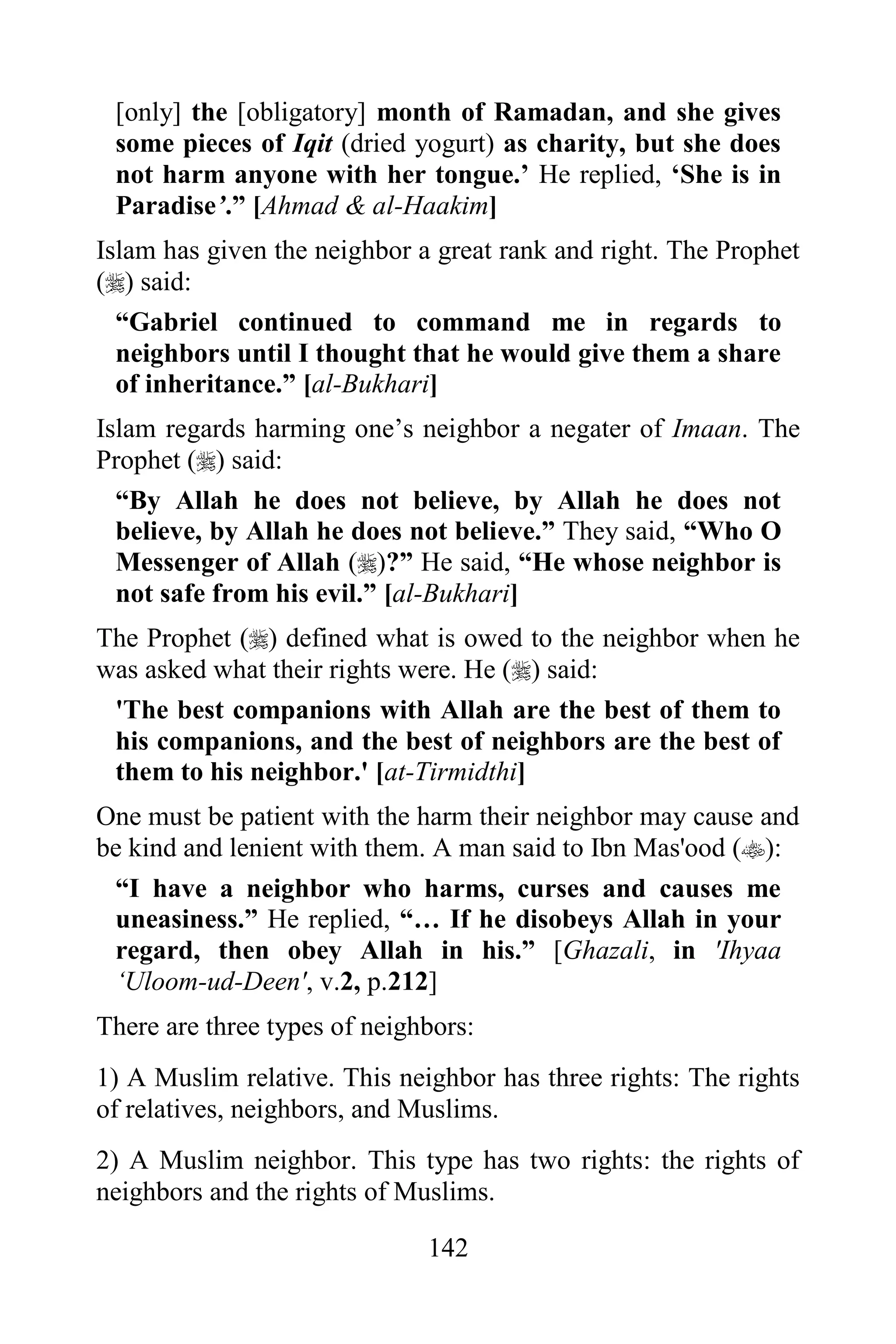 [only] the [obligatory] month of Ramadan, and she gives
 some pieces of Iqit (dried yogurt) as charity, but she does
 not harm anyone with her tongue.‟ He replied, „She is in
 Paradise‟.” [Ahmad & al-Haakim]
Islam has given the neighbor a great rank and right. The Prophet
() said:
  “Gabriel continued to command me in regards to
  neighbors until I thought that he would give them a share
  of inheritance.” [al-Bukhari]
Islam regards harming one‟s neighbor a negater of Imaan. The
Prophet () said:
  “By Allah he does not believe, by Allah he does not
  believe, by Allah he does not believe.” They said, “Who O
  Messenger of Allah ()?” He said, “He whose neighbor is
  not safe from his evil.” [al-Bukhari]
The Prophet () defined what is owed to the neighbor when he
was asked what their rights were. He () said:
 'The best companions with Allah are the best of them to
 his companions, and the best of neighbors are the best of
 them to his neighbor.' [at-Tirmidthi]
One must be patient with the harm their neighbor may cause and
be kind and lenient with them. A man said to Ibn Mas'ood ():
 “I have a neighbor who harms, curses and causes me
 uneasiness.” He replied, “… If he disobeys Allah in your
 regard, then obey Allah in his.” [Ghazali, in 'Ihyaa
 „Uloom-ud-Deen', v.2, p.212]
There are three types of neighbors:
1) A Muslim relative. This neighbor has three rights: The rights
of relatives, neighbors, and Muslims.
2) A Muslim neighbor. This type has two rights: the rights of
neighbors and the rights of Muslims.

                              142
 