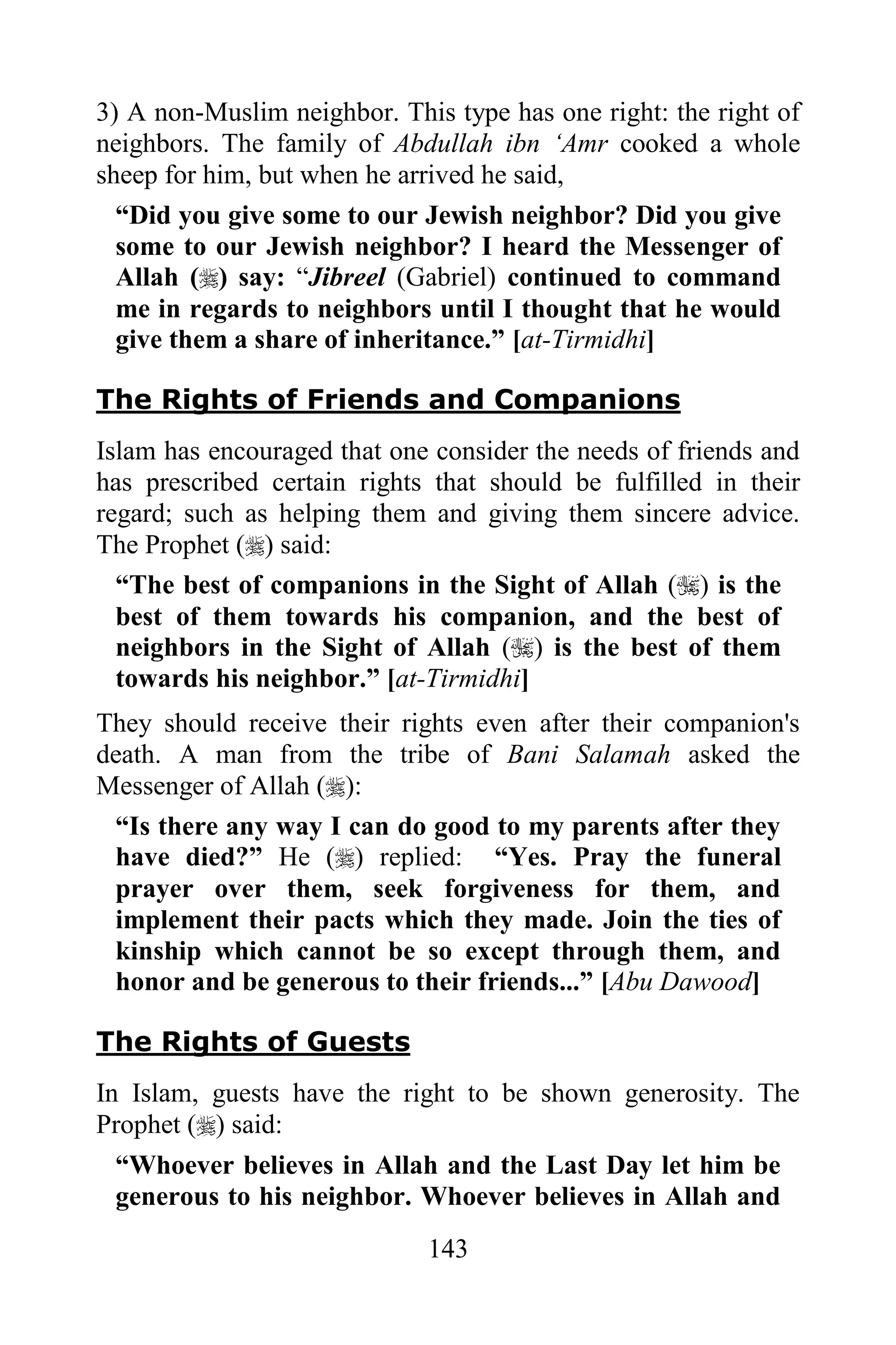 3) A non-Muslim neighbor. This type has one right: the right of
neighbors. The family of Abdullah ibn „Amr cooked a whole
sheep for him, but when he arrived he said,
  “Did you give some to our Jewish neighbor? Did you give
  some to our Jewish neighbor? I heard the Messenger of
  Allah () say: “Jibreel (Gabriel) continued to command
  me in regards to neighbors until I thought that he would
  give them a share of inheritance.” [at-Tirmidhi]

The Rights of Friends and Companions
Islam has encouraged that one consider the needs of friends and
has prescribed certain rights that should be fulfilled in their
regard; such as helping them and giving them sincere advice.
The Prophet () said:
  “The best of companions in the Sight of Allah () is the
  best of them towards his companion, and the best of
  neighbors in the Sight of Allah () is the best of them
  towards his neighbor.” [at-Tirmidhi]
They should receive their rights even after their companion's
death. A man from the tribe of Bani Salamah asked the
Messenger of Allah ():
 “Is there any way I can do good to my parents after they
 have died?” He () replied: “Yes. Pray the funeral
 prayer over them, seek forgiveness for them, and
 implement their pacts which they made. Join the ties of
 kinship which cannot be so except through them, and
 honor and be generous to their friends...” [Abu Dawood]

The Rights of Guests
In Islam, guests have the right to be shown generosity. The
Prophet () said:
  “Whoever believes in Allah and the Last Day let him be
  generous to his neighbor. Whoever believes in Allah and
                             143
 