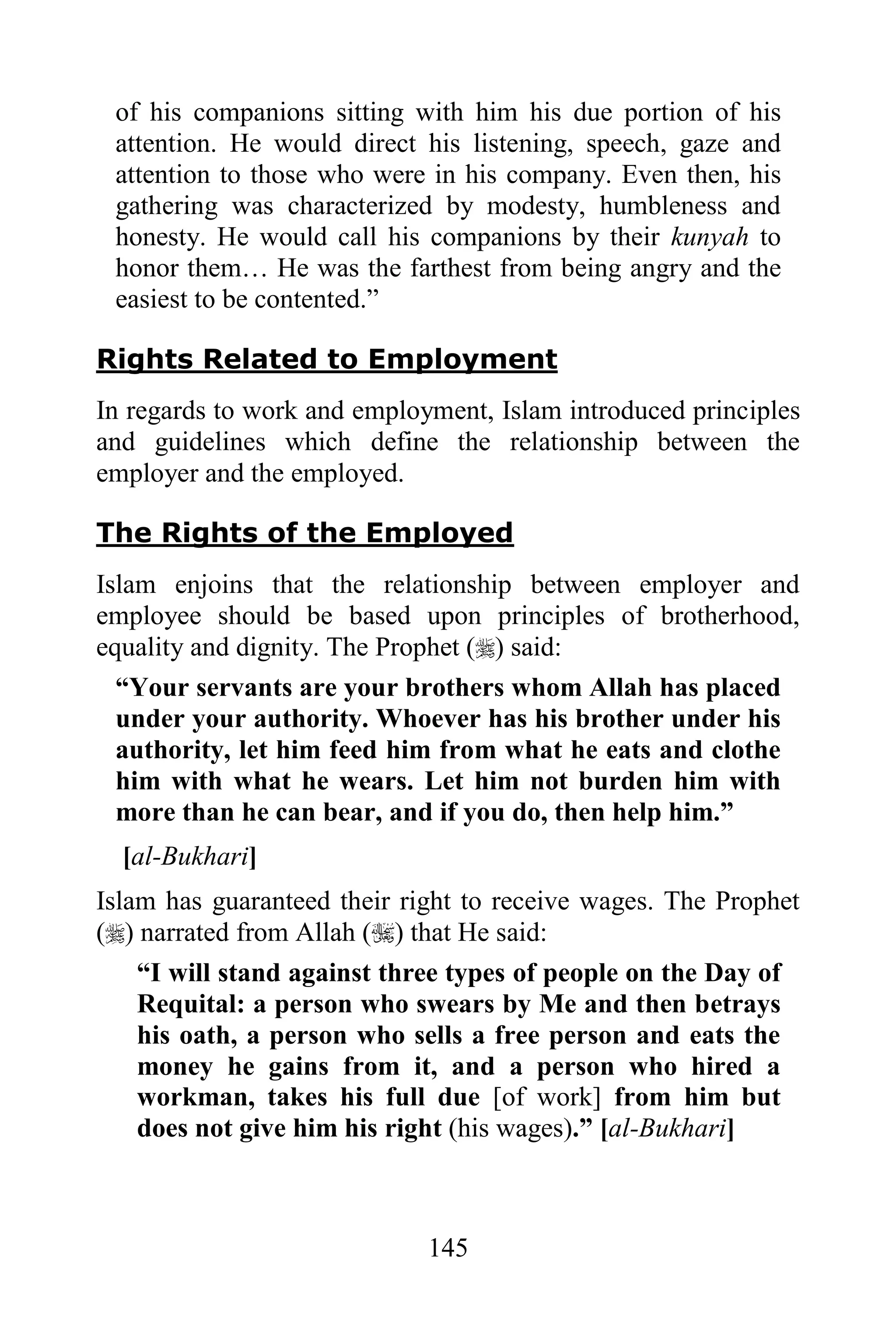 of his companions sitting with him his due portion of his
 attention. He would direct his listening, speech, gaze and
 attention to those who were in his company. Even then, his
 gathering was characterized by modesty, humbleness and
 honesty. He would call his companions by their kunyah to
 honor them… He was the farthest from being angry and the
 easiest to be contented.”

Rights Related to Employment
In regards to work and employment, Islam introduced principles
and guidelines which define the relationship between the
employer and the employed.

The Rights of the Employed
Islam enjoins that the relationship between employer and
employee should be based upon principles of brotherhood,
equality and dignity. The Prophet () said:
  “Your servants are your brothers whom Allah has placed
  under your authority. Whoever has his brother under his
  authority, let him feed him from what he eats and clothe
  him with what he wears. Let him not burden him with
  more than he can bear, and if you do, then help him.”
  [al-Bukhari]
Islam has guaranteed their right to receive wages. The Prophet
() narrated from Allah () that He said:
    “I will stand against three types of people on the Day of
    Requital: a person who swears by Me and then betrays
    his oath, a person who sells a free person and eats the
    money he gains from it, and a person who hired a
    workman, takes his full due [of work] from him but
    does not give him his right (his wages).” [al-Bukhari]



                             145
 