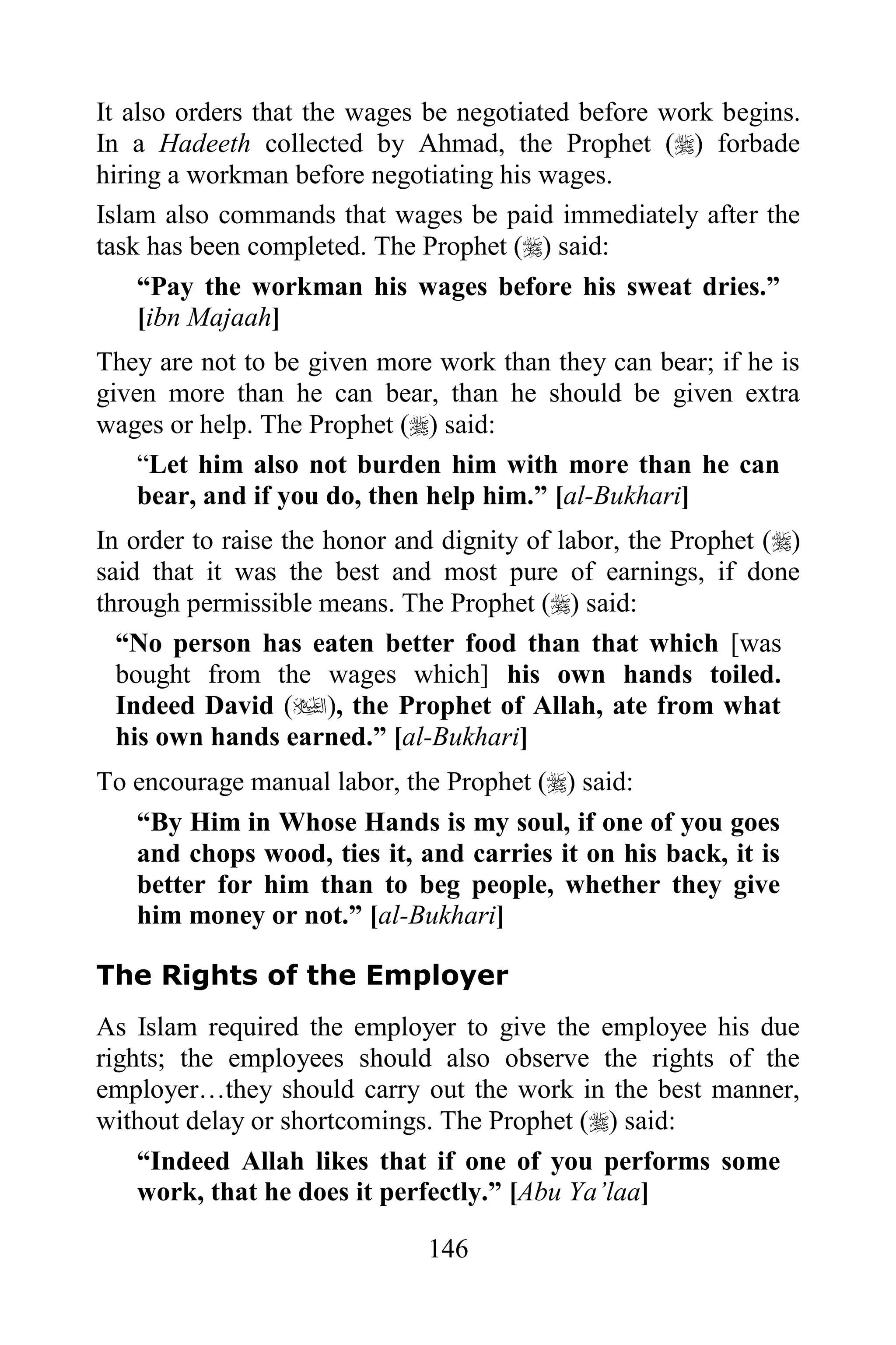It also orders that the wages be negotiated before work begins.
In a Hadeeth collected by Ahmad, the Prophet () forbade
hiring a workman before negotiating his wages.
Islam also commands that wages be paid immediately after the
task has been completed. The Prophet () said:
    “Pay the workman his wages before his sweat dries.”
    [ibn Majaah]
They are not to be given more work than they can bear; if he is
given more than he can bear, than he should be given extra
wages or help. The Prophet () said:
    “Let him also not burden him with more than he can
    bear, and if you do, then help him.” [al-Bukhari]
In order to raise the honor and dignity of labor, the Prophet ()
said that it was the best and most pure of earnings, if done
through permissible means. The Prophet () said:
  “No person has eaten better food than that which [was
  bought from the wages which] his own hands toiled.
  Indeed David (), the Prophet of Allah, ate from what
  his own hands earned.” [al-Bukhari]
To encourage manual labor, the Prophet () said:
   “By Him in Whose Hands is my soul, if one of you goes
   and chops wood, ties it, and carries it on his back, it is
   better for him than to beg people, whether they give
   him money or not.” [al-Bukhari]

The Rights of the Employer
As Islam required the employer to give the employee his due
rights; the employees should also observe the rights of the
employer…they should carry out the work in the best manner,
without delay or shortcomings. The Prophet () said:
    “Indeed Allah likes that if one of you performs some
    work, that he does it perfectly.” [Abu Ya‟laa]

                              146
 