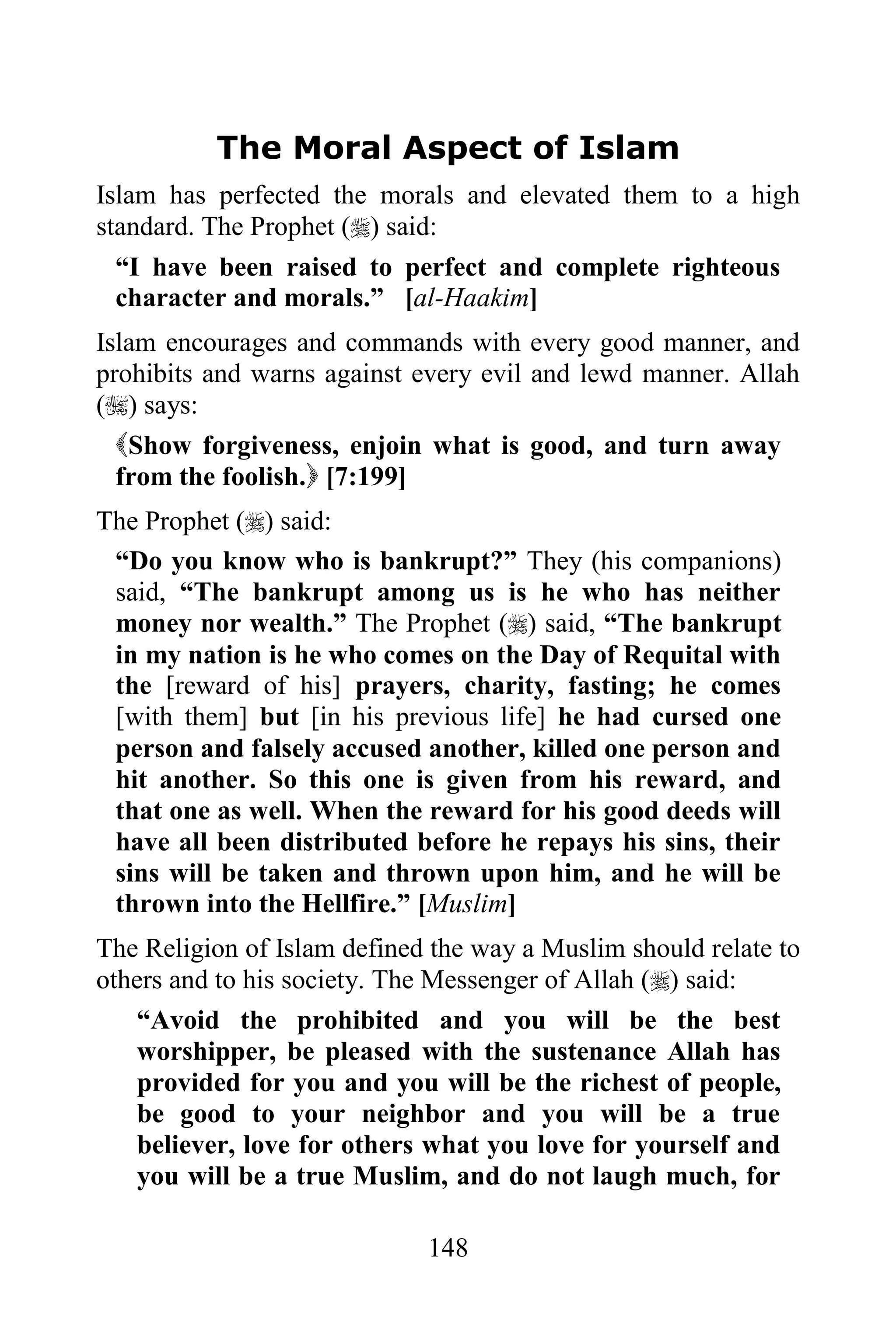 The Moral Aspect of Islam
Islam has perfected the morals and elevated them to a high
standard. The Prophet () said:
  “I have been raised to perfect and complete righteous
  character and morals.” [al-Haakim]
Islam encourages and commands with every good manner, and
prohibits and warns against every evil and lewd manner. Allah
() says:
  Show forgiveness, enjoin what is good, and turn away
  from the foolish. [7:199]
The Prophet () said:
 “Do you know who is bankrupt?” They (his companions)
 said, “The bankrupt among us is he who has neither
 money nor wealth.” The Prophet () said, “The bankrupt
 in my nation is he who comes on the Day of Requital with
 the [reward of his] prayers, charity, fasting; he comes
 [with them] but [in his previous life] he had cursed one
 person and falsely accused another, killed one person and
 hit another. So this one is given from his reward, and
 that one as well. When the reward for his good deeds will
 have all been distributed before he repays his sins, their
 sins will be taken and thrown upon him, and he will be
 thrown into the Hellfire.” [Muslim]
The Religion of Islam defined the way a Muslim should relate to
others and to his society. The Messenger of Allah () said:
    “Avoid the prohibited and you will be the best
    worshipper, be pleased with the sustenance Allah has
    provided for you and you will be the richest of people,
    be good to your neighbor and you will be a true
    believer, love for others what you love for yourself and
    you will be a true Muslim, and do not laugh much, for

                             148
 