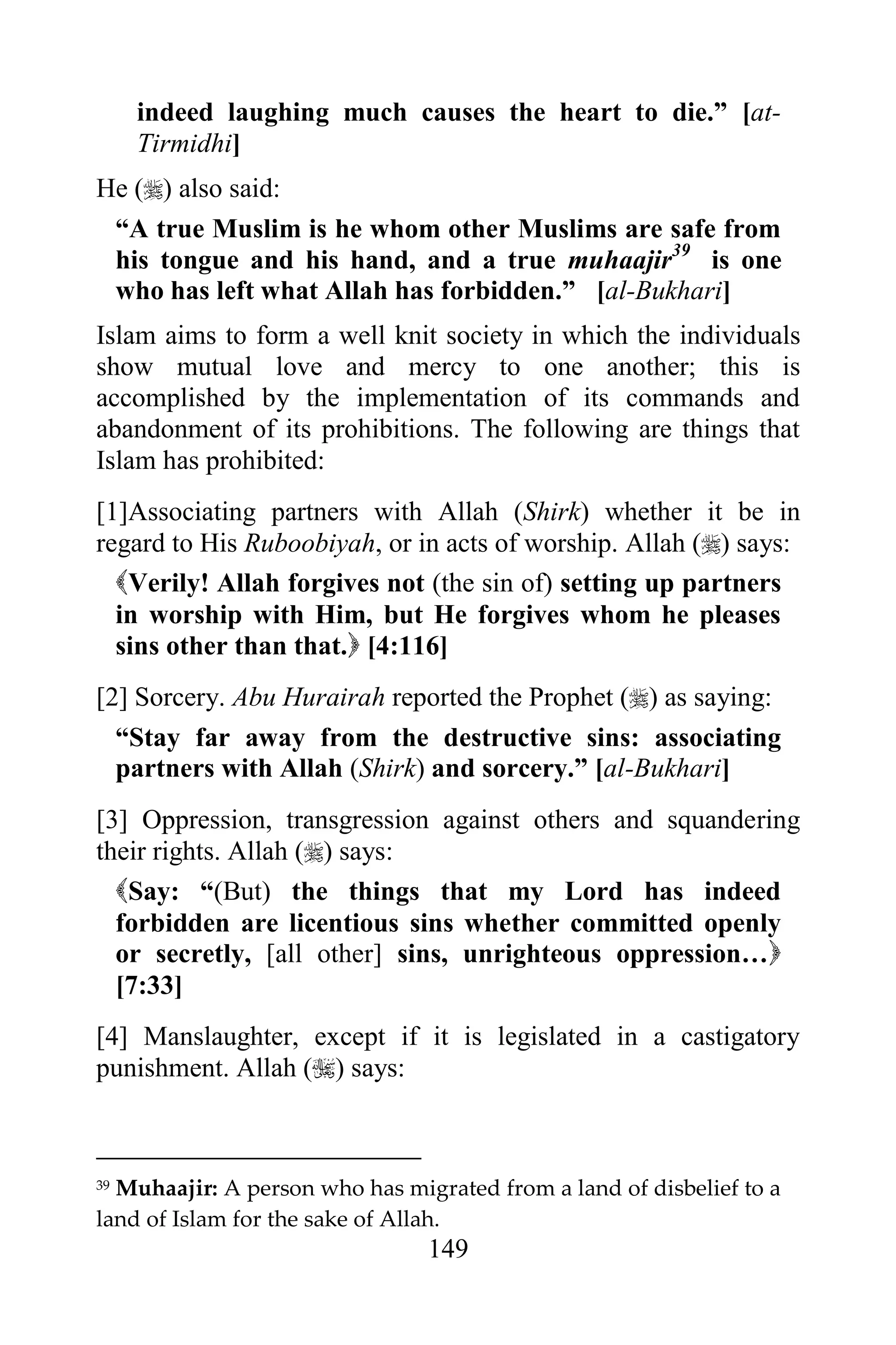 indeed laughing much causes the heart to die.” [at-
     Tirmidhi]
He () also said:
 “A true Muslim is he whom other Muslims are safe from
 his tongue and his hand, and a true muhaajir39 is one
 who has left what Allah has forbidden.” [al-Bukhari]
Islam aims to form a well knit society in which the individuals
show mutual love and mercy to one another; this is
accomplished by the implementation of its commands and
abandonment of its prohibitions. The following are things that
Islam has prohibited:
[1]Associating partners with Allah (Shirk) whether it be in
regard to His Ruboobiyah, or in acts of worship. Allah () says:
  Verily! Allah forgives not (the sin of) setting up partners
  in worship with Him, but He forgives whom he pleases
  sins other than that. [4:116]
[2] Sorcery. Abu Hurairah reported the Prophet () as saying:
  “Stay far away from the destructive sins: associating
  partners with Allah (Shirk) and sorcery.” [al-Bukhari]
[3] Oppression, transgression against others and squandering
their rights. Allah () says:
  Say: “(But) the things that my Lord has indeed
  forbidden are licentious sins whether committed openly
  or secretly, [all other] sins, unrighteous oppression…
  [7:33]
[4] Manslaughter, except if it is legislated in a castigatory
punishment. Allah () says:



39Muhaajir: A person who has migrated from a land of disbelief to a
land of Islam for the sake of Allah.
                                149
 