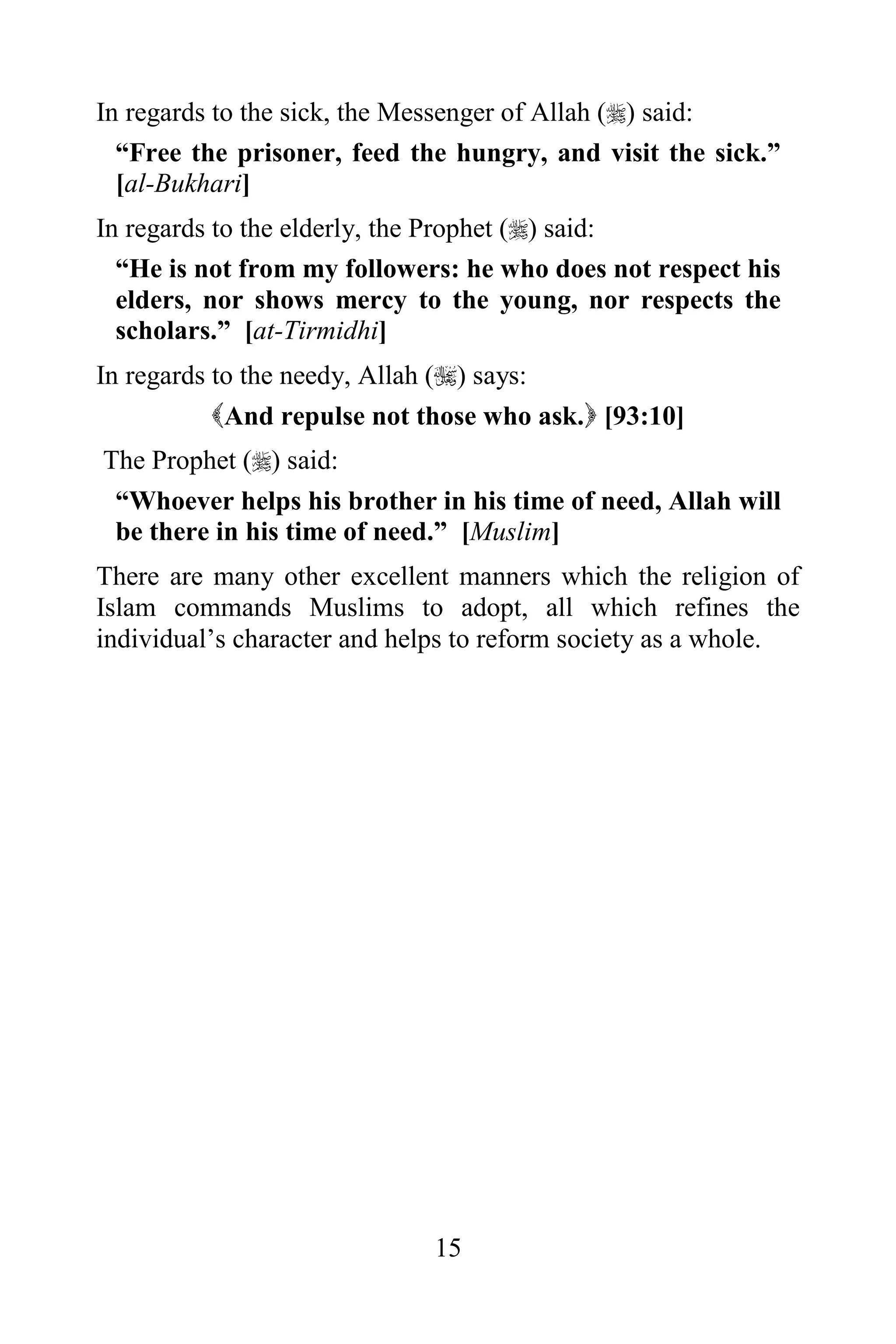 In regards to the sick, the Messenger of Allah () said:
  “Free the prisoner, feed the hungry, and visit the sick.”
  [al-Bukhari]
In regards to the elderly, the Prophet () said:
  “He is not from my followers: he who does not respect his
  elders, nor shows mercy to the young, nor respects the
  scholars.” [at-Tirmidhi]
In regards to the needy, Allah () says:
           And repulse not those who ask. [93:10]
The Prophet () said:
 “Whoever helps his brother in his time of need, Allah will
 be there in his time of need.” [Muslim]
There are many other excellent manners which the religion of
Islam commands Muslims to adopt, all which refines the
individual‟s character and helps to reform society as a whole.




                             15
 