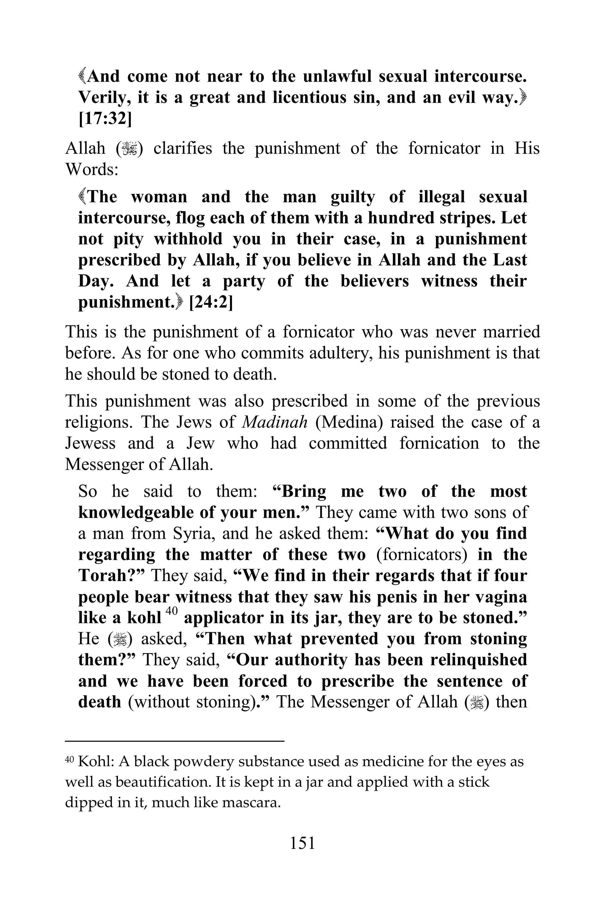 And come not near to the unlawful sexual intercourse.
     Verily, it is a great and licentious sin, and an evil way.
     [17:32]
Allah () clarifies the punishment of the fornicator in His
Words:
 The woman and the man guilty of illegal sexual
 intercourse, flog each of them with a hundred stripes. Let
 not pity withhold you in their case, in a punishment
 prescribed by Allah, if you believe in Allah and the Last
 Day. And let a party of the believers witness their
 punishment. [24:2]
This is the punishment of a fornicator who was never married
before. As for one who commits adultery, his punishment is that
he should be stoned to death.
This punishment was also prescribed in some of the previous
religions. The Jews of Madinah (Medina) raised the case of a
Jewess and a Jew who had committed fornication to the
Messenger of Allah.
  So he said to them: “Bring me two of the most
  knowledgeable of your men.” They came with two sons of
  a man from Syria, and he asked them: “What do you find
  regarding the matter of these two (fornicators) in the
  Torah?” They said, “We find in their regards that if four
  people bear witness that they saw his penis in her vagina
  like a kohl 40 applicator in its jar, they are to be stoned.”
  He () asked, “Then what prevented you from stoning
  them?” They said, “Our authority has been relinquished
  and we have been forced to prescribe the sentence of
  death (without stoning).” The Messenger of Allah () then

40Kohl: A black powdery substance used as medicine for the eyes as
well as beautification. It is kept in a jar and applied with a stick
dipped in it, much like mascara.

                                 151
 