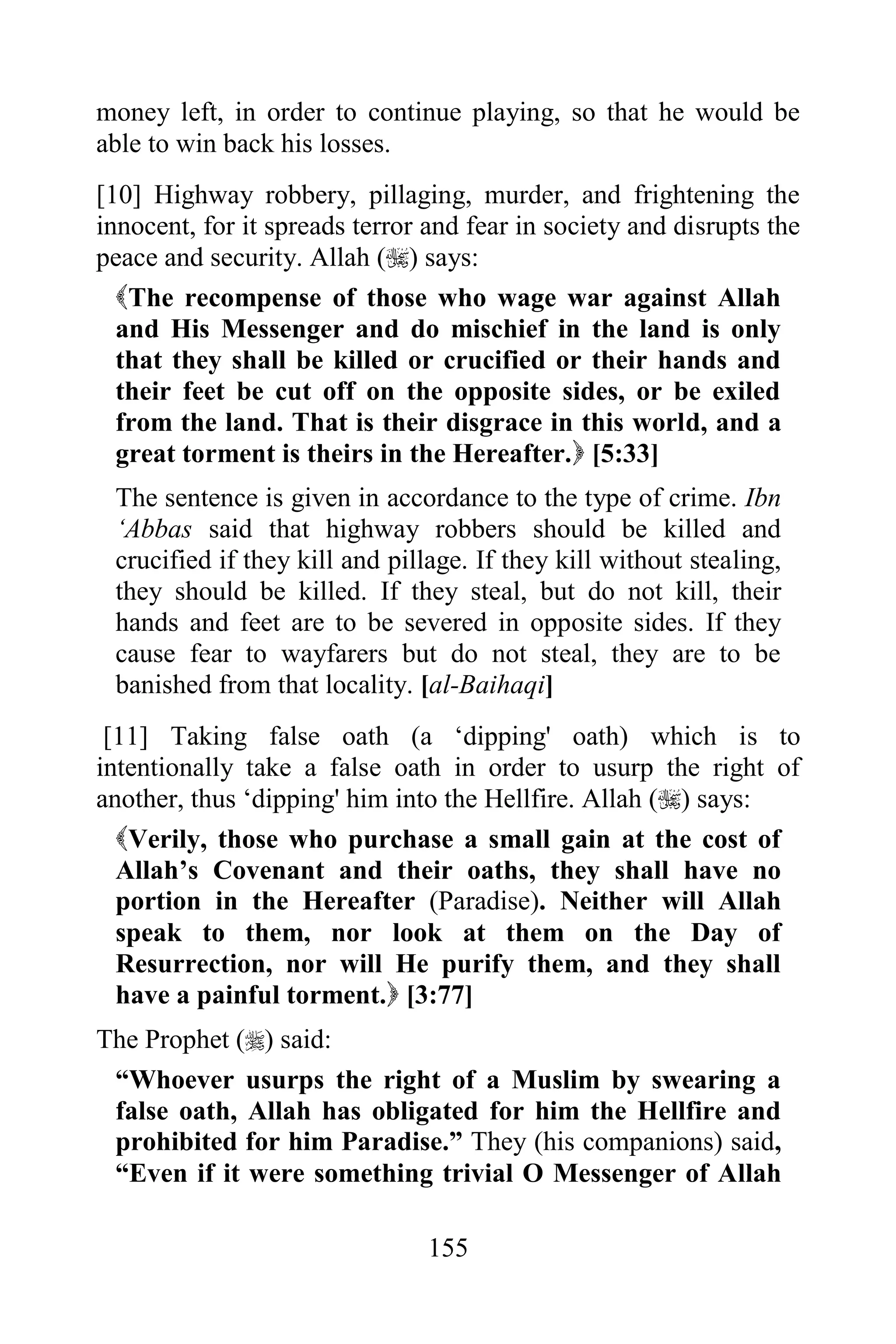 money left, in order to continue playing, so that he would be
able to win back his losses.
[10] Highway robbery, pillaging, murder, and frightening the
innocent, for it spreads terror and fear in society and disrupts the
peace and security. Allah () says:
  The recompense of those who wage war against Allah
  and His Messenger and do mischief in the land is only
  that they shall be killed or crucified or their hands and
  their feet be cut off on the opposite sides, or be exiled
  from the land. That is their disgrace in this world, and a
  great torment is theirs in the Hereafter. [5:33]
 The sentence is given in accordance to the type of crime. Ibn
 „Abbas said that highway robbers should be killed and
 crucified if they kill and pillage. If they kill without stealing,
 they should be killed. If they steal, but do not kill, their
 hands and feet are to be severed in opposite sides. If they
 cause fear to wayfarers but do not steal, they are to be
 banished from that locality. [al-Baihaqi]
 [11] Taking false oath (a „dipping' oath) which is to
intentionally take a false oath in order to usurp the right of
another, thus „dipping' him into the Hellfire. Allah () says:
  Verily, those who purchase a small gain at the cost of
  Allah‟s Covenant and their oaths, they shall have no
  portion in the Hereafter (Paradise). Neither will Allah
  speak to them, nor look at them on the Day of
  Resurrection, nor will He purify them, and they shall
  have a painful torment. [3:77]
The Prophet () said:
 “Whoever usurps the right of a Muslim by swearing a
 false oath, Allah has obligated for him the Hellfire and
 prohibited for him Paradise.” They (his companions) said,
 “Even if it were something trivial O Messenger of Allah

                                155
 