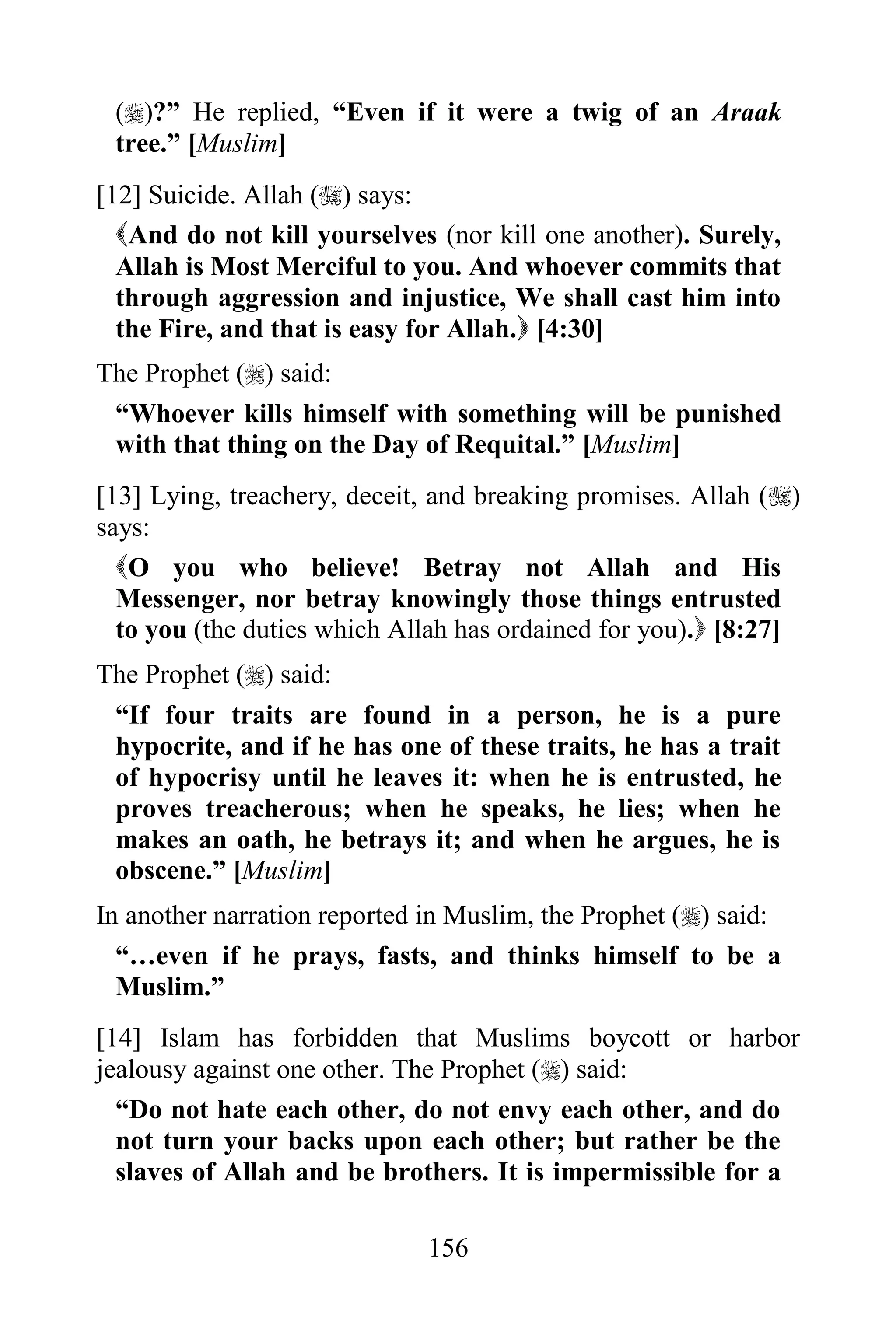 ()?” He replied, “Even if it were a twig of an Araak
 tree.” [Muslim]
[12] Suicide. Allah () says:
  And do not kill yourselves (nor kill one another). Surely,
  Allah is Most Merciful to you. And whoever commits that
  through aggression and injustice, We shall cast him into
  the Fire, and that is easy for Allah. [4:30]
The Prophet () said:
 “Whoever kills himself with something will be punished
 with that thing on the Day of Requital.” [Muslim]
[13] Lying, treachery, deceit, and breaking promises. Allah ()
says:
  O you who believe! Betray not Allah and His
  Messenger, nor betray knowingly those things entrusted
  to you (the duties which Allah has ordained for you). [8:27]
The Prophet () said:
 “If four traits are found in a person, he is a pure
 hypocrite, and if he has one of these traits, he has a trait
 of hypocrisy until he leaves it: when he is entrusted, he
 proves treacherous; when he speaks, he lies; when he
 makes an oath, he betrays it; and when he argues, he is
 obscene.” [Muslim]
In another narration reported in Muslim, the Prophet () said:
  “…even if he prays, fasts, and thinks himself to be a
  Muslim.”
[14] Islam has forbidden that Muslims boycott or harbor
jealousy against one other. The Prophet () said:
  “Do not hate each other, do not envy each other, and do
  not turn your backs upon each other; but rather be the
  slaves of Allah and be brothers. It is impermissible for a

                              156
 