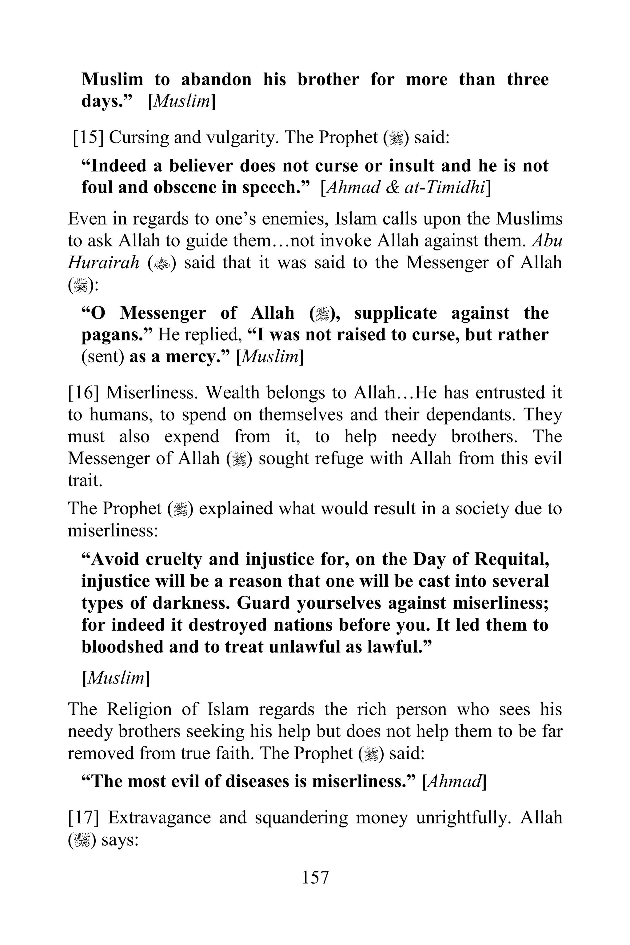 Muslim to abandon his brother for more than three
 days.” [Muslim]
[15] Cursing and vulgarity. The Prophet () said:
 “Indeed a believer does not curse or insult and he is not
 foul and obscene in speech.” [Ahmad & at-Timidhi]
Even in regards to one‟s enemies, Islam calls upon the Muslims
to ask Allah to guide them…not invoke Allah against them. Abu
Hurairah () said that it was said to the Messenger of Allah
():
  “O Messenger of Allah (), supplicate against the
  pagans.” He replied, “I was not raised to curse, but rather
  (sent) as a mercy.” [Muslim]
[16] Miserliness. Wealth belongs to Allah…He has entrusted it
to humans, to spend on themselves and their dependants. They
must also expend from it, to help needy brothers. The
Messenger of Allah () sought refuge with Allah from this evil
trait.
The Prophet () explained what would result in a society due to
miserliness:
  “Avoid cruelty and injustice for, on the Day of Requital,
  injustice will be a reason that one will be cast into several
  types of darkness. Guard yourselves against miserliness;
  for indeed it destroyed nations before you. It led them to
  bloodshed and to treat unlawful as lawful.”
 [Muslim]
The Religion of Islam regards the rich person who sees his
needy brothers seeking his help but does not help them to be far
removed from true faith. The Prophet () said:
  “The most evil of diseases is miserliness.” [Ahmad]
[17] Extravagance and squandering money unrightfully. Allah
() says:

                              157
 