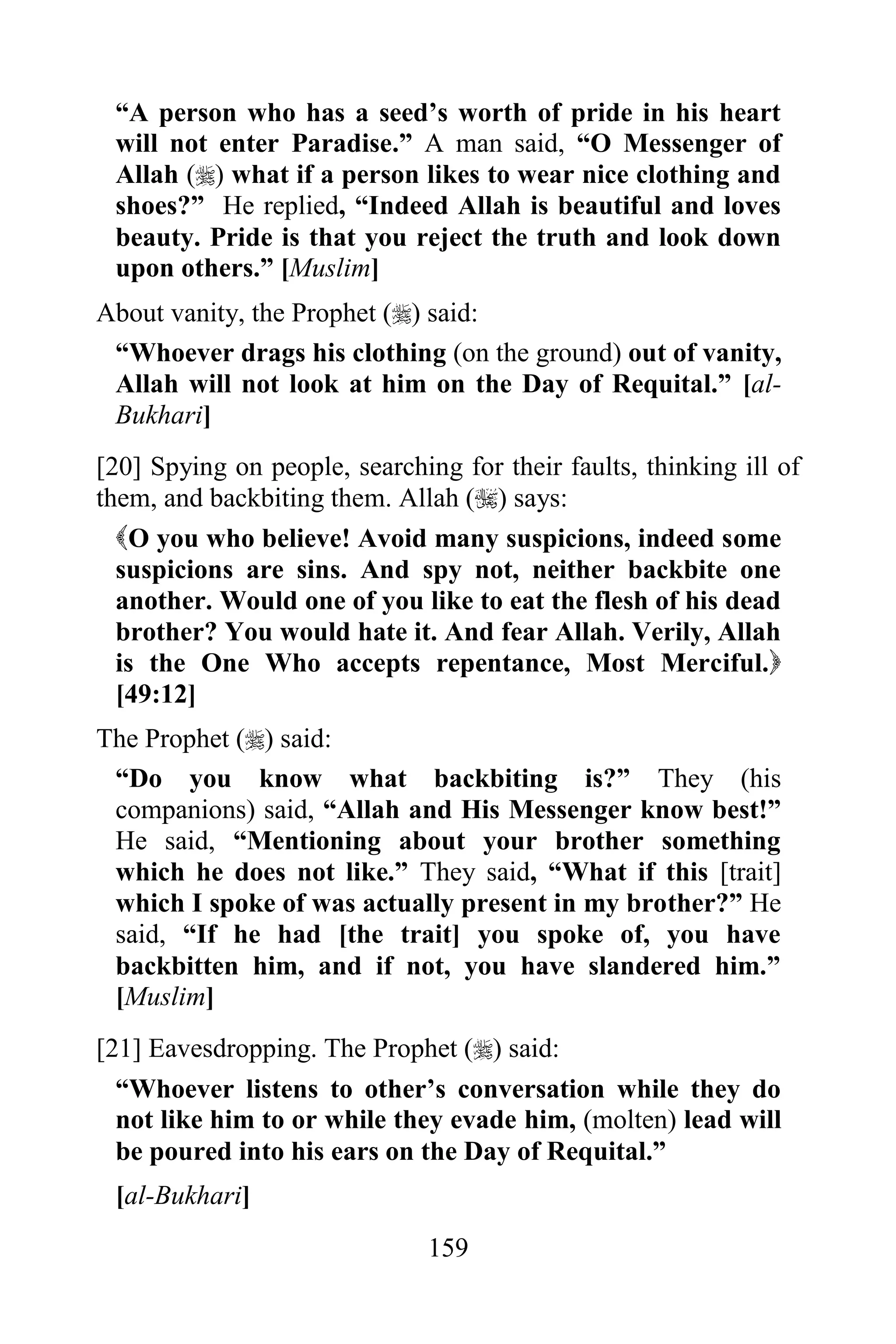 “A person who has a seed‟s worth of pride in his heart
 will not enter Paradise.” A man said, “O Messenger of
 Allah () what if a person likes to wear nice clothing and
 shoes?” He replied, “Indeed Allah is beautiful and loves
 beauty. Pride is that you reject the truth and look down
 upon others.” [Muslim]
About vanity, the Prophet () said:
 “Whoever drags his clothing (on the ground) out of vanity,
 Allah will not look at him on the Day of Requital.” [al-
 Bukhari]
[20] Spying on people, searching for their faults, thinking ill of
them, and backbiting them. Allah () says:
  O you who believe! Avoid many suspicions, indeed some
  suspicions are sins. And spy not, neither backbite one
  another. Would one of you like to eat the flesh of his dead
  brother? You would hate it. And fear Allah. Verily, Allah
  is the One Who accepts repentance, Most Merciful.
  [49:12]
The Prophet () said:
 “Do you know what backbiting is?” They (his
 companions) said, “Allah and His Messenger know best!”
 He said, “Mentioning about your brother something
 which he does not like.” They said, “What if this [trait]
 which I spoke of was actually present in my brother?” He
 said, “If he had [the trait] you spoke of, you have
 backbitten him, and if not, you have slandered him.”
 [Muslim]
[21] Eavesdropping. The Prophet () said:
  “Whoever listens to other‟s conversation while they do
  not like him to or while they evade him, (molten) lead will
  be poured into his ears on the Day of Requital.”
 [al-Bukhari]
                               159
 