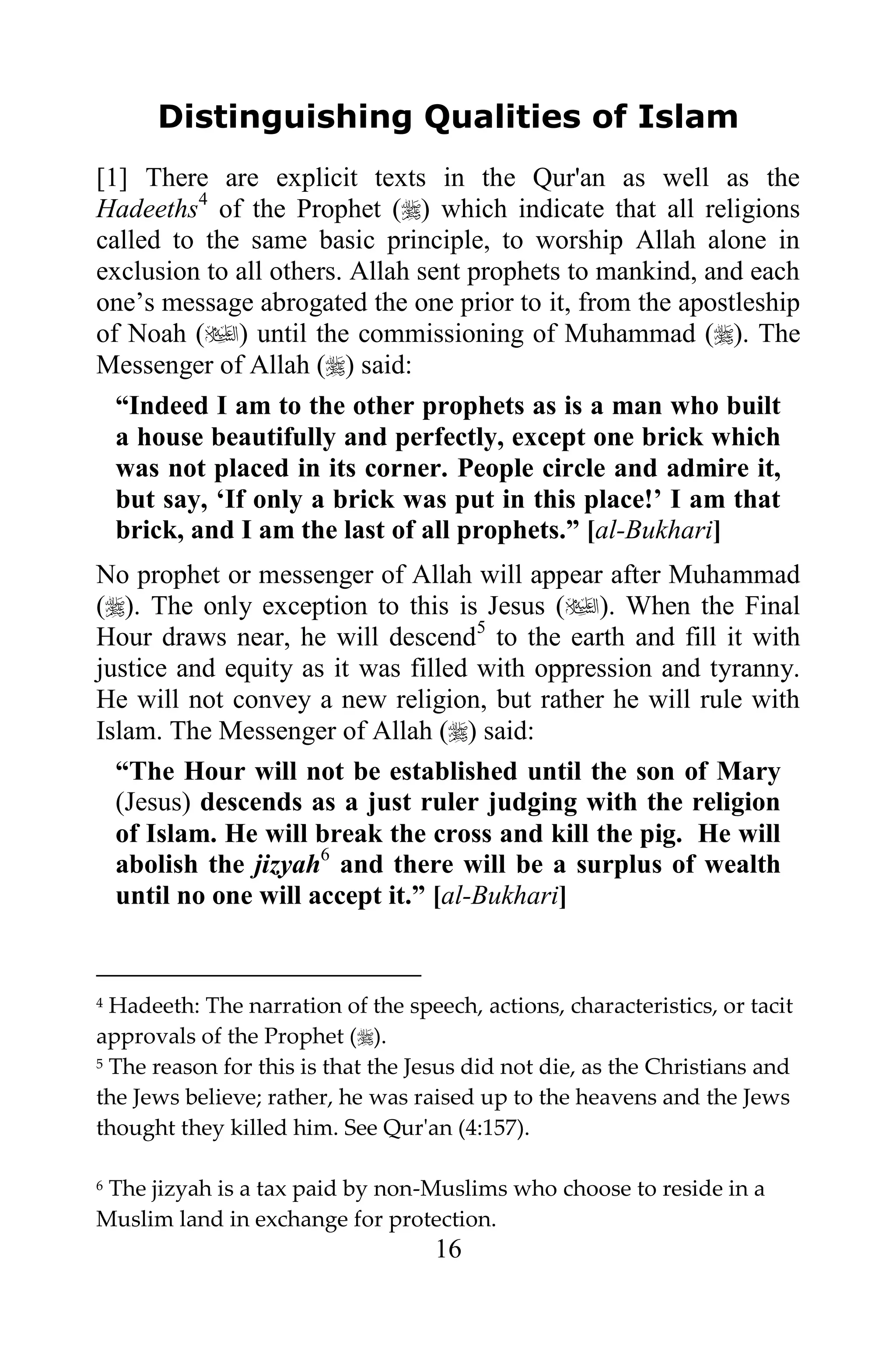 Distinguishing Qualities of Islam
[1] There are explicit texts in the Qur'an as well as the
Hadeeths4 of the Prophet () which indicate that all religions
called to the same basic principle, to worship Allah alone in
exclusion to all others. Allah sent prophets to mankind, and each
one‟s message abrogated the one prior to it, from the apostleship
of Noah () until the commissioning of Muhammad (). The
Messenger of Allah () said:
  “Indeed I am to the other prophets as is a man who built
  a house beautifully and perfectly, except one brick which
  was not placed in its corner. People circle and admire it,
  but say, „If only a brick was put in this place!‟ I am that
  brick, and I am the last of all prophets.” [al-Bukhari]
No prophet or messenger of Allah will appear after Muhammad
(). The only exception to this is Jesus (). When the Final
Hour draws near, he will descend5 to the earth and fill it with
justice and equity as it was filled with oppression and tyranny.
He will not convey a new religion, but rather he will rule with
Islam. The Messenger of Allah () said:
  “The Hour will not be established until the son of Mary
  (Jesus) descends as a just ruler judging with the religion
  of Islam. He will break the cross and kill the pig. He will
  abolish the jizyah6 and there will be a surplus of wealth
  until no one will accept it.” [al-Bukhari]


4 Hadeeth: The narration of the speech, actions, characteristics, or tacit
approvals of the Prophet ().
5 The reason for this is that the Jesus did not die, as the Christians and

the Jews believe; rather, he was raised up to the heavens and the Jews
thought they killed him. See Qur'an (4:157).

6The jizyah is a tax paid by non-Muslims who choose to reside in a
Muslim land in exchange for protection.
                                   16
 