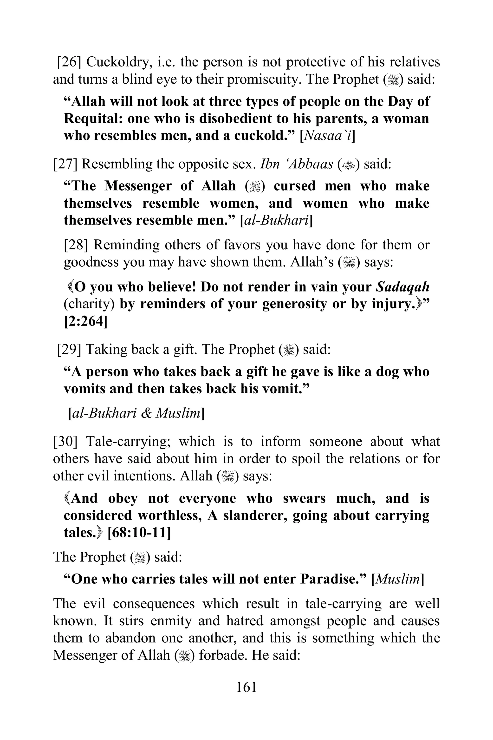[26] Cuckoldry, i.e. the person is not protective of his relatives
and turns a blind eye to their promiscuity. The Prophet () said:
  “Allah will not look at three types of people on the Day of
  Requital: one who is disobedient to his parents, a woman
  who resembles men, and a cuckold.” [Nasaa`i]
[27] Resembling the opposite sex. Ibn „Abbaas () said:
  “The Messenger of Allah () cursed men who make
  themselves resemble women, and women who make
  themselves resemble men.” [al-Bukhari]
 [28] Reminding others of favors you have done for them or
 goodness you may have shown them. Allah‟s () says:
  O you who believe! Do not render in vain your Sadaqah
 (charity) by reminders of your generosity or by injury.”
 [2:264]
[29] Taking back a gift. The Prophet () said:
 “A person who takes back a gift he gave is like a dog who
 vomits and then takes back his vomit.”
  [al-Bukhari & Muslim]
[30] Tale-carrying; which is to inform someone about what
others have said about him in order to spoil the relations or for
other evil intentions. Allah () says:
  And obey not everyone who swears much, and is
  considered worthless, A slanderer, going about carrying
  tales. [68:10-11]
The Prophet () said:
 “One who carries tales will not enter Paradise.” [Muslim]
The evil consequences which result in tale-carrying are well
known. It stirs enmity and hatred amongst people and causes
them to abandon one another, and this is something which the
Messenger of Allah () forbade. He said:

                               161
 