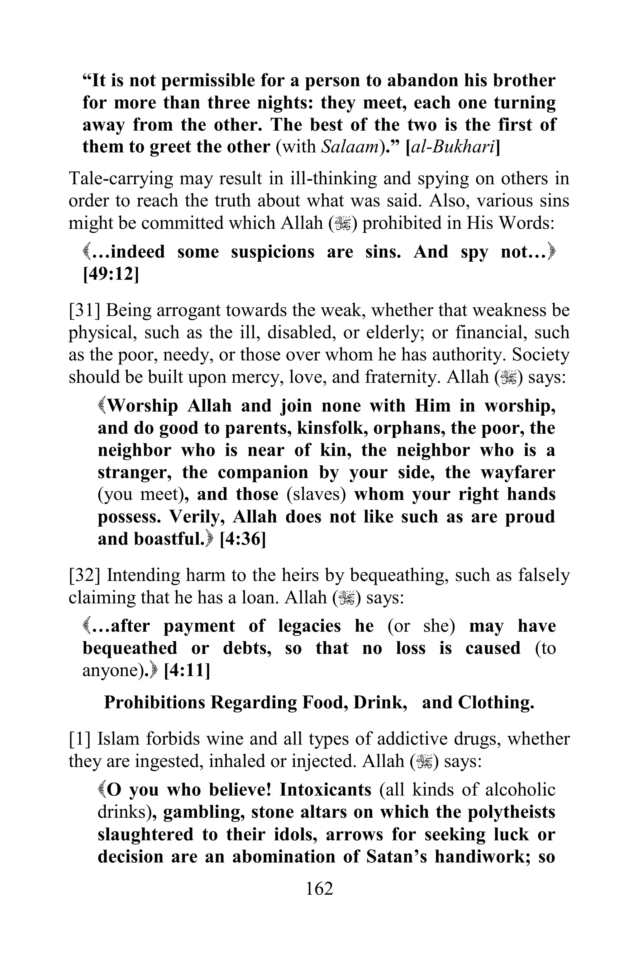 “It is not permissible for a person to abandon his brother
 for more than three nights: they meet, each one turning
 away from the other. The best of the two is the first of
 them to greet the other (with Salaam).” [al-Bukhari]
Tale-carrying may result in ill-thinking and spying on others in
order to reach the truth about what was said. Also, various sins
might be committed which Allah () prohibited in His Words:
  …indeed some suspicions are sins. And spy not…
  [49:12]
[31] Being arrogant towards the weak, whether that weakness be
physical, such as the ill, disabled, or elderly; or financial, such
as the poor, needy, or those over whom he has authority. Society
should be built upon mercy, love, and fraternity. Allah () says:
    Worship Allah and join none with Him in worship,
    and do good to parents, kinsfolk, orphans, the poor, the
    neighbor who is near of kin, the neighbor who is a
    stranger, the companion by your side, the wayfarer
    (you meet), and those (slaves) whom your right hands
    possess. Verily, Allah does not like such as are proud
    and boastful. [4:36]
[32] Intending harm to the heirs by bequeathing, such as falsely
claiming that he has a loan. Allah () says:
  …after payment of legacies he (or she) may have
  bequeathed or debts, so that no loss is caused (to
  anyone). [4:11]
    Prohibitions Regarding Food, Drink, and Clothing.
[1] Islam forbids wine and all types of addictive drugs, whether
they are ingested, inhaled or injected. Allah () says:
    O you who believe! Intoxicants (all kinds of alcoholic
    drinks), gambling, stone altars on which the polytheists
    slaughtered to their idols, arrows for seeking luck or
    decision are an abomination of Satan‟s handiwork; so
                               162
 