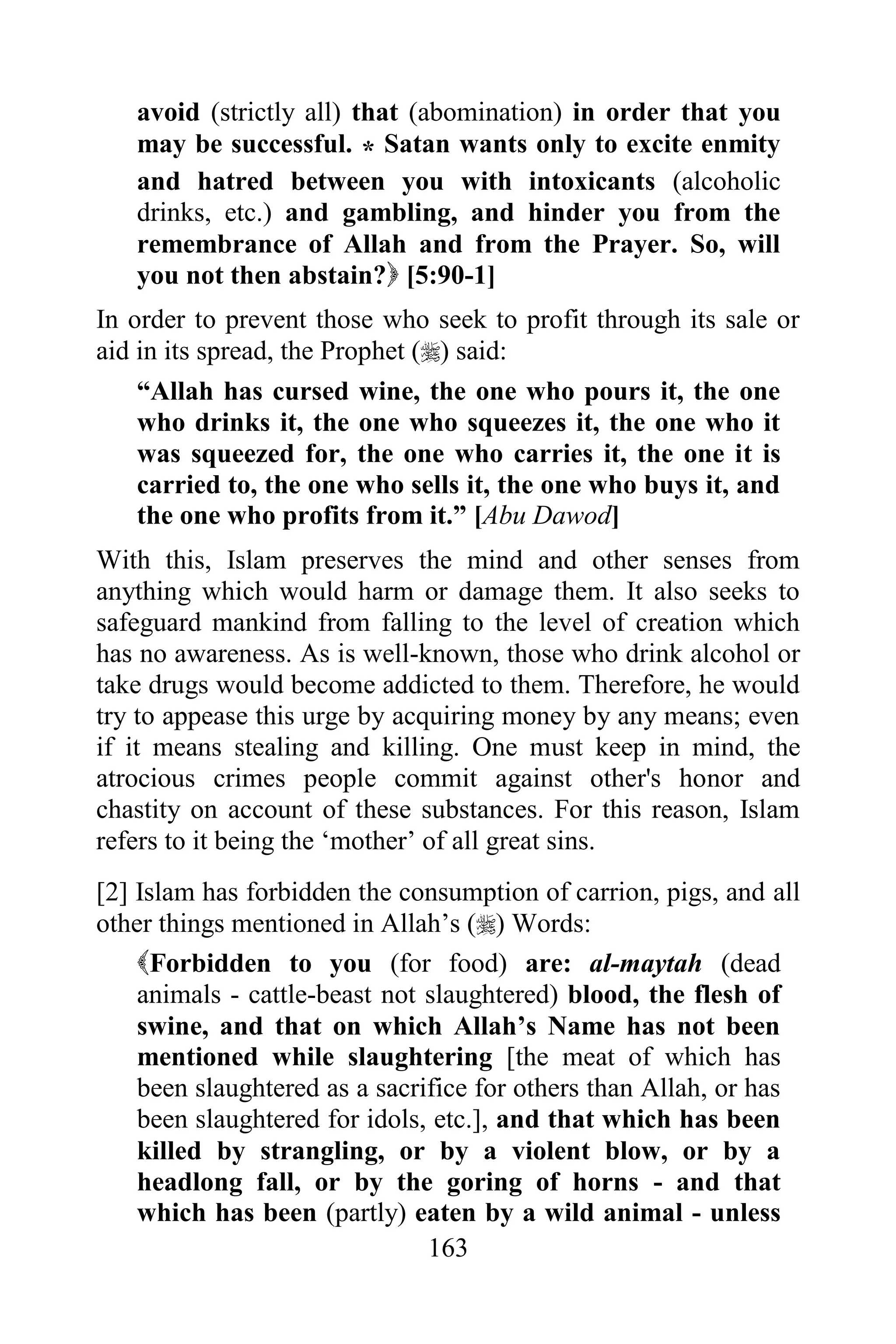 avoid (strictly all) that (abomination) in order that you
   may be successful. * Satan wants only to excite enmity
   and hatred between you with intoxicants (alcoholic
   drinks, etc.) and gambling, and hinder you from the
   remembrance of Allah and from the Prayer. So, will
   you not then abstain? [5:90-1]
In order to prevent those who seek to profit through its sale or
aid in its spread, the Prophet () said:
    “Allah has cursed wine, the one who pours it, the one
    who drinks it, the one who squeezes it, the one who it
    was squeezed for, the one who carries it, the one it is
    carried to, the one who sells it, the one who buys it, and
    the one who profits from it.” [Abu Dawod]
With this, Islam preserves the mind and other senses from
anything which would harm or damage them. It also seeks to
safeguard mankind from falling to the level of creation which
has no awareness. As is well-known, those who drink alcohol or
take drugs would become addicted to them. Therefore, he would
try to appease this urge by acquiring money by any means; even
if it means stealing and killing. One must keep in mind, the
atrocious crimes people commit against other's honor and
chastity on account of these substances. For this reason, Islam
refers to it being the „mother‟ of all great sins.
[2] Islam has forbidden the consumption of carrion, pigs, and all
other things mentioned in Allah‟s () Words:
    Forbidden to you (for food) are: al-maytah (dead
    animals - cattle-beast not slaughtered) blood, the flesh of
    swine, and that on which Allah‟s Name has not been
    mentioned while slaughtering [the meat of which has
    been slaughtered as a sacrifice for others than Allah, or has
    been slaughtered for idols, etc.], and that which has been
    killed by strangling, or by a violent blow, or by a
    headlong fall, or by the goring of horns - and that
    which has been (partly) eaten by a wild animal - unless
                               163
 