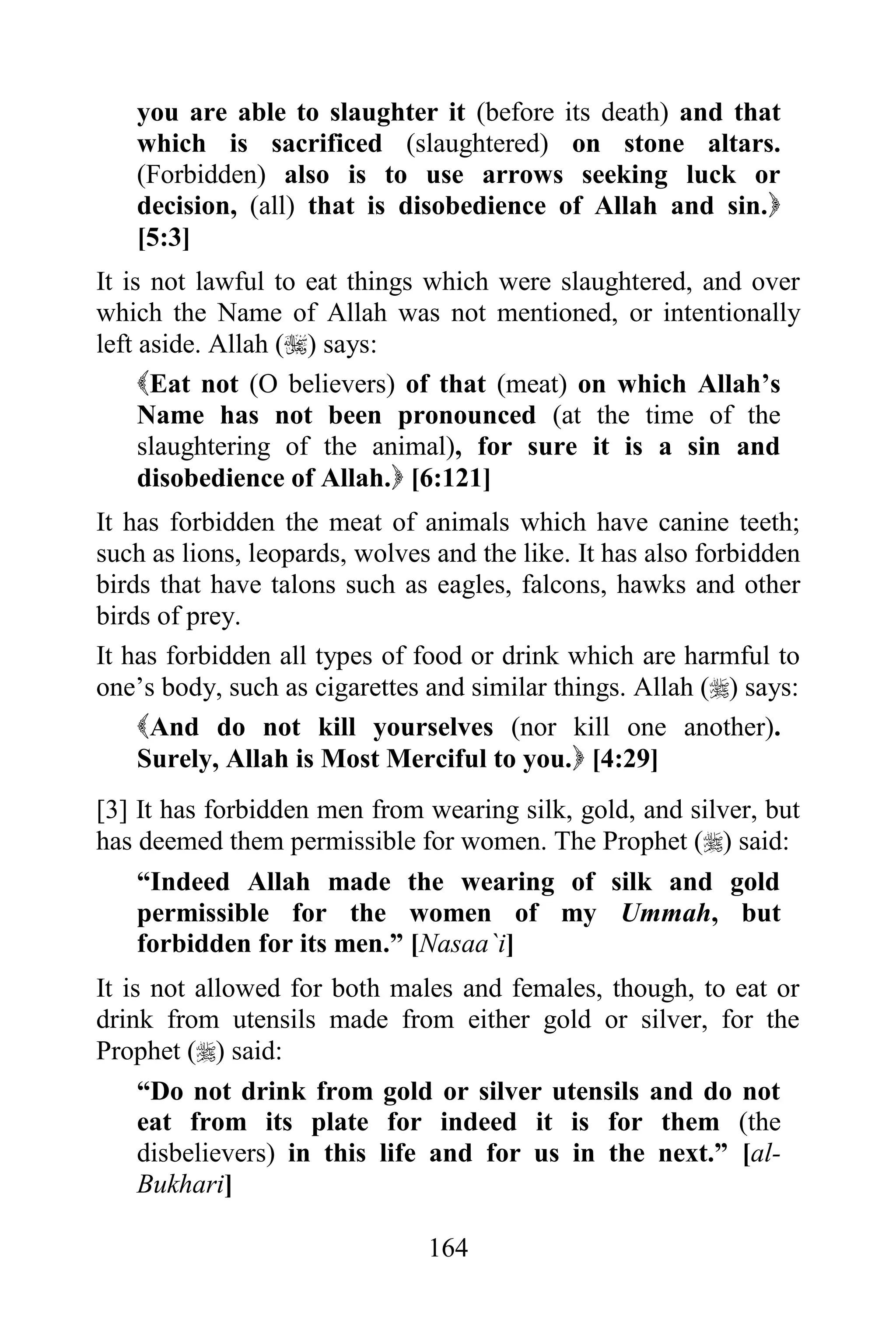 you are able to slaughter it (before its death) and that
   which is sacrificed (slaughtered) on stone altars.
   (Forbidden) also is to use arrows seeking luck or
   decision, (all) that is disobedience of Allah and sin.
   [5:3]
It is not lawful to eat things which were slaughtered, and over
which the Name of Allah was not mentioned, or intentionally
left aside. Allah () says:
     Eat not (O believers) of that (meat) on which Allah‟s
     Name has not been pronounced (at the time of the
     slaughtering of the animal), for sure it is a sin and
     disobedience of Allah. [6:121]
It has forbidden the meat of animals which have canine teeth;
such as lions, leopards, wolves and the like. It has also forbidden
birds that have talons such as eagles, falcons, hawks and other
birds of prey.
It has forbidden all types of food or drink which are harmful to
one‟s body, such as cigarettes and similar things. Allah () says:
    And do not kill yourselves (nor kill one another).
    Surely, Allah is Most Merciful to you. [4:29]
[3] It has forbidden men from wearing silk, gold, and silver, but
has deemed them permissible for women. The Prophet () said:
    “Indeed Allah made the wearing of silk and gold
    permissible for the women of my Ummah, but
    forbidden for its men.” [Nasaa`i]
It is not allowed for both males and females, though, to eat or
drink from utensils made from either gold or silver, for the
Prophet () said:
     “Do not drink from gold or silver utensils and do not
     eat from its plate for indeed it is for them (the
     disbelievers) in this life and for us in the next.” [al-
     Bukhari]

                               164
 