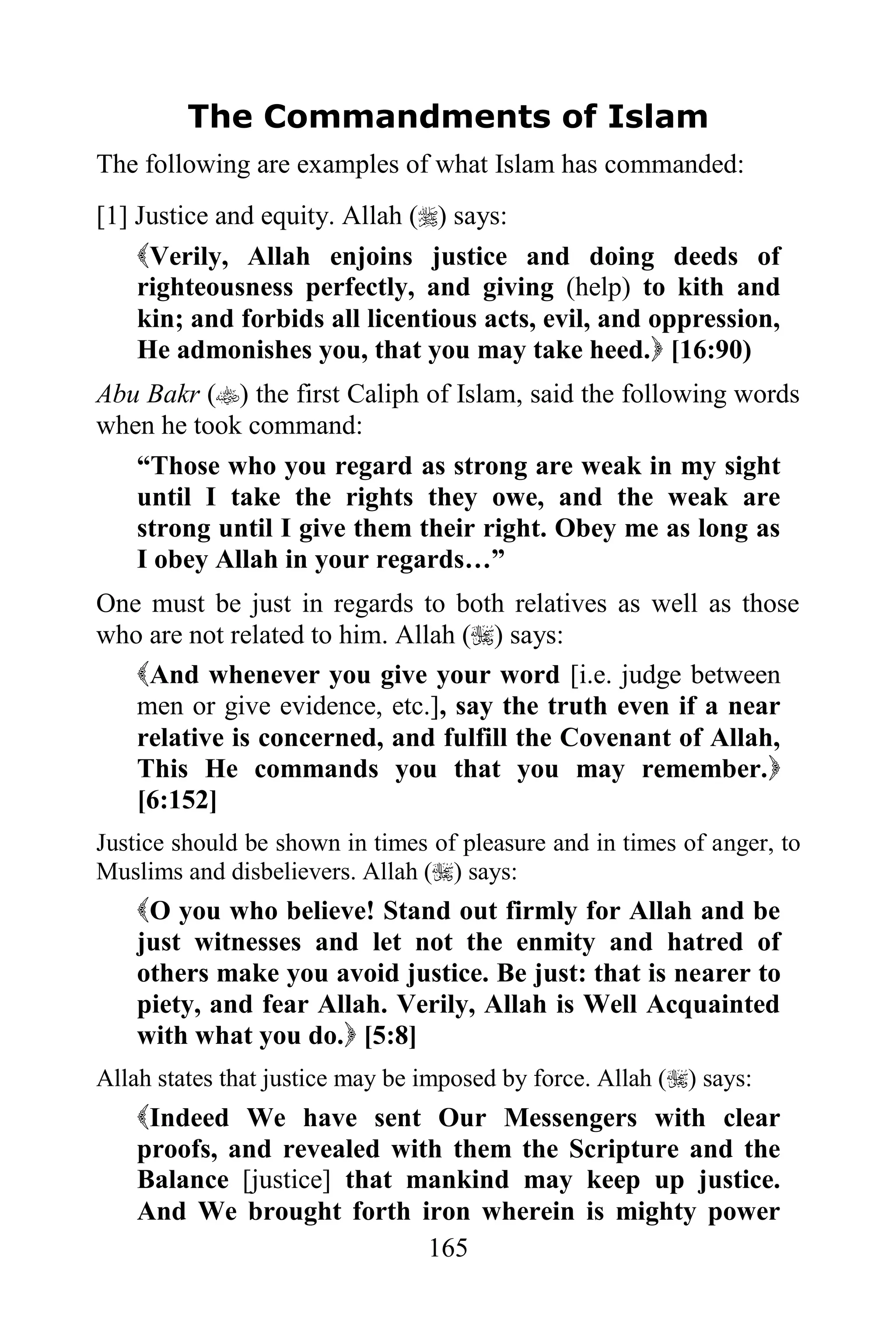 The Commandments of Islam
The following are examples of what Islam has commanded:
[1] Justice and equity. Allah () says:
    Verily, Allah enjoins justice and doing deeds of
    righteousness perfectly, and giving (help) to kith and
    kin; and forbids all licentious acts, evil, and oppression,
    He admonishes you, that you may take heed. [16:90)
Abu Bakr () the first Caliph of Islam, said the following words
when he took command:
   “Those who you regard as strong are weak in my sight
   until I take the rights they owe, and the weak are
   strong until I give them their right. Obey me as long as
   I obey Allah in your regards…”
One must be just in regards to both relatives as well as those
who are not related to him. Allah () says:
   And whenever you give your word [i.e. judge between
   men or give evidence, etc.], say the truth even if a near
   relative is concerned, and fulfill the Covenant of Allah,
   This He commands you that you may remember.
   [6:152]
Justice should be shown in times of pleasure and in times of anger, to
Muslims and disbelievers. Allah () says:
    O you who believe! Stand out firmly for Allah and be
    just witnesses and let not the enmity and hatred of
    others make you avoid justice. Be just: that is nearer to
    piety, and fear Allah. Verily, Allah is Well Acquainted
    with what you do. [5:8]
Allah states that justice may be imposed by force. Allah () says:
    Indeed We have sent Our Messengers with clear
    proofs, and revealed with them the Scripture and the
    Balance [justice] that mankind may keep up justice.
    And We brought forth iron wherein is mighty power
                            165
 