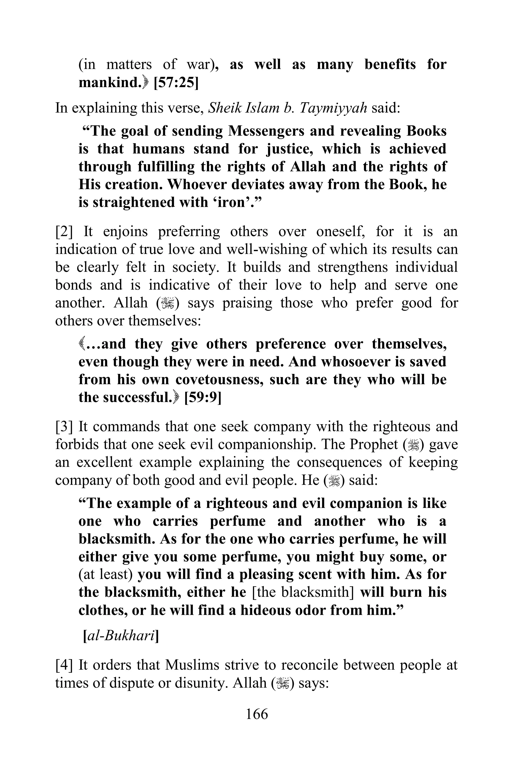 (in matters of war), as well as many benefits for
   mankind. [57:25]
In explaining this verse, Sheik Islam b. Taymiyyah said:
     “The goal of sending Messengers and revealing Books
    is that humans stand for justice, which is achieved
    through fulfilling the rights of Allah and the rights of
    His creation. Whoever deviates away from the Book, he
    is straightened with „iron‟.”
[2] It enjoins preferring others over oneself, for it is an
indication of true love and well-wishing of which its results can
be clearly felt in society. It builds and strengthens individual
bonds and is indicative of their love to help and serve one
another. Allah () says praising those who prefer good for
others over themselves:
    …and they give others preference over themselves,
    even though they were in need. And whosoever is saved
    from his own covetousness, such are they who will be
    the successful. [59:9]
[3] It commands that one seek company with the righteous and
forbids that one seek evil companionship. The Prophet () gave
an excellent example explaining the consequences of keeping
company of both good and evil people. He () said:
    “The example of a righteous and evil companion is like
    one who carries perfume and another who is a
    blacksmith. As for the one who carries perfume, he will
    either give you some perfume, you might buy some, or
    (at least) you will find a pleasing scent with him. As for
    the blacksmith, either he [the blacksmith] will burn his
    clothes, or he will find a hideous odor from him.”
    [al-Bukhari]
[4] It orders that Muslims strive to reconcile between people at
times of dispute or disunity. Allah () says:

                              166
 