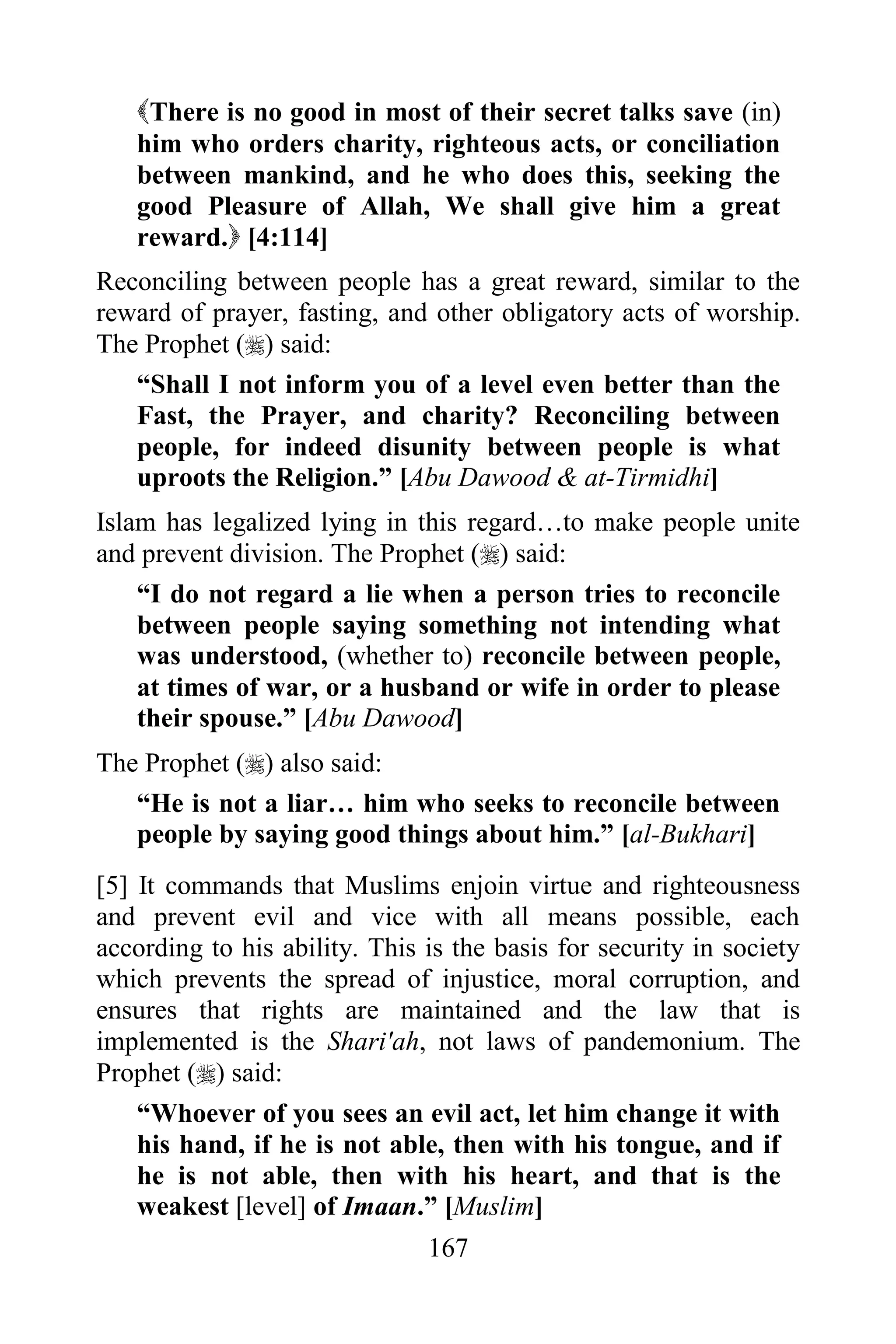 There is no good in most of their secret talks save (in)
   him who orders charity, righteous acts, or conciliation
   between mankind, and he who does this, seeking the
   good Pleasure of Allah, We shall give him a great
   reward. [4:114]
Reconciling between people has a great reward, similar to the
reward of prayer, fasting, and other obligatory acts of worship.
The Prophet () said:
   “Shall I not inform you of a level even better than the
   Fast, the Prayer, and charity? Reconciling between
   people, for indeed disunity between people is what
   uproots the Religion.” [Abu Dawood & at-Tirmidhi]
Islam has legalized lying in this regard…to make people unite
and prevent division. The Prophet () said:
    “I do not regard a lie when a person tries to reconcile
    between people saying something not intending what
    was understood, (whether to) reconcile between people,
    at times of war, or a husband or wife in order to please
    their spouse.” [Abu Dawood]
The Prophet () also said:
   “He is not a liar… him who seeks to reconcile between
   people by saying good things about him.” [al-Bukhari]
[5] It commands that Muslims enjoin virtue and righteousness
and prevent evil and vice with all means possible, each
according to his ability. This is the basis for security in society
which prevents the spread of injustice, moral corruption, and
ensures that rights are maintained and the law that is
implemented is the Shari'ah, not laws of pandemonium. The
Prophet () said:
    “Whoever of you sees an evil act, let him change it with
    his hand, if he is not able, then with his tongue, and if
    he is not able, then with his heart, and that is the
    weakest [level] of Imaan.” [Muslim]
                               167
 