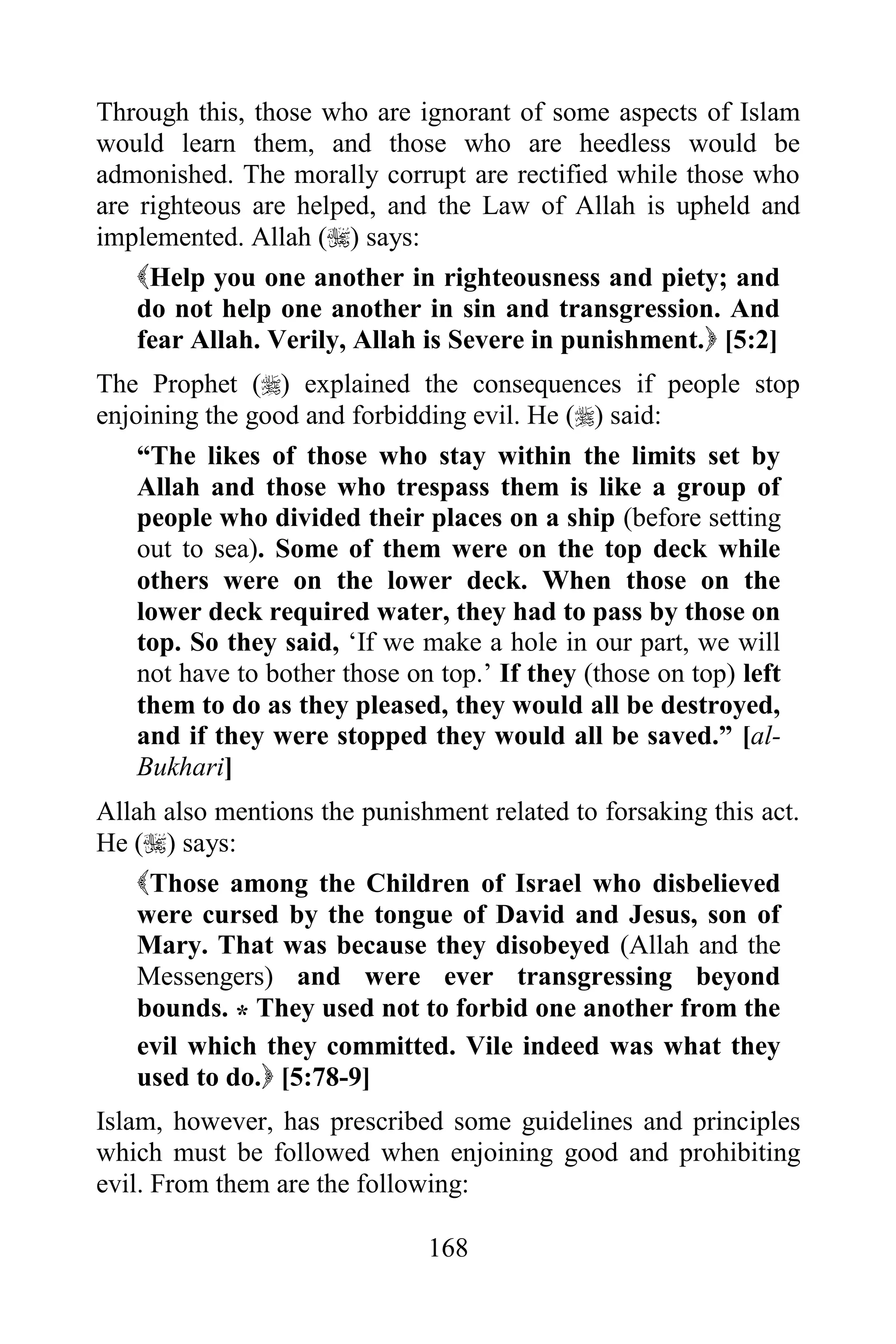 Through this, those who are ignorant of some aspects of Islam
would learn them, and those who are heedless would be
admonished. The morally corrupt are rectified while those who
are righteous are helped, and the Law of Allah is upheld and
implemented. Allah () says:
    Help you one another in righteousness and piety; and
    do not help one another in sin and transgression. And
    fear Allah. Verily, Allah is Severe in punishment. [5:2]
The Prophet () explained the consequences if people stop
enjoining the good and forbidding evil. He () said:
    “The likes of those who stay within the limits set by
    Allah and those who trespass them is like a group of
    people who divided their places on a ship (before setting
    out to sea). Some of them were on the top deck while
    others were on the lower deck. When those on the
    lower deck required water, they had to pass by those on
    top. So they said, „If we make a hole in our part, we will
    not have to bother those on top.‟ If they (those on top) left
    them to do as they pleased, they would all be destroyed,
    and if they were stopped they would all be saved.” [al-
    Bukhari]
Allah also mentions the punishment related to forsaking this act.
He () says:
    Those among the Children of Israel who disbelieved
    were cursed by the tongue of David and Jesus, son of
    Mary. That was because they disobeyed (Allah and the
    Messengers) and were ever transgressing beyond
    bounds. * They used not to forbid one another from the
    evil which they committed. Vile indeed was what they
    used to do. [5:78-9]
Islam, however, has prescribed some guidelines and principles
which must be followed when enjoining good and prohibiting
evil. From them are the following:

                              168
 