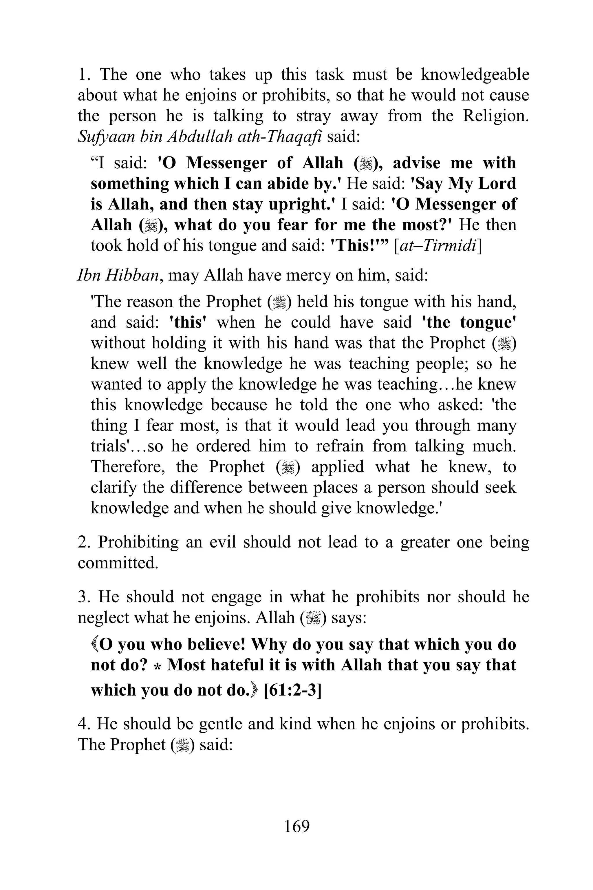 1. The one who takes up this task must be knowledgeable
about what he enjoins or prohibits, so that he would not cause
the person he is talking to stray away from the Religion.
Sufyaan bin Abdullah ath-Thaqafi said:
  “I said: 'O Messenger of Allah (), advise me with
  something which I can abide by.' He said: 'Say My Lord
  is Allah, and then stay upright.' I said: 'O Messenger of
  Allah (), what do you fear for me the most?' He then
  took hold of his tongue and said: 'This!'” [at–Tirmidi]
Ibn Hibban, may Allah have mercy on him, said:
  'The reason the Prophet () held his tongue with his hand,
  and said: 'this' when he could have said 'the tongue'
  without holding it with his hand was that the Prophet ()
  knew well the knowledge he was teaching people; so he
  wanted to apply the knowledge he was teaching…he knew
  this knowledge because he told the one who asked: 'the
  thing I fear most, is that it would lead you through many
  trials'…so he ordered him to refrain from talking much.
  Therefore, the Prophet () applied what he knew, to
  clarify the difference between places a person should seek
  knowledge and when he should give knowledge.'
2. Prohibiting an evil should not lead to a greater one being
committed.
3. He should not engage in what he prohibits nor should he
neglect what he enjoins. Allah () says:
  O you who believe! Why do you say that which you do
  not do? * Most hateful it is with Allah that you say that
  which you do not do. [61:2-3]
4. He should be gentle and kind when he enjoins or prohibits.
The Prophet () said:



                            169
 