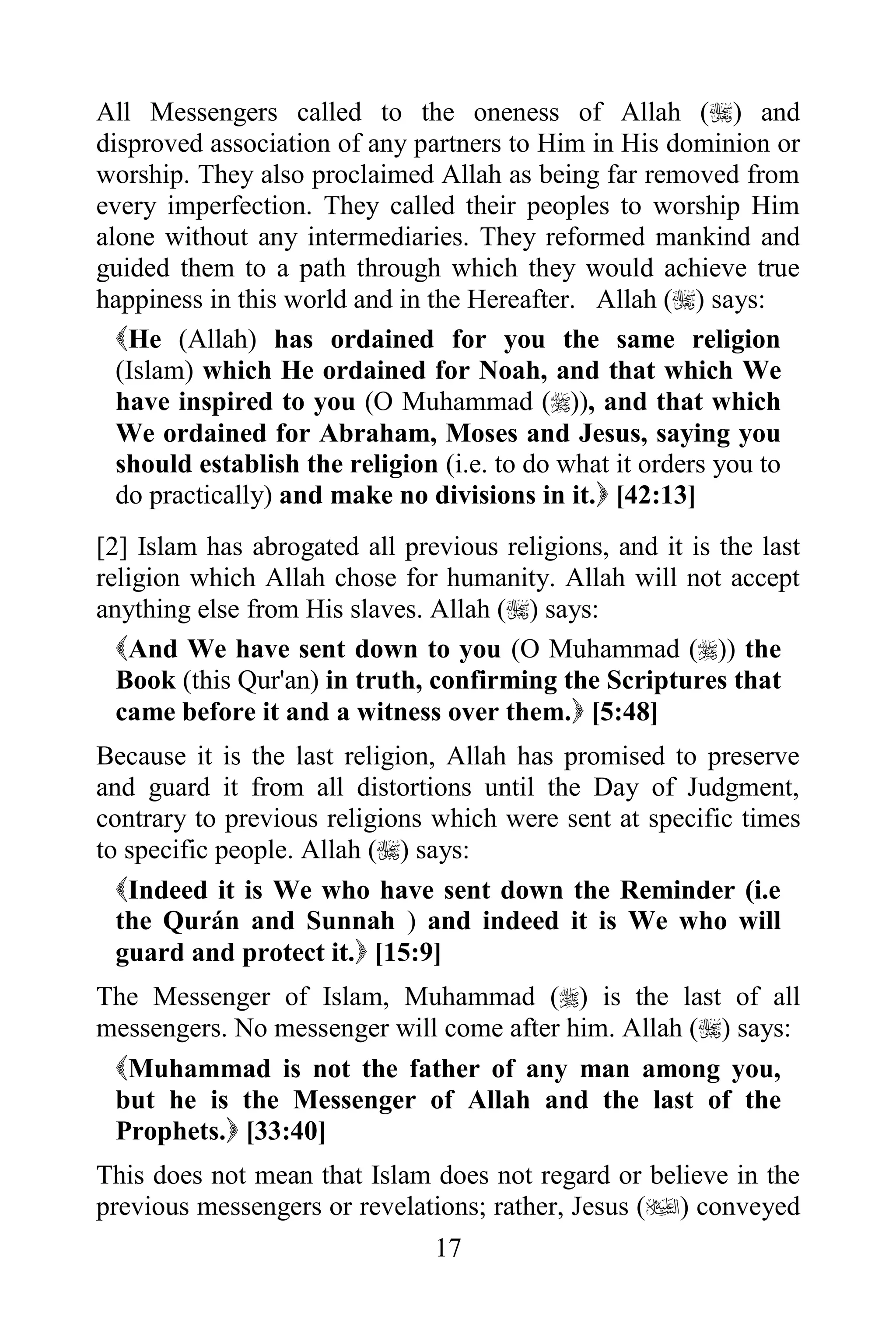 All Messengers called to the oneness of Allah () and
disproved association of any partners to Him in His dominion or
worship. They also proclaimed Allah as being far removed from
every imperfection. They called their peoples to worship Him
alone without any intermediaries. They reformed mankind and
guided them to a path through which they would achieve true
happiness in this world and in the Hereafter. Allah () says:
  He (Allah) has ordained for you the same religion
  (Islam) which He ordained for Noah, and that which We
  have inspired to you (O Muhammad ()), and that which
  We ordained for Abraham, Moses and Jesus, saying you
  should establish the religion (i.e. to do what it orders you to
  do practically) and make no divisions in it. [42:13]
[2] Islam has abrogated all previous religions, and it is the last
religion which Allah chose for humanity. Allah will not accept
anything else from His slaves. Allah () says:
  And We have sent down to you (O Muhammad ()) the
  Book (this Qur'an) in truth, confirming the Scriptures that
  came before it and a witness over them. [5:48]
Because it is the last religion, Allah has promised to preserve
and guard it from all distortions until the Day of Judgment,
contrary to previous religions which were sent at specific times
to specific people. Allah () says:
  Indeed it is We who have sent down the Reminder (i.e
  the Qurán and Sunnah ) and indeed it is We who will
  guard and protect it. [15:9]
The Messenger of Islam, Muhammad () is the last of all
messengers. No messenger will come after him. Allah () says:
 Muhammad is not the father of any man among you,
 but he is the Messenger of Allah and the last of the
 Prophets. [33:40]
This does not mean that Islam does not regard or believe in the
previous messengers or revelations; rather, Jesus () conveyed
                               17
 