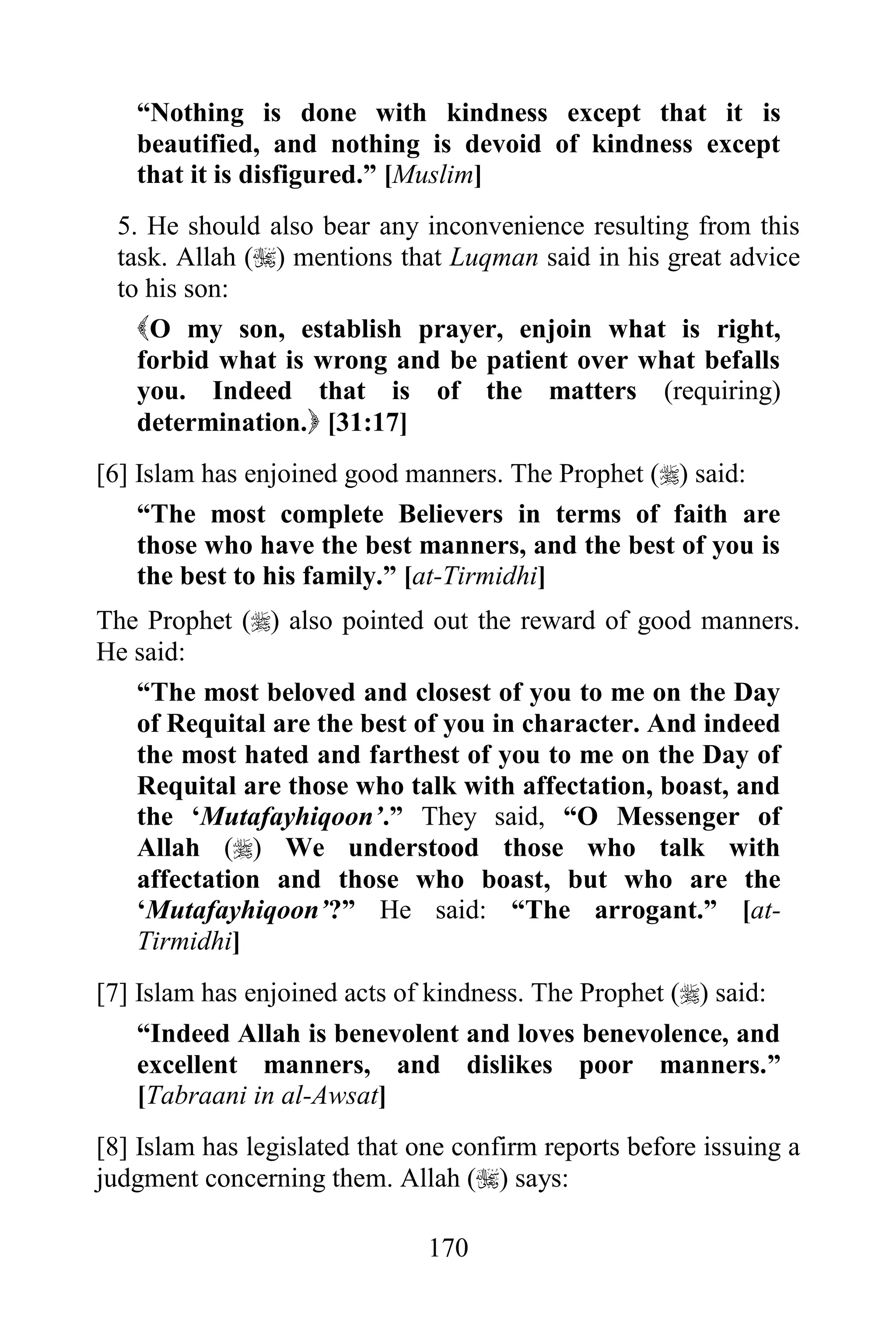 “Nothing is done with kindness except that it is
   beautified, and nothing is devoid of kindness except
   that it is disfigured.” [Muslim]
 5. He should also bear any inconvenience resulting from this
 task. Allah () mentions that Luqman said in his great advice
 to his son:
   O my son, establish prayer, enjoin what is right,
   forbid what is wrong and be patient over what befalls
   you. Indeed that is of the matters (requiring)
   determination. [31:17]
[6] Islam has enjoined good manners. The Prophet () said:
    “The most complete Believers in terms of faith are
    those who have the best manners, and the best of you is
    the best to his family.” [at-Tirmidhi]
The Prophet () also pointed out the reward of good manners.
He said:
   “The most beloved and closest of you to me on the Day
   of Requital are the best of you in character. And indeed
   the most hated and farthest of you to me on the Day of
   Requital are those who talk with affectation, boast, and
   the „Mutafayhiqoon‟.” They said, “O Messenger of
   Allah () We understood those who talk with
   affectation and those who boast, but who are the
   „Mutafayhiqoon‟?” He said: “The arrogant.” [at-
   Tirmidhi]
[7] Islam has enjoined acts of kindness. The Prophet () said:
   “Indeed Allah is benevolent and loves benevolence, and
   excellent manners, and dislikes poor manners.”
   [Tabraani in al-Awsat]
[8] Islam has legislated that one confirm reports before issuing a
judgment concerning them. Allah () says:

                               170
 