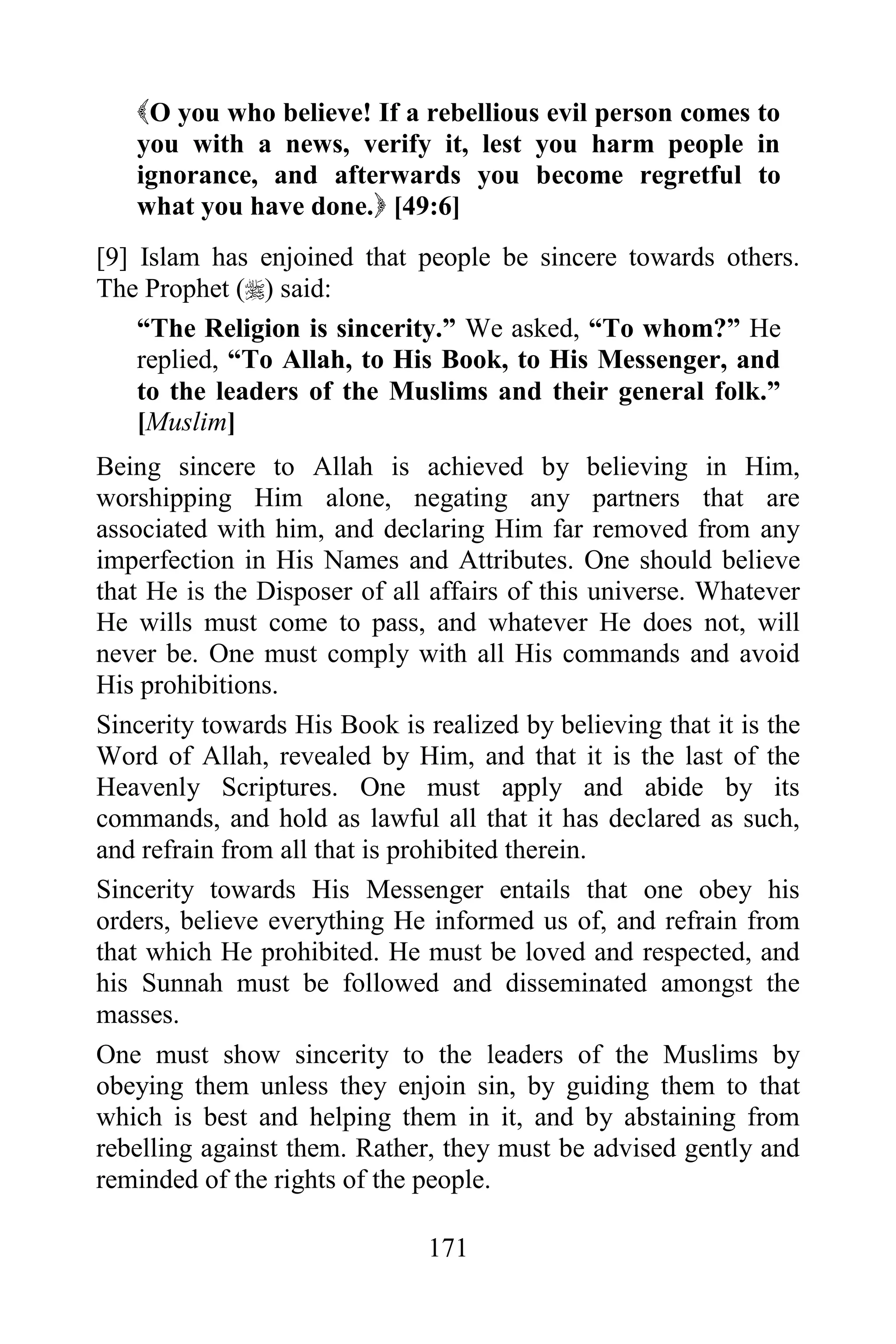 O you who believe! If a rebellious evil person comes to
   you with a news, verify it, lest you harm people in
   ignorance, and afterwards you become regretful to
   what you have done. [49:6]
[9] Islam has enjoined that people be sincere towards others.
The Prophet () said:
    “The Religion is sincerity.” We asked, “To whom?” He
    replied, “To Allah, to His Book, to His Messenger, and
    to the leaders of the Muslims and their general folk.”
    [Muslim]
Being sincere to Allah is achieved by believing in Him,
worshipping Him alone, negating any partners that are
associated with him, and declaring Him far removed from any
imperfection in His Names and Attributes. One should believe
that He is the Disposer of all affairs of this universe. Whatever
He wills must come to pass, and whatever He does not, will
never be. One must comply with all His commands and avoid
His prohibitions.
Sincerity towards His Book is realized by believing that it is the
Word of Allah, revealed by Him, and that it is the last of the
Heavenly Scriptures. One must apply and abide by its
commands, and hold as lawful all that it has declared as such,
and refrain from all that is prohibited therein.
Sincerity towards His Messenger entails that one obey his
orders, believe everything He informed us of, and refrain from
that which He prohibited. He must be loved and respected, and
his Sunnah must be followed and disseminated amongst the
masses.
One must show sincerity to the leaders of the Muslims by
obeying them unless they enjoin sin, by guiding them to that
which is best and helping them in it, and by abstaining from
rebelling against them. Rather, they must be advised gently and
reminded of the rights of the people.

                               171
 