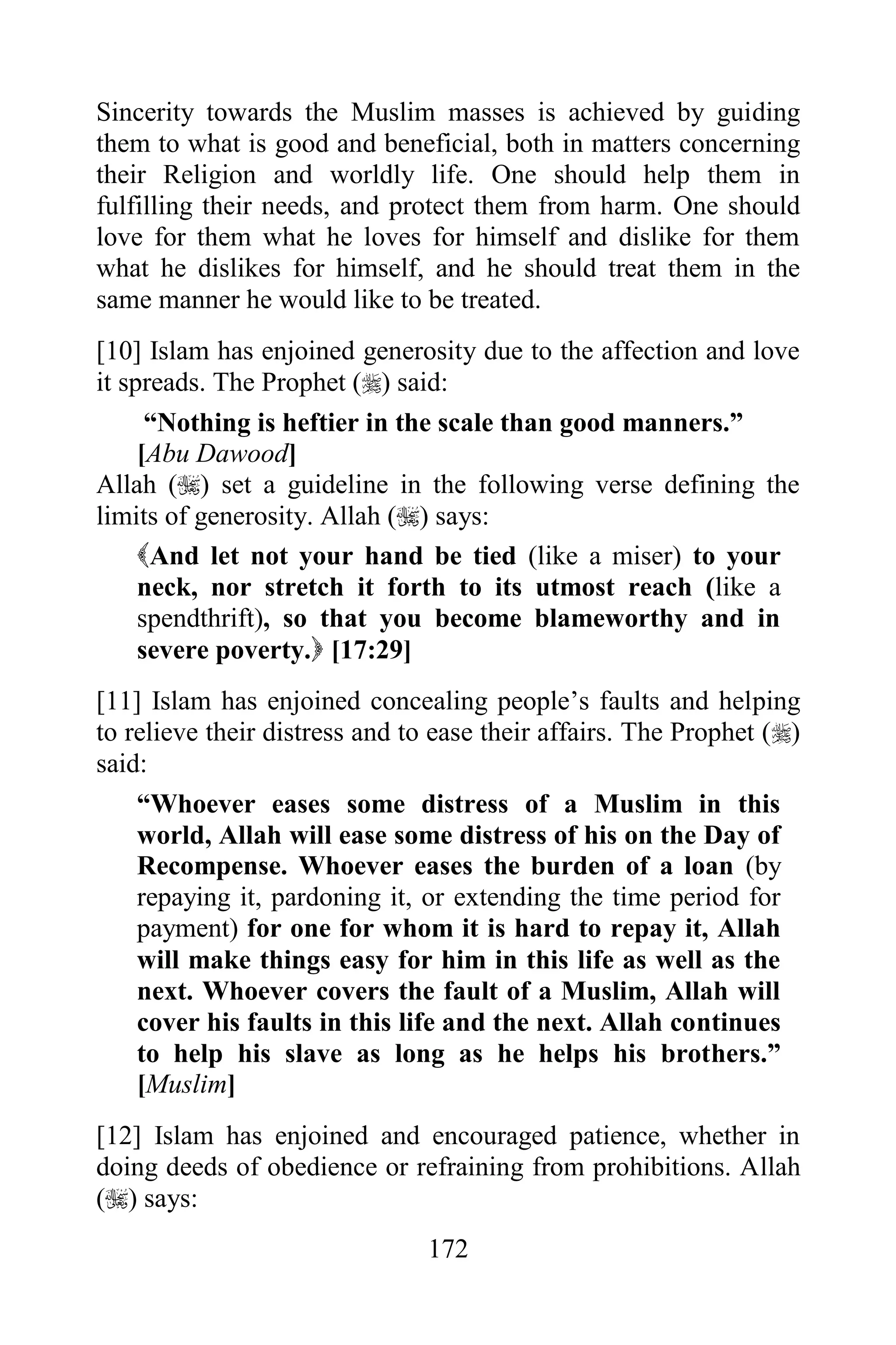 Sincerity towards the Muslim masses is achieved by guiding
them to what is good and beneficial, both in matters concerning
their Religion and worldly life. One should help them in
fulfilling their needs, and protect them from harm. One should
love for them what he loves for himself and dislike for them
what he dislikes for himself, and he should treat them in the
same manner he would like to be treated.
[10] Islam has enjoined generosity due to the affection and love
it spreads. The Prophet () said:
      “Nothing is heftier in the scale than good manners.”
     [Abu Dawood]
Allah () set a guideline in the following verse defining the
limits of generosity. Allah () says:
     And let not your hand be tied (like a miser) to your
     neck, nor stretch it forth to its utmost reach (like a
     spendthrift), so that you become blameworthy and in
     severe poverty. [17:29]
[11] Islam has enjoined concealing people‟s faults and helping
to relieve their distress and to ease their affairs. The Prophet ()
said:
    “Whoever eases some distress of a Muslim in this
    world, Allah will ease some distress of his on the Day of
    Recompense. Whoever eases the burden of a loan (by
    repaying it, pardoning it, or extending the time period for
    payment) for one for whom it is hard to repay it, Allah
    will make things easy for him in this life as well as the
    next. Whoever covers the fault of a Muslim, Allah will
    cover his faults in this life and the next. Allah continues
    to help his slave as long as he helps his brothers.”
    [Muslim]
[12] Islam has enjoined and encouraged patience, whether in
doing deeds of obedience or refraining from prohibitions. Allah
() says:
                                172
 