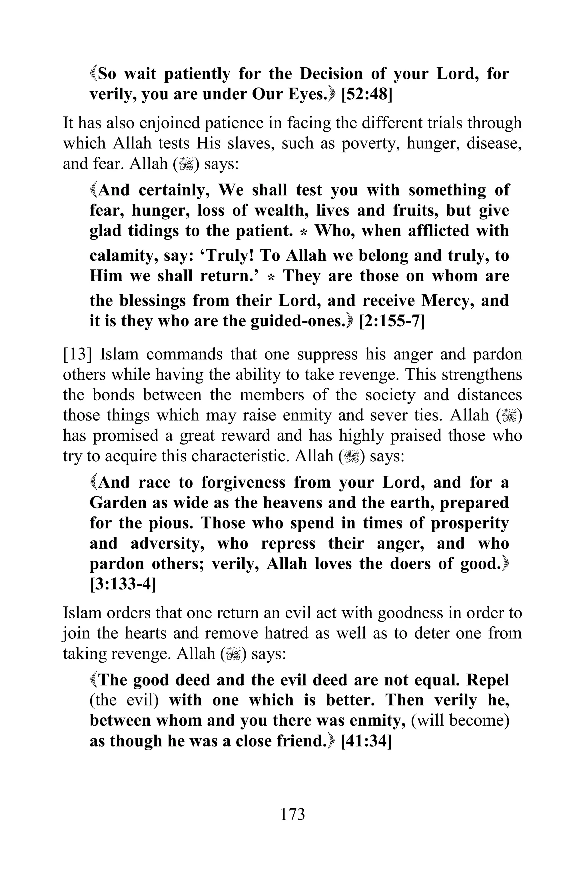 So wait patiently for the Decision of your Lord, for
   verily, you are under Our Eyes. [52:48]
It has also enjoined patience in facing the different trials through
which Allah tests His slaves, such as poverty, hunger, disease,
and fear. Allah () says:
    And certainly, We shall test you with something of
    fear, hunger, loss of wealth, lives and fruits, but give
    glad tidings to the patient. * Who, when afflicted with
    calamity, say: „Truly! To Allah we belong and truly, to
    Him we shall return.‟ * They are those on whom are
    the blessings from their Lord, and receive Mercy, and
    it is they who are the guided-ones. [2:155-7]
[13] Islam commands that one suppress his anger and pardon
others while having the ability to take revenge. This strengthens
the bonds between the members of the society and distances
those things which may raise enmity and sever ties. Allah ()
has promised a great reward and has highly praised those who
try to acquire this characteristic. Allah () says:
     And race to forgiveness from your Lord, and for a
     Garden as wide as the heavens and the earth, prepared
     for the pious. Those who spend in times of prosperity
     and adversity, who repress their anger, and who
     pardon others; verily, Allah loves the doers of good.
     [3:133-4]
Islam orders that one return an evil act with goodness in order to
join the hearts and remove hatred as well as to deter one from
taking revenge. Allah () says:
    The good deed and the evil deed are not equal. Repel
    (the evil) with one which is better. Then verily he,
    between whom and you there was enmity, (will become)
    as though he was a close friend. [41:34]



                                173
 