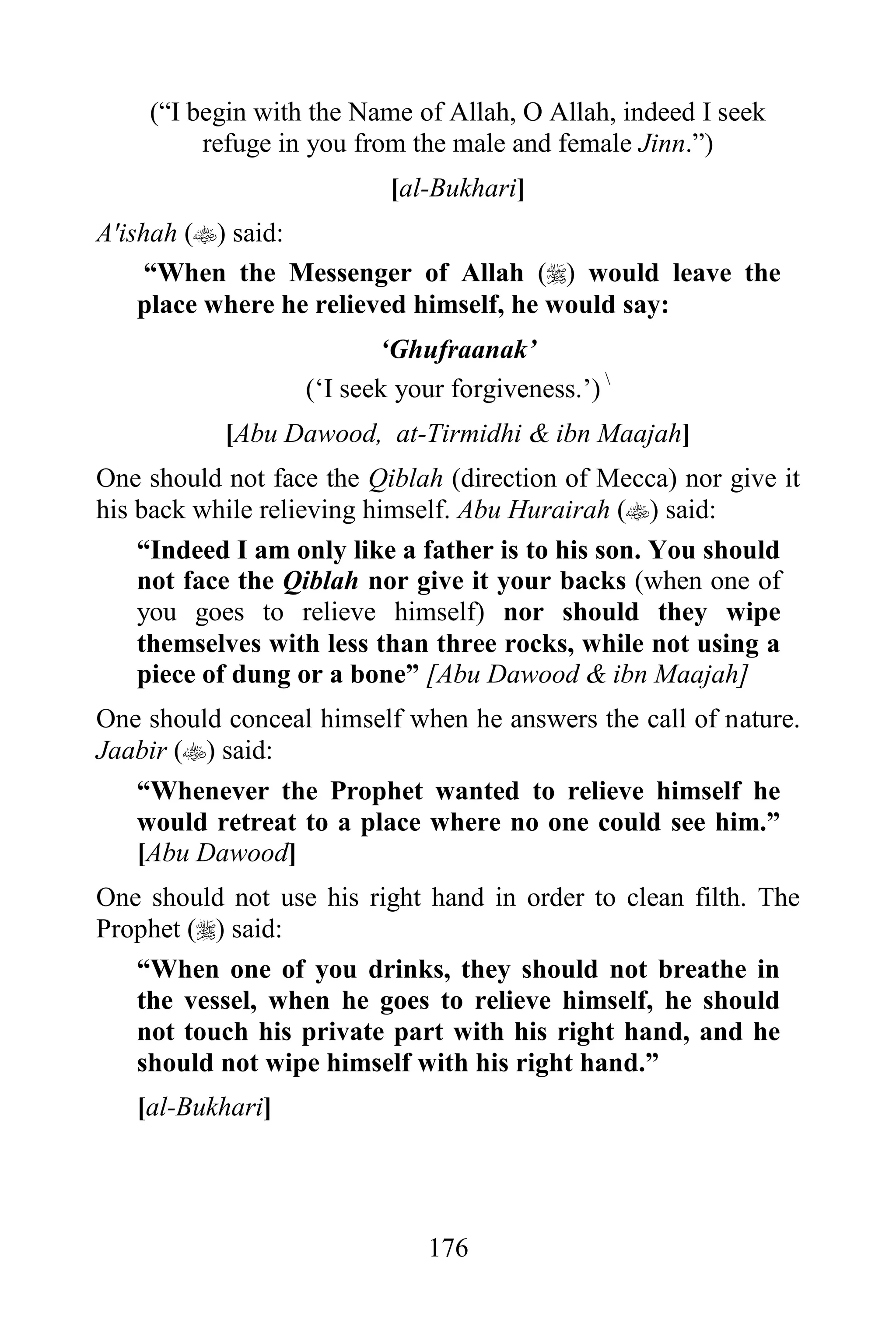 (“I begin with the Name of Allah, O Allah, indeed I seek
         refuge in you from the male and female Jinn.”)
                          [al-Bukhari]
A'ishah () said:
     “When the Messenger of Allah () would leave the
    place where he relieved himself, he would say:
                         „Ghufraanak‟
                  („I seek your forgiveness.‟) 
           [Abu Dawood, at-Tirmidhi & ibn Maajah]
One should not face the Qiblah (direction of Mecca) nor give it
his back while relieving himself. Abu Hurairah () said:
    “Indeed I am only like a father is to his son. You should
    not face the Qiblah nor give it your backs (when one of
    you goes to relieve himself) nor should they wipe
    themselves with less than three rocks, while not using a
    piece of dung or a bone” [Abu Dawood & ibn Maajah]
One should conceal himself when he answers the call of nature.
Jaabir () said:
   “Whenever the Prophet wanted to relieve himself he
   would retreat to a place where no one could see him.”
   [Abu Dawood]
One should not use his right hand in order to clean filth. The
Prophet () said:
   “When one of you drinks, they should not breathe in
   the vessel, when he goes to relieve himself, he should
   not touch his private part with his right hand, and he
   should not wipe himself with his right hand.”
   [al-Bukhari]




                              176
 