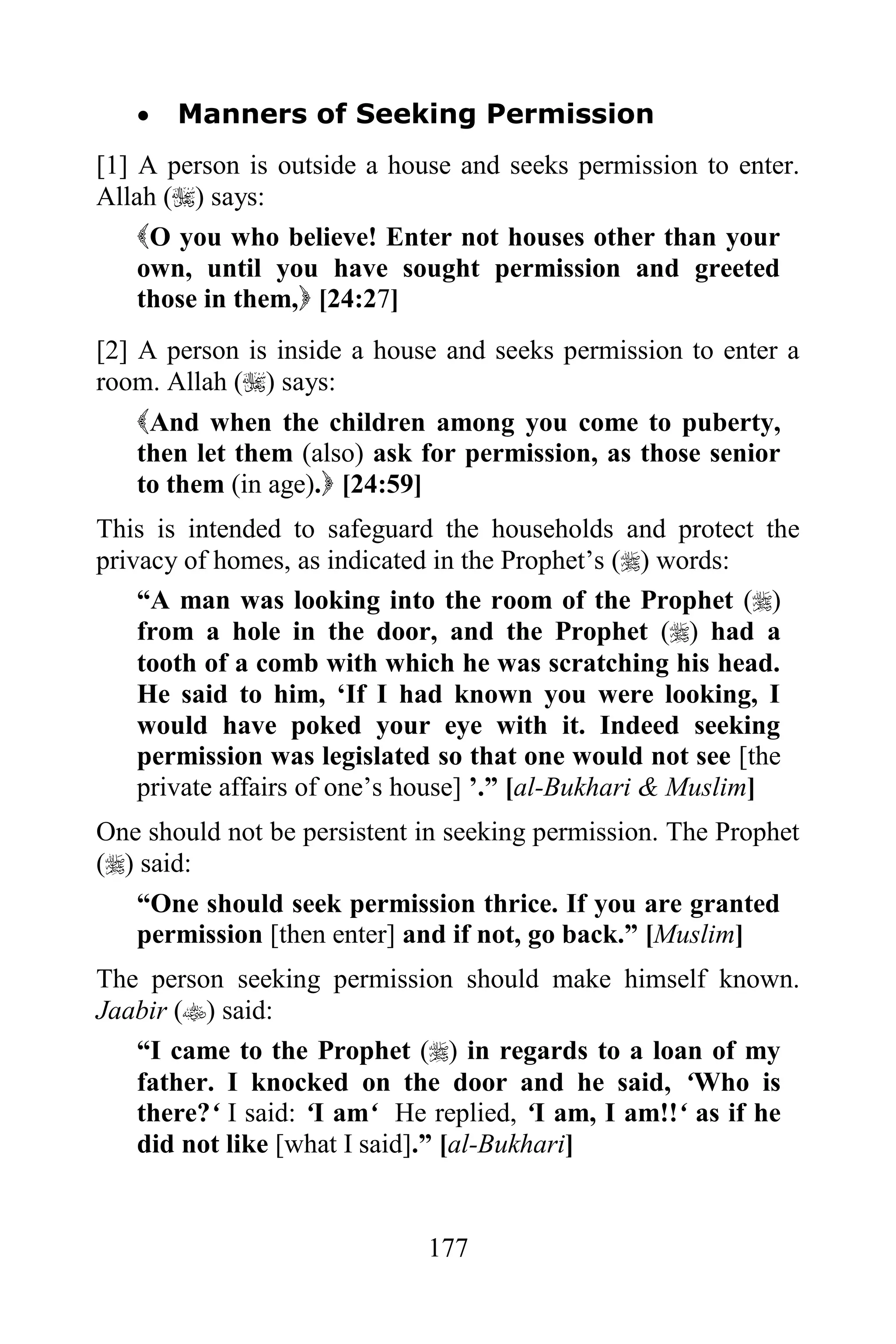    Manners of Seeking Permission
[1] A person is outside a house and seeks permission to enter.
Allah () says:
    O you who believe! Enter not houses other than your
    own, until you have sought permission and greeted
    those in them, [24:27]
[2] A person is inside a house and seeks permission to enter a
room. Allah () says:
    And when the children among you come to puberty,
    then let them (also) ask for permission, as those senior
    to them (in age). [24:59]
This is intended to safeguard the households and protect the
privacy of homes, as indicated in the Prophet‟s () words:
    “A man was looking into the room of the Prophet ()
    from a hole in the door, and the Prophet () had a
    tooth of a comb with which he was scratching his head.
    He said to him, „If I had known you were looking, I
    would have poked your eye with it. Indeed seeking
    permission was legislated so that one would not see [the
    private affairs of one‟s house] ‟.” [al-Bukhari & Muslim]
One should not be persistent in seeking permission. The Prophet
() said:
   “One should seek permission thrice. If you are granted
   permission [then enter] and if not, go back.” [Muslim]
The person seeking permission should make himself known.
Jaabir () said:
   “I came to the Prophet () in regards to a loan of my
   father. I knocked on the door and he said, „Who is
   there?„ I said: „I am„ He replied, „I am, I am!!„ as if he
   did not like [what I said].” [al-Bukhari]


                             177
 