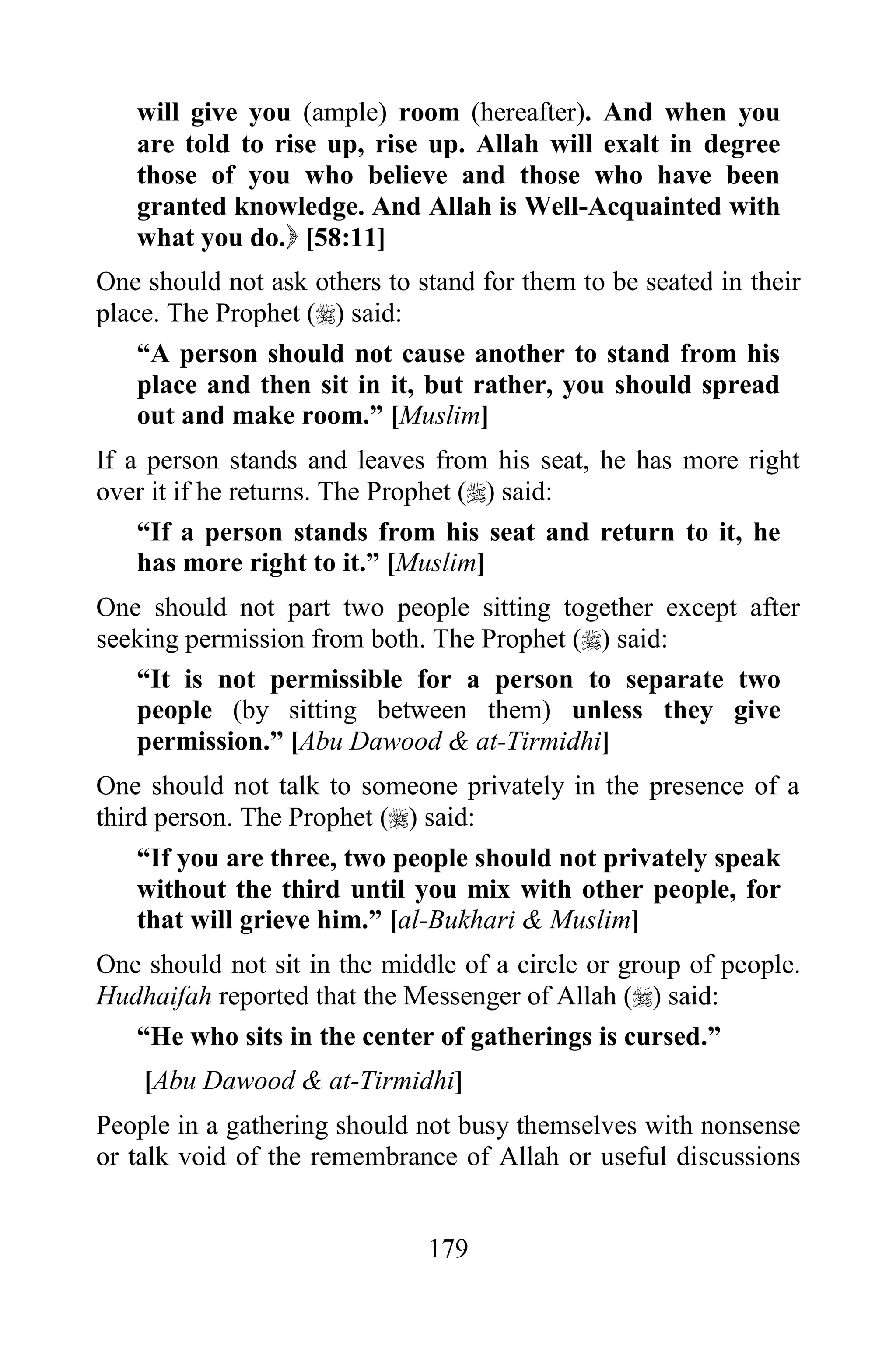 will give you (ample) room (hereafter). And when you
   are told to rise up, rise up. Allah will exalt in degree
   those of you who believe and those who have been
   granted knowledge. And Allah is Well-Acquainted with
   what you do. [58:11]
One should not ask others to stand for them to be seated in their
place. The Prophet () said:
    “A person should not cause another to stand from his
    place and then sit in it, but rather, you should spread
    out and make room.” [Muslim]
If a person stands and leaves from his seat, he has more right
over it if he returns. The Prophet () said:
    “If a person stands from his seat and return to it, he
    has more right to it.” [Muslim]
One should not part two people sitting together except after
seeking permission from both. The Prophet () said:
   “It is not permissible for a person to separate two
   people (by sitting between them) unless they give
   permission.” [Abu Dawood & at-Tirmidhi]
One should not talk to someone privately in the presence of a
third person. The Prophet () said:
    “If you are three, two people should not privately speak
    without the third until you mix with other people, for
    that will grieve him.” [al-Bukhari & Muslim]
One should not sit in the middle of a circle or group of people.
Hudhaifah reported that the Messenger of Allah () said:
   “He who sits in the center of gatherings is cursed.”
    [Abu Dawood & at-Tirmidhi]
People in a gathering should not busy themselves with nonsense
or talk void of the remembrance of Allah or useful discussions


                              179
 