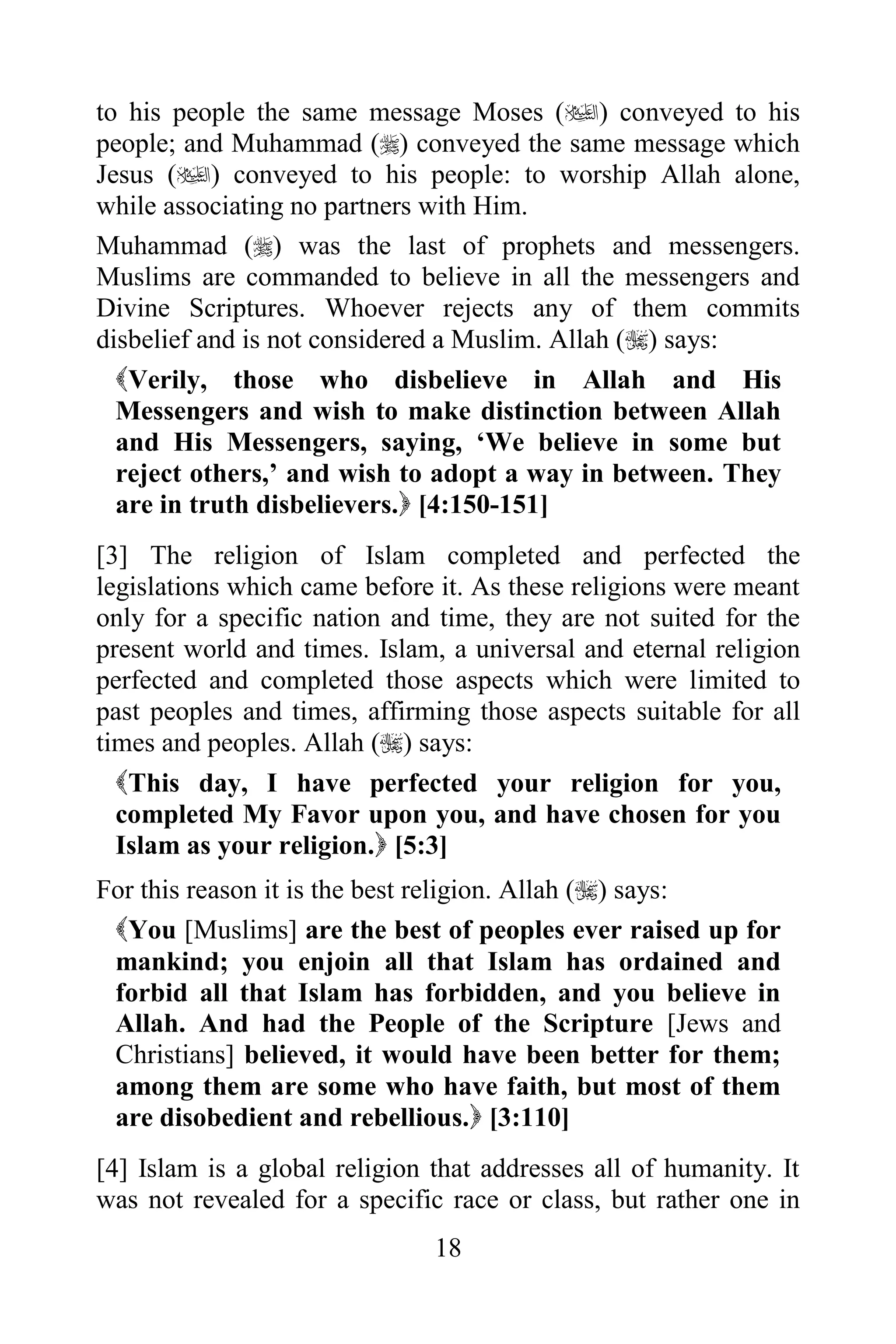 to his people the same message Moses () conveyed to his
people; and Muhammad () conveyed the same message which
Jesus () conveyed to his people: to worship Allah alone,
while associating no partners with Him.
Muhammad () was the last of prophets and messengers.
Muslims are commanded to believe in all the messengers and
Divine Scriptures. Whoever rejects any of them commits
disbelief and is not considered a Muslim. Allah () says:
  Verily, those who disbelieve in Allah and His
  Messengers and wish to make distinction between Allah
  and His Messengers, saying, „We believe in some but
  reject others,‟ and wish to adopt a way in between. They
  are in truth disbelievers. [4:150-151]
[3] The religion of Islam completed and perfected the
legislations which came before it. As these religions were meant
only for a specific nation and time, they are not suited for the
present world and times. Islam, a universal and eternal religion
perfected and completed those aspects which were limited to
past peoples and times, affirming those aspects suitable for all
times and peoples. Allah () says:
  This day, I have perfected your religion for you,
  completed My Favor upon you, and have chosen for you
  Islam as your religion. [5:3]
For this reason it is the best religion. Allah () says:
 You [Muslims] are the best of peoples ever raised up for
 mankind; you enjoin all that Islam has ordained and
 forbid all that Islam has forbidden, and you believe in
 Allah. And had the People of the Scripture [Jews and
 Christians] believed, it would have been better for them;
 among them are some who have faith, but most of them
 are disobedient and rebellious. [3:110]
[4] Islam is a global religion that addresses all of humanity. It
was not revealed for a specific race or class, but rather one in
                               18
 