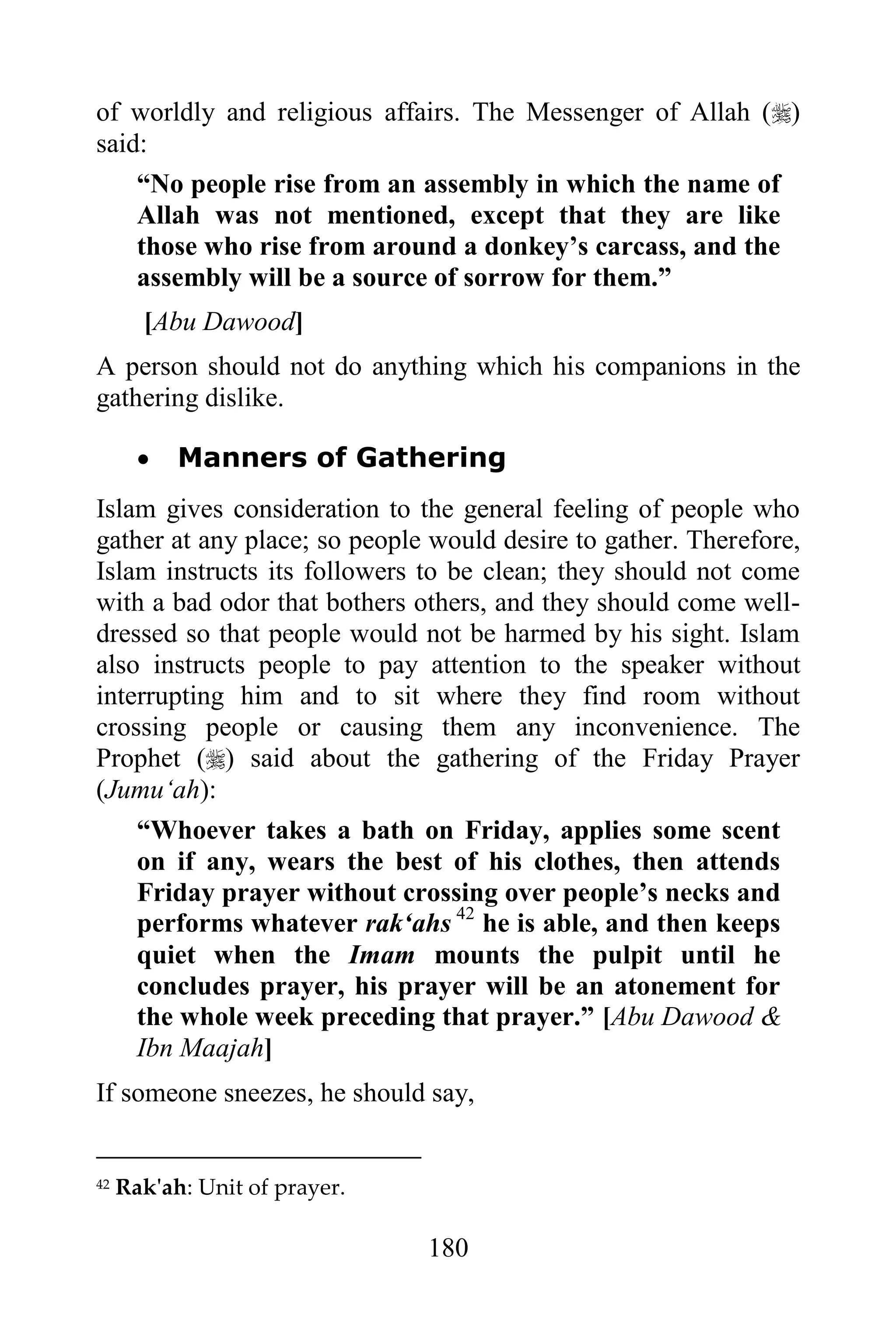 of worldly and religious affairs. The Messenger of Allah ()
said:
    “No people rise from an assembly in which the name of
    Allah was not mentioned, except that they are like
    those who rise from around a donkey‟s carcass, and the
    assembly will be a source of sorrow for them.”
       [Abu Dawood]
A person should not do anything which his companions in the
gathering dislike.

          Manners of Gathering
Islam gives consideration to the general feeling of people who
gather at any place; so people would desire to gather. Therefore,
Islam instructs its followers to be clean; they should not come
with a bad odor that bothers others, and they should come well-
dressed so that people would not be harmed by his sight. Islam
also instructs people to pay attention to the speaker without
interrupting him and to sit where they find room without
crossing people or causing them any inconvenience. The
Prophet () said about the gathering of the Friday Prayer
(Jumu„ah):
    “Whoever takes a bath on Friday, applies some scent
    on if any, wears the best of his clothes, then attends
    Friday prayer without crossing over people‟s necks and
    performs whatever rak„ahs 42 he is able, and then keeps
    quiet when the Imam mounts the pulpit until he
    concludes prayer, his prayer will be an atonement for
    the whole week preceding that prayer.” [Abu Dawood &
    Ibn Maajah]
If someone sneezes, he should say,


42   Rak'ah: Unit of prayer.

                               180
 
