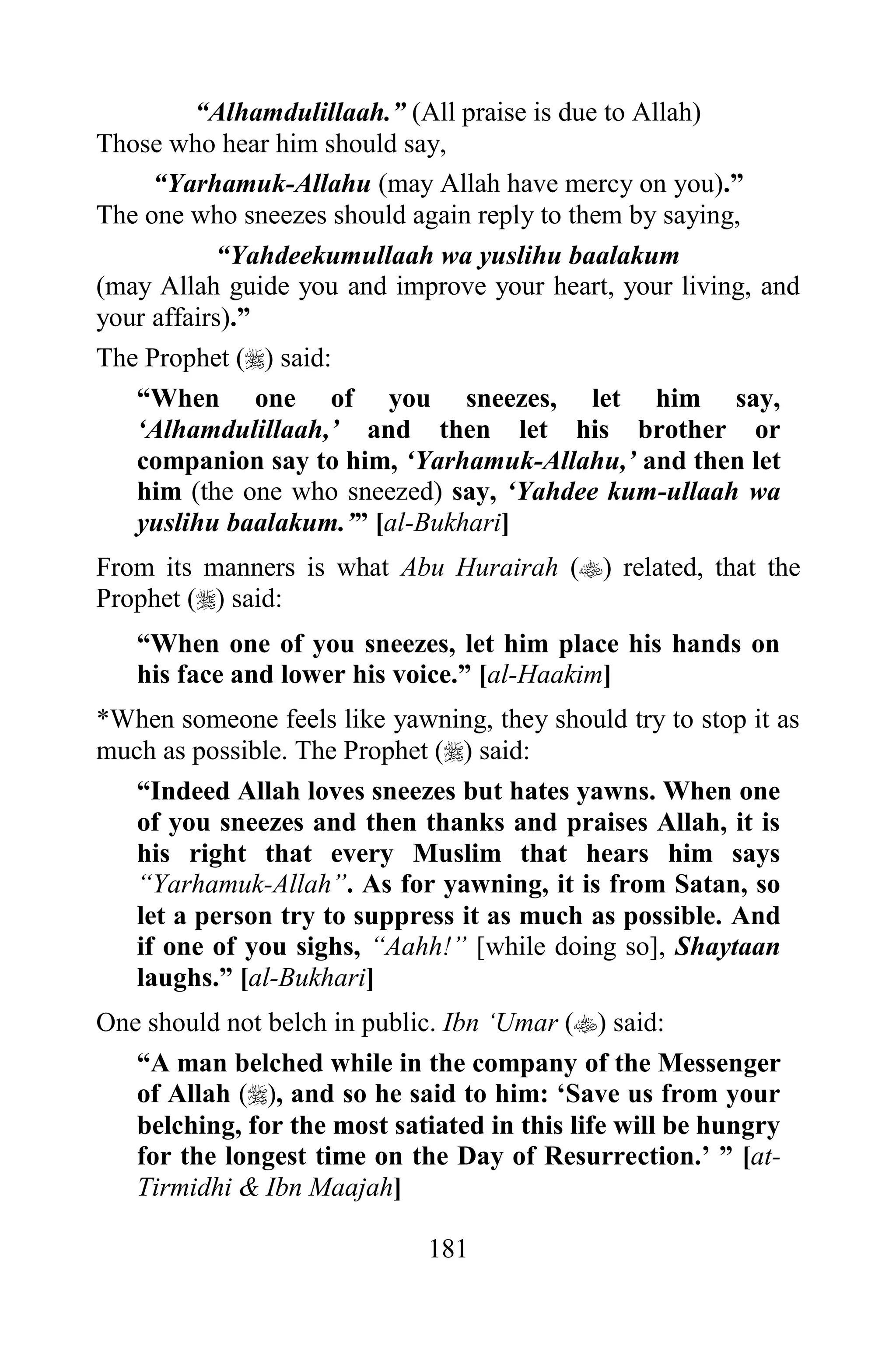 “Alhamdulillaah.” (All praise is due to Allah)
Those who hear him should say,
     “Yarhamuk-Allahu (may Allah have mercy on you).”
The one who sneezes should again reply to them by saying,
           “Yahdeekumullaah wa yuslihu baalakum
(may Allah guide you and improve your heart, your living, and
your affairs).”
The Prophet () said:
   “When one of you sneezes, let him say,
   „Alhamdulillaah,‟ and then let his brother or
   companion say to him, „Yarhamuk-Allahu,‟ and then let
   him (the one who sneezed) say, „Yahdee kum-ullaah wa
   yuslihu baalakum.‟” [al-Bukhari]
From its manners is what Abu Hurairah () related, that the
Prophet () said:
   “When one of you sneezes, let him place his hands on
   his face and lower his voice.” [al-Haakim]
*When someone feels like yawning, they should try to stop it as
much as possible. The Prophet () said:
   “Indeed Allah loves sneezes but hates yawns. When one
   of you sneezes and then thanks and praises Allah, it is
   his right that every Muslim that hears him says
   “Yarhamuk-Allah”. As for yawning, it is from Satan, so
   let a person try to suppress it as much as possible. And
   if one of you sighs, “Aahh!” [while doing so], Shaytaan
   laughs.” [al-Bukhari]
One should not belch in public. Ibn „Umar () said:
   “A man belched while in the company of the Messenger
   of Allah (), and so he said to him: „Save us from your
   belching, for the most satiated in this life will be hungry
   for the longest time on the Day of Resurrection.‟ ” [at-
   Tirmidhi & Ibn Maajah]

                              181
 