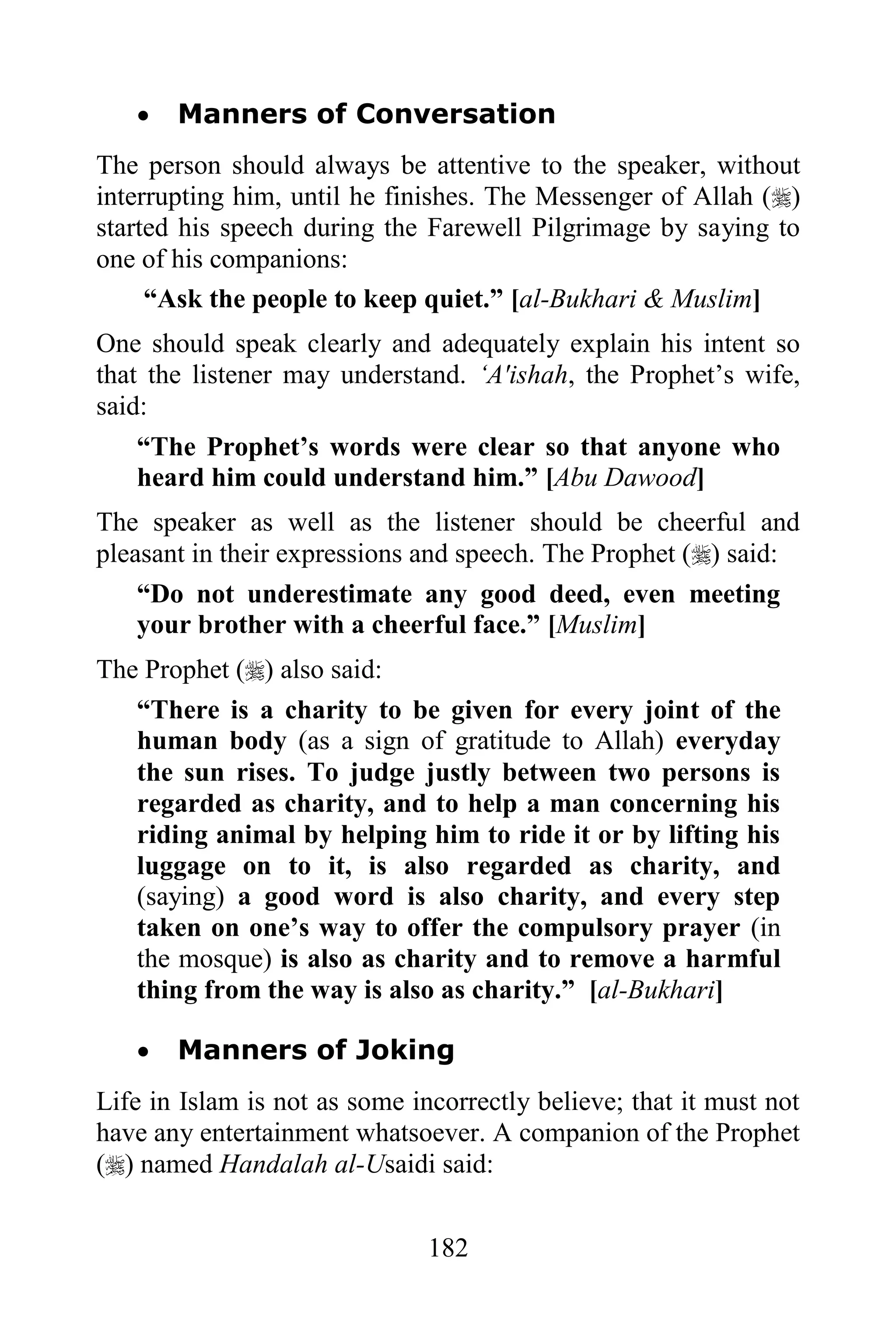    Manners of Conversation
The person should always be attentive to the speaker, without
interrupting him, until he finishes. The Messenger of Allah ()
started his speech during the Farewell Pilgrimage by saying to
one of his companions:
     “Ask the people to keep quiet.” [al-Bukhari & Muslim]
One should speak clearly and adequately explain his intent so
that the listener may understand. „A'ishah, the Prophet‟s wife,
said:
   “The Prophet‟s words were clear so that anyone who
   heard him could understand him.” [Abu Dawood]
The speaker as well as the listener should be cheerful and
pleasant in their expressions and speech. The Prophet () said:
    “Do not underestimate any good deed, even meeting
    your brother with a cheerful face.” [Muslim]
The Prophet () also said:
   “There is a charity to be given for every joint of the
   human body (as a sign of gratitude to Allah) everyday
   the sun rises. To judge justly between two persons is
   regarded as charity, and to help a man concerning his
   riding animal by helping him to ride it or by lifting his
   luggage on to it, is also regarded as charity, and
   (saying) a good word is also charity, and every step
   taken on one‟s way to offer the compulsory prayer (in
   the mosque) is also as charity and to remove a harmful
   thing from the way is also as charity.” [al-Bukhari]

      Manners of Joking
Life in Islam is not as some incorrectly believe; that it must not
have any entertainment whatsoever. A companion of the Prophet
() named Handalah al-Usaidi said:


                               182
 