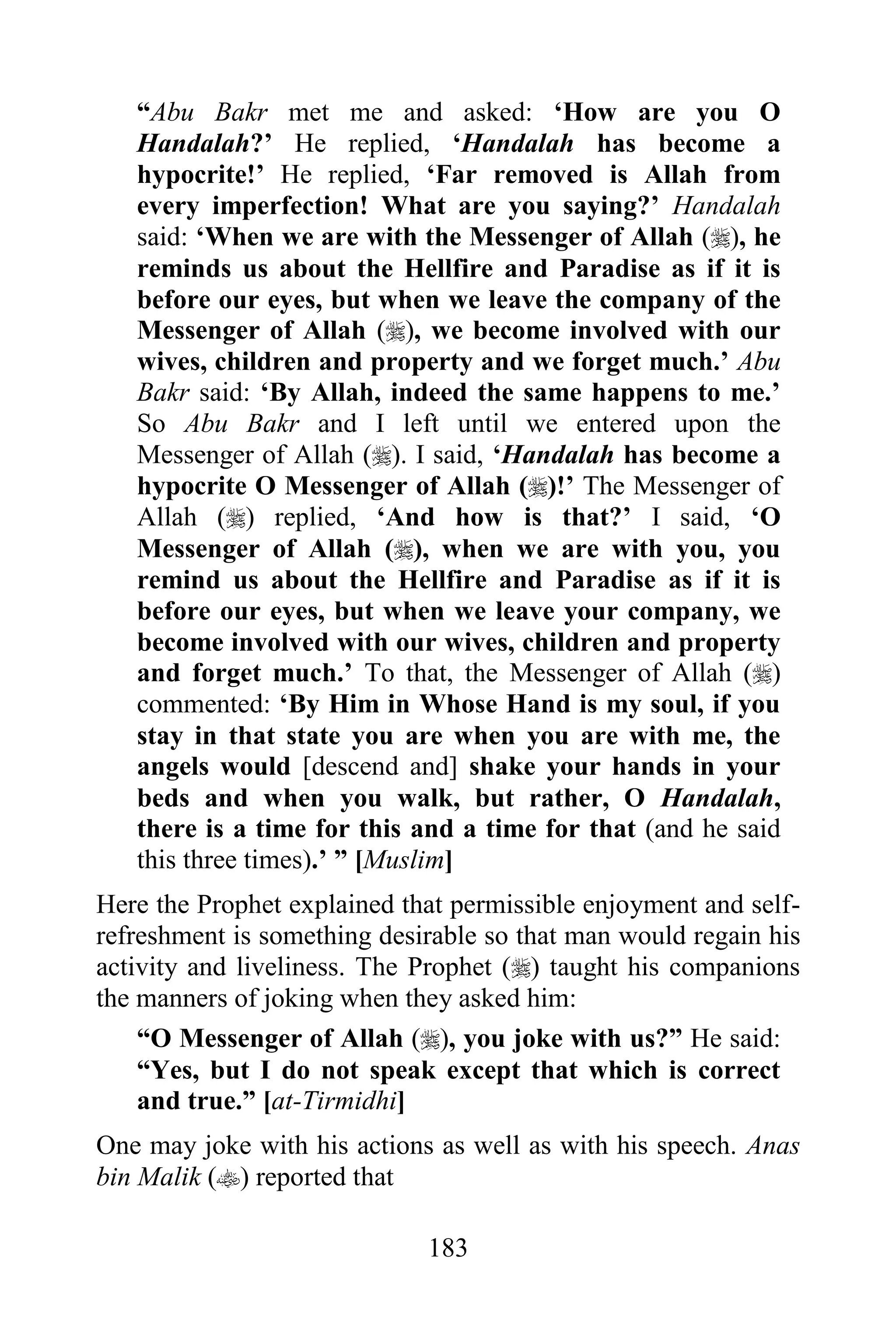 “Abu Bakr met me and asked: „How are you O
   Handalah?‟ He replied, „Handalah has become a
   hypocrite!‟ He replied, „Far removed is Allah from
   every imperfection! What are you saying?‟ Handalah
   said: „When we are with the Messenger of Allah (), he
   reminds us about the Hellfire and Paradise as if it is
   before our eyes, but when we leave the company of the
   Messenger of Allah (), we become involved with our
   wives, children and property and we forget much.‟ Abu
   Bakr said: „By Allah, indeed the same happens to me.‟
   So Abu Bakr and I left until we entered upon the
   Messenger of Allah (). I said, „Handalah has become a
   hypocrite O Messenger of Allah ()!‟ The Messenger of
   Allah () replied, „And how is that?‟ I said, „O
   Messenger of Allah (), when we are with you, you
   remind us about the Hellfire and Paradise as if it is
   before our eyes, but when we leave your company, we
   become involved with our wives, children and property
   and forget much.‟ To that, the Messenger of Allah ()
   commented: „By Him in Whose Hand is my soul, if you
   stay in that state you are when you are with me, the
   angels would [descend and] shake your hands in your
   beds and when you walk, but rather, O Handalah,
   there is a time for this and a time for that (and he said
   this three times).‟ ” [Muslim]
Here the Prophet explained that permissible enjoyment and self-
refreshment is something desirable so that man would regain his
activity and liveliness. The Prophet () taught his companions
the manners of joking when they asked him:
    “O Messenger of Allah (), you joke with us?” He said:
    “Yes, but I do not speak except that which is correct
    and true.” [at-Tirmidhi]
One may joke with his actions as well as with his speech. Anas
bin Malik () reported that

                             183
 