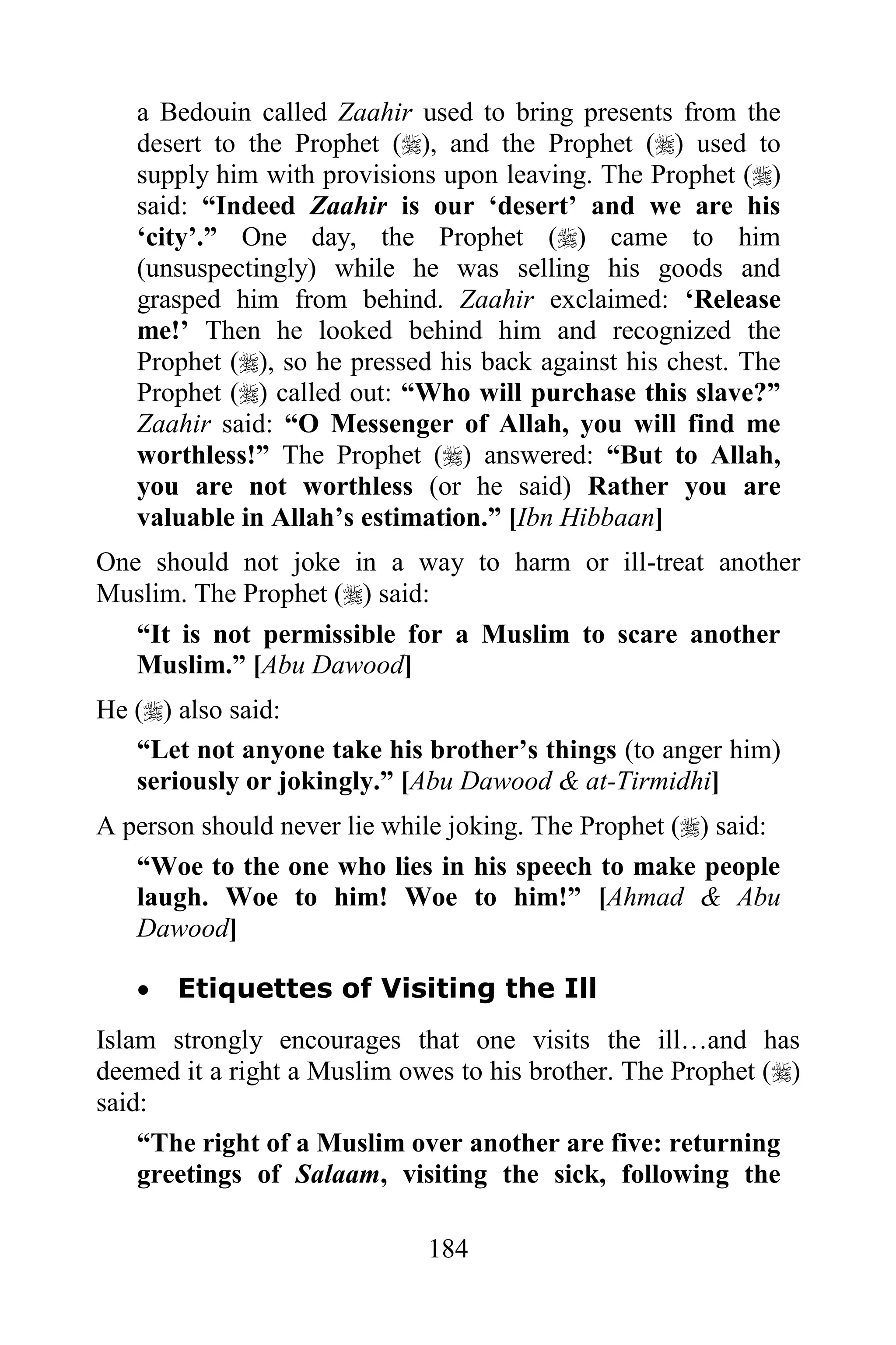 a Bedouin called Zaahir used to bring presents from the
   desert to the Prophet (), and the Prophet () used to
   supply him with provisions upon leaving. The Prophet ()
   said: “Indeed Zaahir is our „desert‟ and we are his
   „city‟.” One day, the Prophet () came to him
   (unsuspectingly) while he was selling his goods and
   grasped him from behind. Zaahir exclaimed: „Release
   me!‟ Then he looked behind him and recognized the
   Prophet (), so he pressed his back against his chest. The
   Prophet () called out: “Who will purchase this slave?”
   Zaahir said: “O Messenger of Allah, you will find me
   worthless!” The Prophet () answered: “But to Allah,
   you are not worthless (or he said) Rather you are
   valuable in Allah‟s estimation.” [Ibn Hibbaan]
One should not joke in a way to harm or ill-treat another
Muslim. The Prophet () said:
   “It is not permissible for a Muslim to scare another
   Muslim.” [Abu Dawood]
He () also said:
   “Let not anyone take his brother‟s things (to anger him)
   seriously or jokingly.” [Abu Dawood & at-Tirmidhi]
A person should never lie while joking. The Prophet () said:
   “Woe to the one who lies in his speech to make people
   laugh. Woe to him! Woe to him!” [Ahmad & Abu
   Dawood]

      Etiquettes of Visiting the Ill
Islam strongly encourages that one visits the ill…and has
deemed it a right a Muslim owes to his brother. The Prophet ()
said:
    “The right of a Muslim over another are five: returning
    greetings of Salaam, visiting the sick, following the

                             184
 
