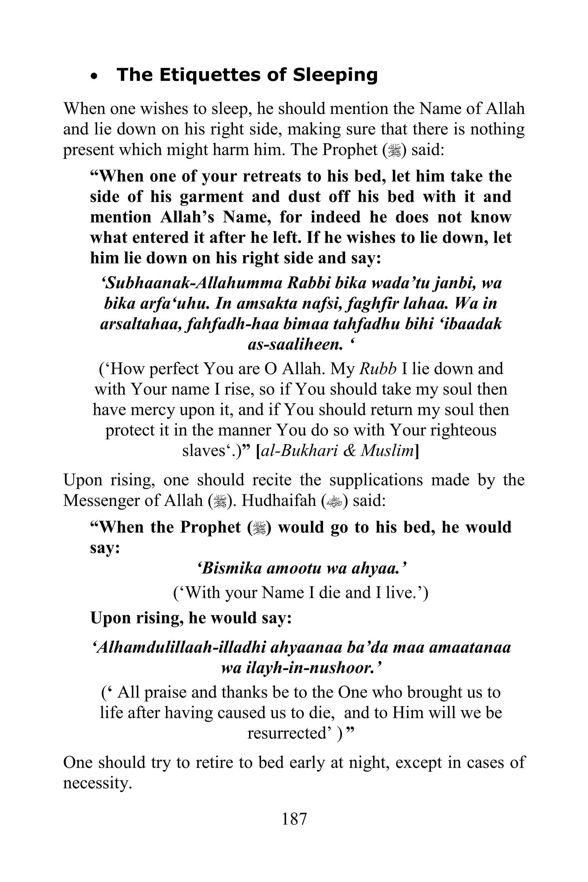    The Etiquettes of Sleeping
When one wishes to sleep, he should mention the Name of Allah
and lie down on his right side, making sure that there is nothing
present which might harm him. The Prophet () said:
    “When one of your retreats to his bed, let him take the
    side of his garment and dust off his bed with it and
    mention Allah‟s Name, for indeed he does not know
    what entered it after he left. If he wishes to lie down, let
    him lie down on his right side and say:
      „Subhaanak-Allahumma Rabbi bika wada‟tu janbi, wa
       bika arfa„uhu. In amsakta nafsi, faghfir lahaa. Wa in
      arsaltahaa, fahfadh-haa bimaa tahfadhu bihi „ibaadak
                             as-saaliheen. „
     („How perfect You are O Allah. My Rubb I lie down and
     with Your name I rise, so if You should take my soul then
    have mercy upon it, and if You should return my soul then
       protect it in the manner You do so with Your righteous
                   slaves„.)” [al-Bukhari & Muslim]
Upon rising, one should recite the supplications made by the
Messenger of Allah (). Hudhaifah () said:
   “When the Prophet () would go to his bed, he would
   say:
                 „Bismika amootu wa ahyaa.‟
              („With your Name I die and I live.‟)
   Upon rising, he would say:
   „Alhamdulillaah-illadhi ahyaanaa ba‟da maa amaatanaa
                      wa ilayh-in-nushoor.‟
    („ All praise and thanks be to the One who brought us to
    life after having caused us to die, and to Him will we be
                          resurrected‟ ) ”
One should try to retire to bed early at night, except in cases of
necessity.

                               187
 