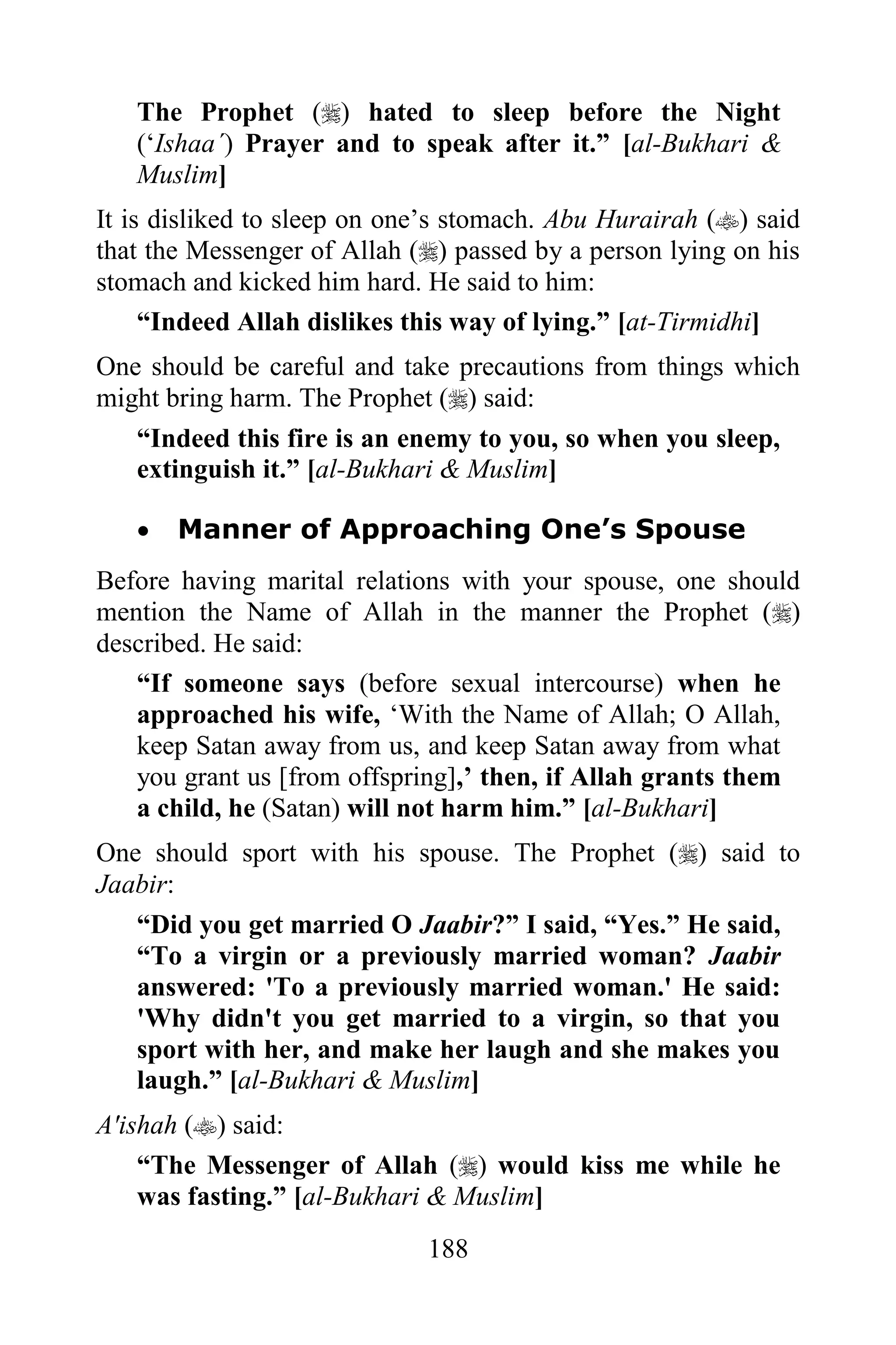 The Prophet () hated to sleep before the Night
   („Ishaa´) Prayer and to speak after it.” [al-Bukhari &
   Muslim]
It is disliked to sleep on one‟s stomach. Abu Hurairah () said
that the Messenger of Allah () passed by a person lying on his
stomach and kicked him hard. He said to him:
     “Indeed Allah dislikes this way of lying.” [at-Tirmidhi]
One should be careful and take precautions from things which
might bring harm. The Prophet () said:
   “Indeed this fire is an enemy to you, so when you sleep,
   extinguish it.” [al-Bukhari & Muslim]

      Manner of Approaching One’s Spouse
Before having marital relations with your spouse, one should
mention the Name of Allah in the manner the Prophet ()
described. He said:
   “If someone says (before sexual intercourse) when he
   approached his wife, „With the Name of Allah; O Allah,
   keep Satan away from us, and keep Satan away from what
   you grant us [from offspring],‟ then, if Allah grants them
   a child, he (Satan) will not harm him.” [al-Bukhari]
One should sport with his spouse. The Prophet () said to
Jaabir:
   “Did you get married O Jaabir?” I said, “Yes.” He said,
   “To a virgin or a previously married woman? Jaabir
   answered: 'To a previously married woman.' He said:
   'Why didn't you get married to a virgin, so that you
   sport with her, and make her laugh and she makes you
   laugh.” [al-Bukhari & Muslim]
A'ishah () said:
    “The Messenger of Allah () would kiss me while he
    was fasting.” [al-Bukhari & Muslim]
                             188
 