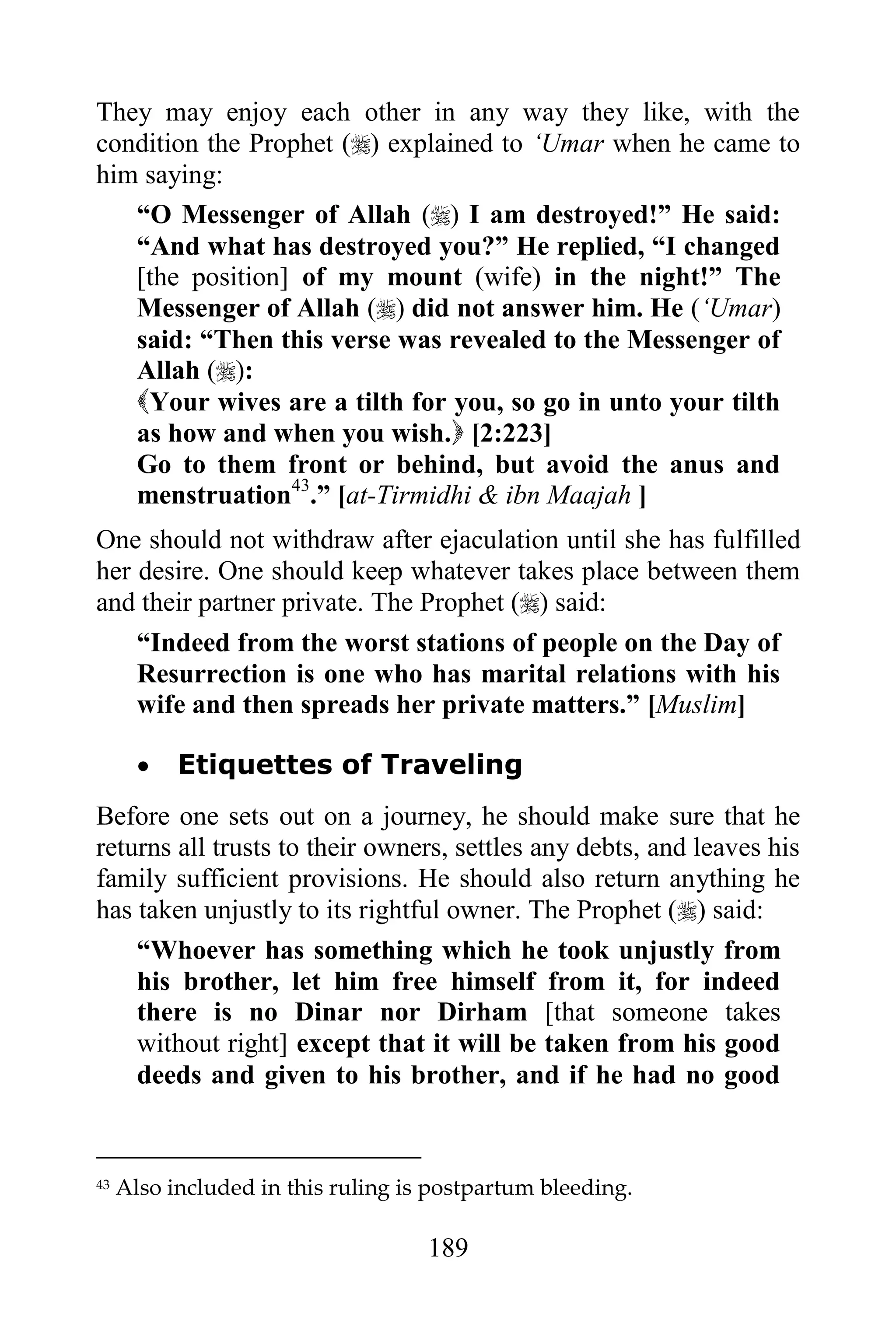 They may enjoy each other in any way they like, with the
condition the Prophet () explained to „Umar when he came to
him saying:
   “O Messenger of Allah () I am destroyed!” He said:
   “And what has destroyed you?” He replied, “I changed
   [the position] of my mount (wife) in the night!” The
   Messenger of Allah () did not answer him. He („Umar)
   said: “Then this verse was revealed to the Messenger of
   Allah ():
   Your wives are a tilth for you, so go in unto your tilth
   as how and when you wish. [2:223]
   Go to them front or behind, but avoid the anus and
   menstruation43.” [at-Tirmidhi & ibn Maajah ]
One should not withdraw after ejaculation until she has fulfilled
her desire. One should keep whatever takes place between them
and their partner private. The Prophet () said:
    “Indeed from the worst stations of people on the Day of
    Resurrection is one who has marital relations with his
    wife and then spreads her private matters.” [Muslim]

          Etiquettes of Traveling
Before one sets out on a journey, he should make sure that he
returns all trusts to their owners, settles any debts, and leaves his
family sufficient provisions. He should also return anything he
has taken unjustly to its rightful owner. The Prophet () said:
    “Whoever has something which he took unjustly from
    his brother, let him free himself from it, for indeed
    there is no Dinar nor Dirham [that someone takes
    without right] except that it will be taken from his good
    deeds and given to his brother, and if he had no good


43   Also included in this ruling is postpartum bleeding.

                                    189
 