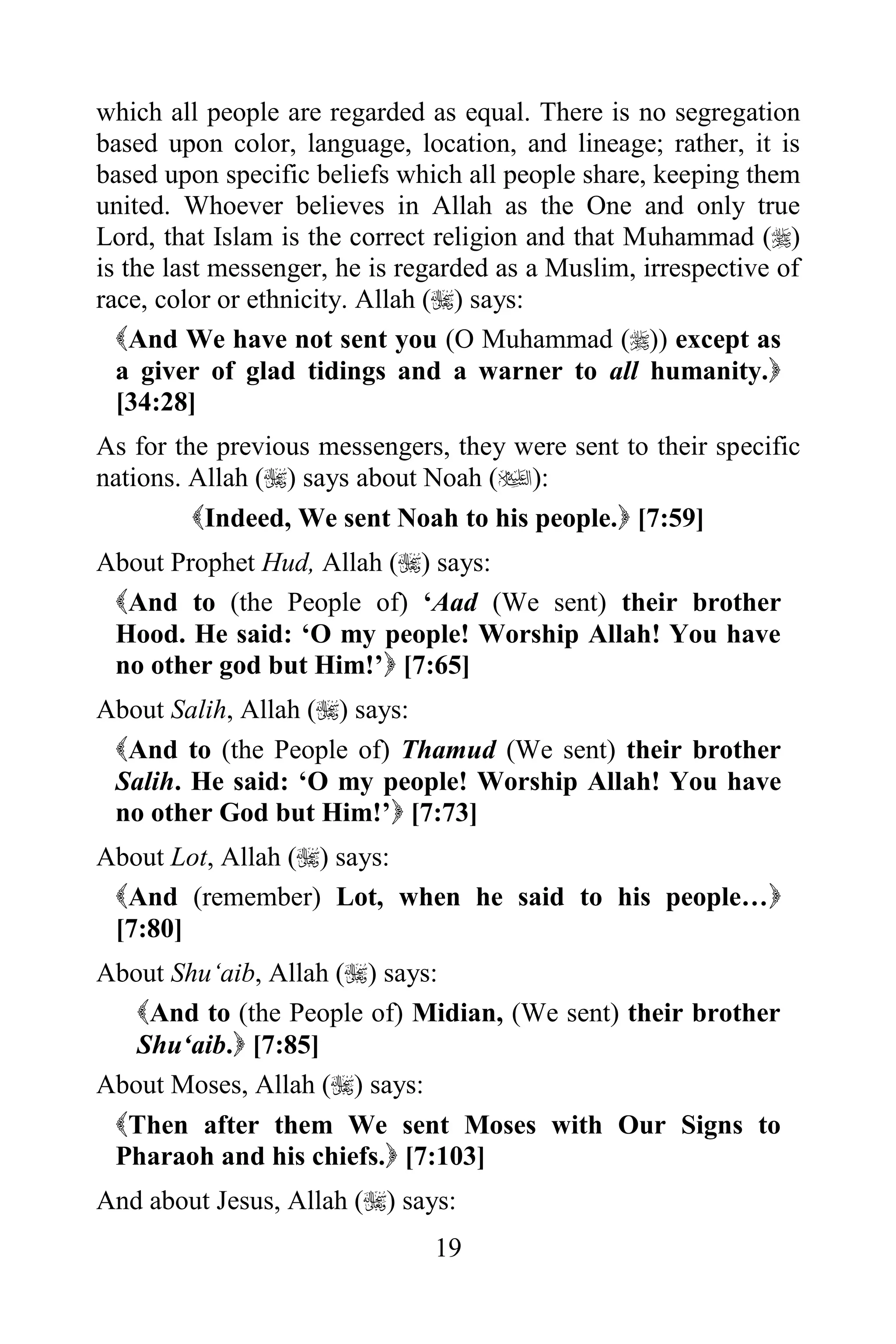 which all people are regarded as equal. There is no segregation
based upon color, language, location, and lineage; rather, it is
based upon specific beliefs which all people share, keeping them
united. Whoever believes in Allah as the One and only true
Lord, that Islam is the correct religion and that Muhammad ()
is the last messenger, he is regarded as a Muslim, irrespective of
race, color or ethnicity. Allah () says:
  And We have not sent you (O Muhammad ()) except as
  a giver of glad tidings and a warner to all humanity.
  [34:28]
As for the previous messengers, they were sent to their specific
nations. Allah () says about Noah ():
         Indeed, We sent Noah to his people. [7:59]
About Prophet Hud, Allah () says:
 And to (the People of) „Aad (We sent) their brother
 Hood. He said: „O my people! Worship Allah! You have
 no other god but Him!‟ [7:65]
About Salih, Allah () says:
 And to (the People of) Thamud (We sent) their brother
 Salih. He said: „O my people! Worship Allah! You have
 no other God but Him!‟ [7:73]
About Lot, Allah () says:
 And (remember) Lot, when he said to his people…
 [7:80]
About Shu„aib, Allah () says:
   And to (the People of) Midian, (We sent) their brother
   Shu„aib. [7:85]
About Moses, Allah () says:
 Then after them We sent Moses with Our Signs to
 Pharaoh and his chiefs. [7:103]
And about Jesus, Allah () says:
                               19
 