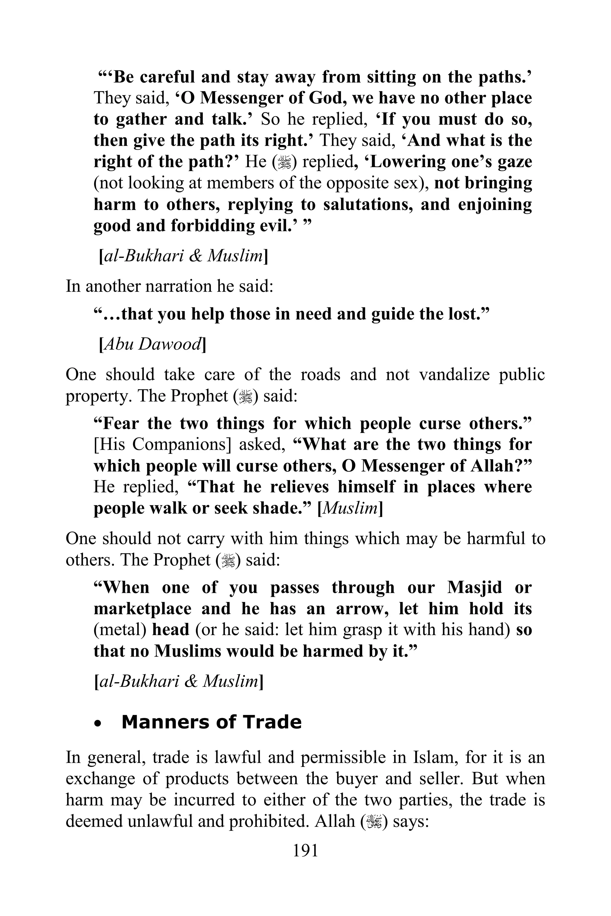 “„Be careful and stay away from sitting on the paths.‟
   They said, „O Messenger of God, we have no other place
   to gather and talk.‟ So he replied, „If you must do so,
   then give the path its right.‟ They said, „And what is the
   right of the path?‟ He () replied, „Lowering one‟s gaze
   (not looking at members of the opposite sex), not bringing
   harm to others, replying to salutations, and enjoining
   good and forbidding evil.‟ ”
    [al-Bukhari & Muslim]
In another narration he said:
   “…that you help those in need and guide the lost.”
    [Abu Dawood]
One should take care of the roads and not vandalize public
property. The Prophet () said:
   “Fear the two things for which people curse others.”
   [His Companions] asked, “What are the two things for
   which people will curse others, O Messenger of Allah?”
   He replied, “That he relieves himself in places where
   people walk or seek shade.” [Muslim]
One should not carry with him things which may be harmful to
others. The Prophet () said:
    “When one of you passes through our Masjid or
    marketplace and he has an arrow, let him hold its
    (metal) head (or he said: let him grasp it with his hand) so
    that no Muslims would be harmed by it.”
   [al-Bukhari & Muslim]

      Manners of Trade
In general, trade is lawful and permissible in Islam, for it is an
exchange of products between the buyer and seller. But when
harm may be incurred to either of the two parties, the trade is
deemed unlawful and prohibited. Allah () says:
                                191
 