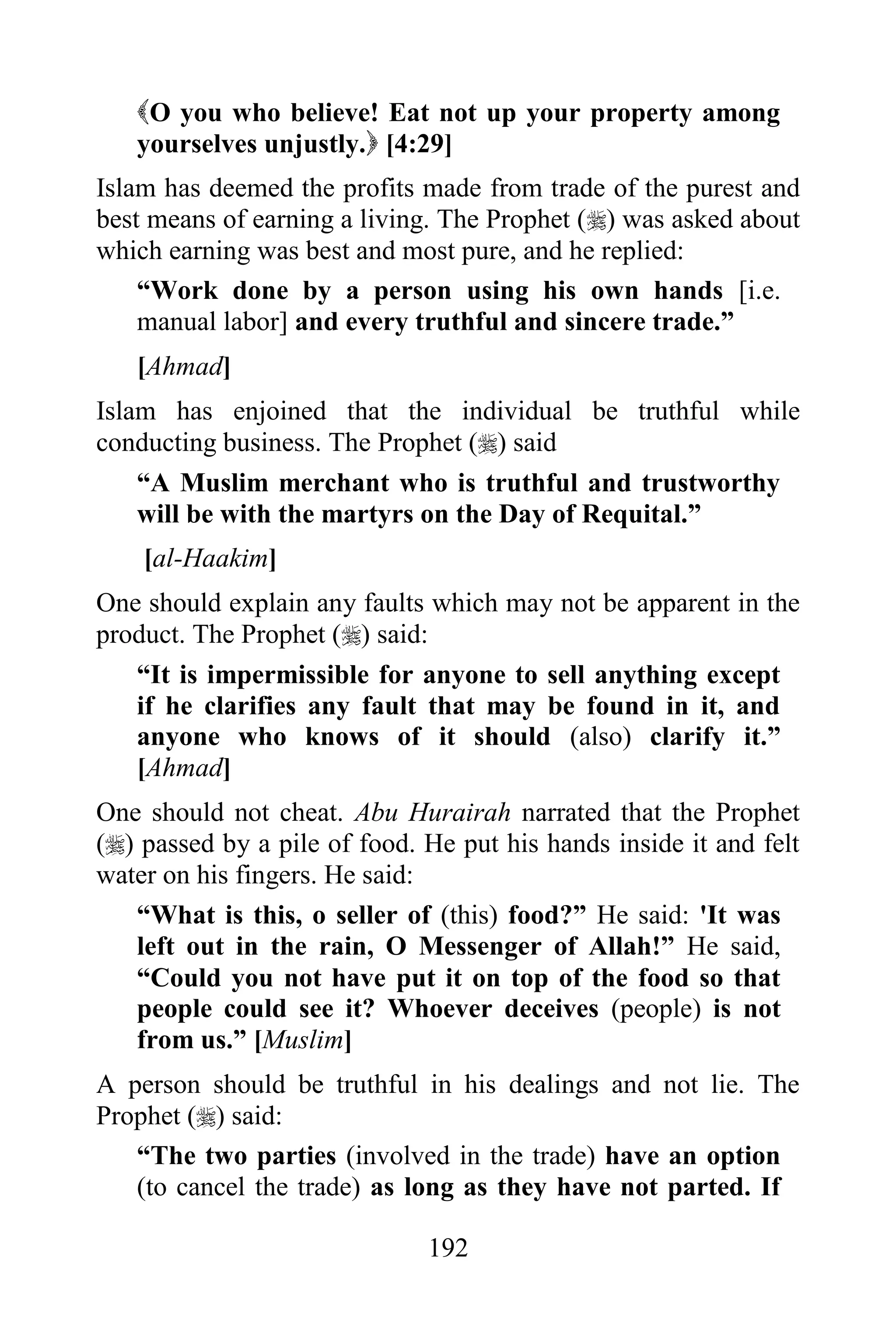 O you who believe! Eat not up your property among
   yourselves unjustly. [4:29]
Islam has deemed the profits made from trade of the purest and
best means of earning a living. The Prophet () was asked about
which earning was best and most pure, and he replied:
    “Work done by a person using his own hands [i.e.
    manual labor] and every truthful and sincere trade.”
   [Ahmad]
Islam has enjoined that the individual be truthful while
conducting business. The Prophet () said
    “A Muslim merchant who is truthful and trustworthy
    will be with the martyrs on the Day of Requital.”
    [al-Haakim]
One should explain any faults which may not be apparent in the
product. The Prophet () said:
   “It is impermissible for anyone to sell anything except
   if he clarifies any fault that may be found in it, and
   anyone who knows of it should (also) clarify it.”
   [Ahmad]
One should not cheat. Abu Hurairah narrated that the Prophet
() passed by a pile of food. He put his hands inside it and felt
water on his fingers. He said:
   “What is this, o seller of (this) food?” He said: 'It was
   left out in the rain, O Messenger of Allah!” He said,
   “Could you not have put it on top of the food so that
   people could see it? Whoever deceives (people) is not
   from us.” [Muslim]
A person should be truthful in his dealings and not lie. The
Prophet () said:
   “The two parties (involved in the trade) have an option
   (to cancel the trade) as long as they have not parted. If

                              192
 