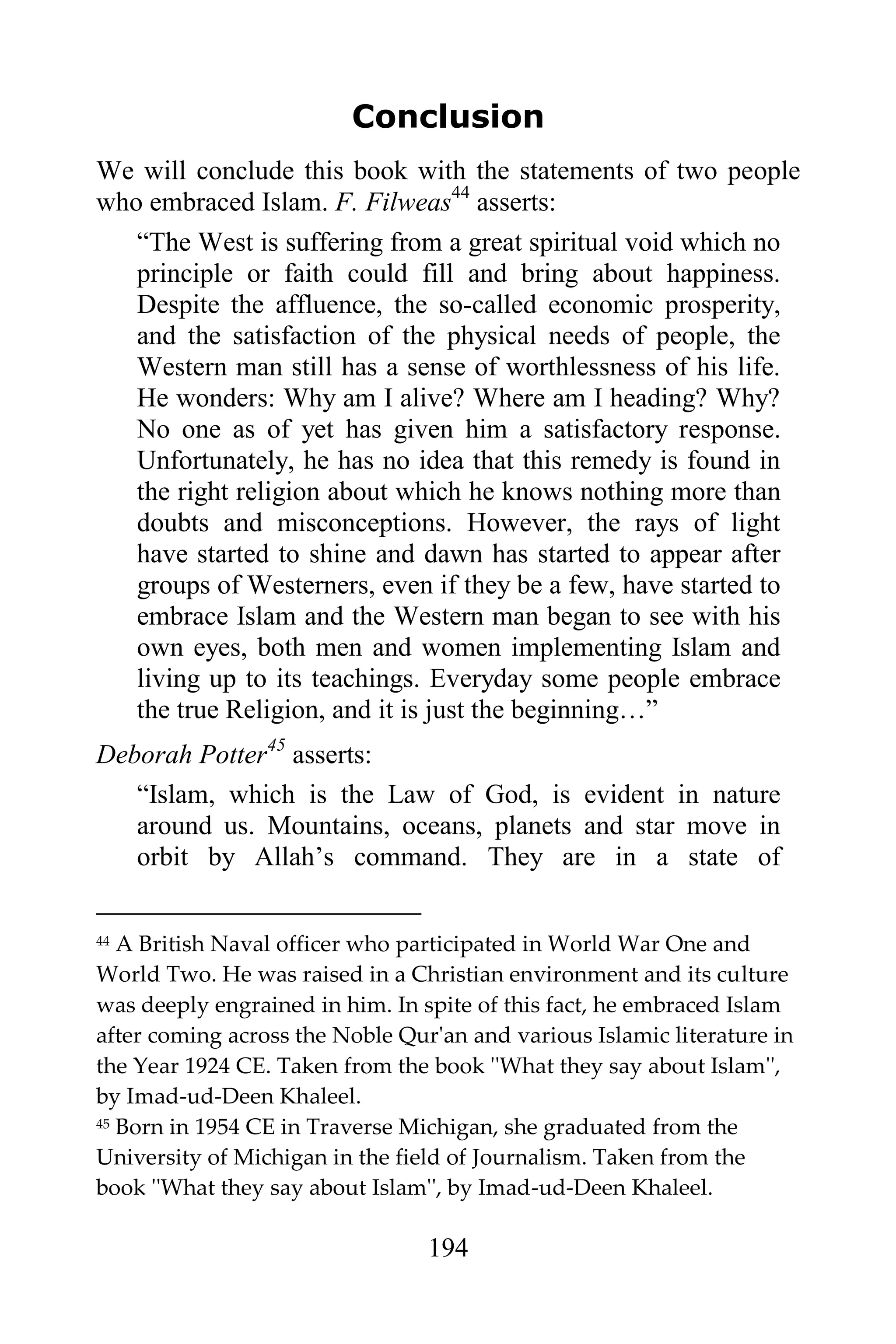 Conclusion
We will conclude this book with the statements of two people
who embraced Islam. F. Filweas44 asserts:
   “The West is suffering from a great spiritual void which no
   principle or faith could fill and bring about happiness.
   Despite the affluence, the so-called economic prosperity,
   and the satisfaction of the physical needs of people, the
   Western man still has a sense of worthlessness of his life.
   He wonders: Why am I alive? Where am I heading? Why?
   No one as of yet has given him a satisfactory response.
   Unfortunately, he has no idea that this remedy is found in
   the right religion about which he knows nothing more than
   doubts and misconceptions. However, the rays of light
   have started to shine and dawn has started to appear after
   groups of Westerners, even if they be a few, have started to
   embrace Islam and the Western man began to see with his
   own eyes, both men and women implementing Islam and
   living up to its teachings. Everyday some people embrace
   the true Religion, and it is just the beginning…”
Deborah Potter45 asserts:
   “Islam, which is the Law of God, is evident in nature
   around us. Mountains, oceans, planets and star move in
   orbit by Allah‟s command. They are in a state of

44 A British Naval officer who participated in World War One and
World Two. He was raised in a Christian environment and its culture
was deeply engrained in him. In spite of this fact, he embraced Islam
after coming across the Noble Qur'an and various Islamic literature in
the Year 1924 CE. Taken from the book ''What they say about Islam'',
by Imad-ud-Deen Khaleel.
45 Born in 1954 CE in Traverse Michigan, she graduated from the

University of Michigan in the field of Journalism. Taken from the
book ''What they say about Islam'', by Imad-ud-Deen Khaleel.

                                 194
 
