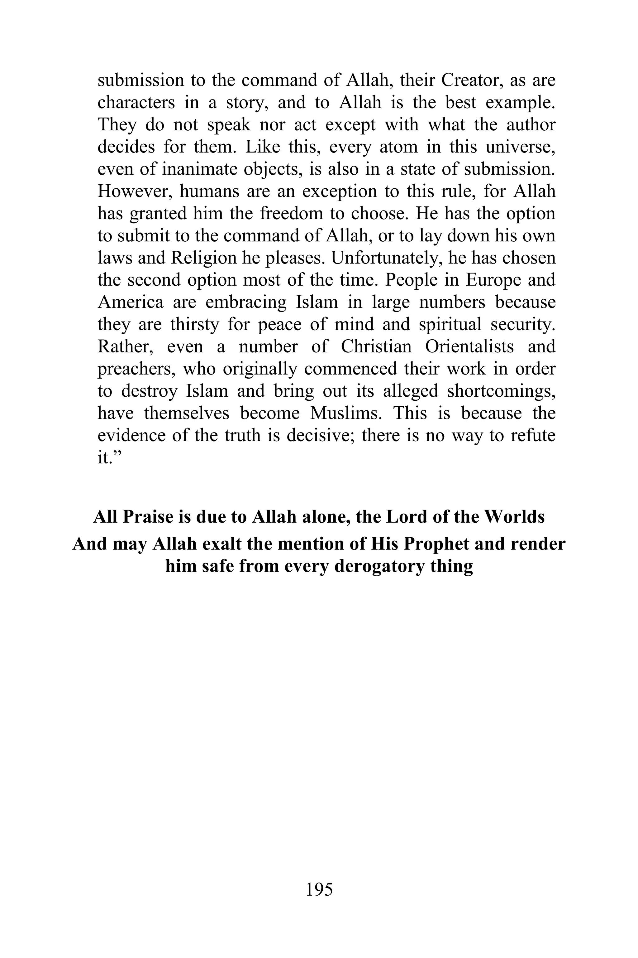 submission to the command of Allah, their Creator, as are
  characters in a story, and to Allah is the best example.
  They do not speak nor act except with what the author
  decides for them. Like this, every atom in this universe,
  even of inanimate objects, is also in a state of submission.
  However, humans are an exception to this rule, for Allah
  has granted him the freedom to choose. He has the option
  to submit to the command of Allah, or to lay down his own
  laws and Religion he pleases. Unfortunately, he has chosen
  the second option most of the time. People in Europe and
  America are embracing Islam in large numbers because
  they are thirsty for peace of mind and spiritual security.
  Rather, even a number of Christian Orientalists and
  preachers, who originally commenced their work in order
  to destroy Islam and bring out its alleged shortcomings,
  have themselves become Muslims. This is because the
  evidence of the truth is decisive; there is no way to refute
  it.”


  All Praise is due to Allah alone, the Lord of the Worlds
And may Allah exalt the mention of His Prophet and render
           him safe from every derogatory thing




                             195
 