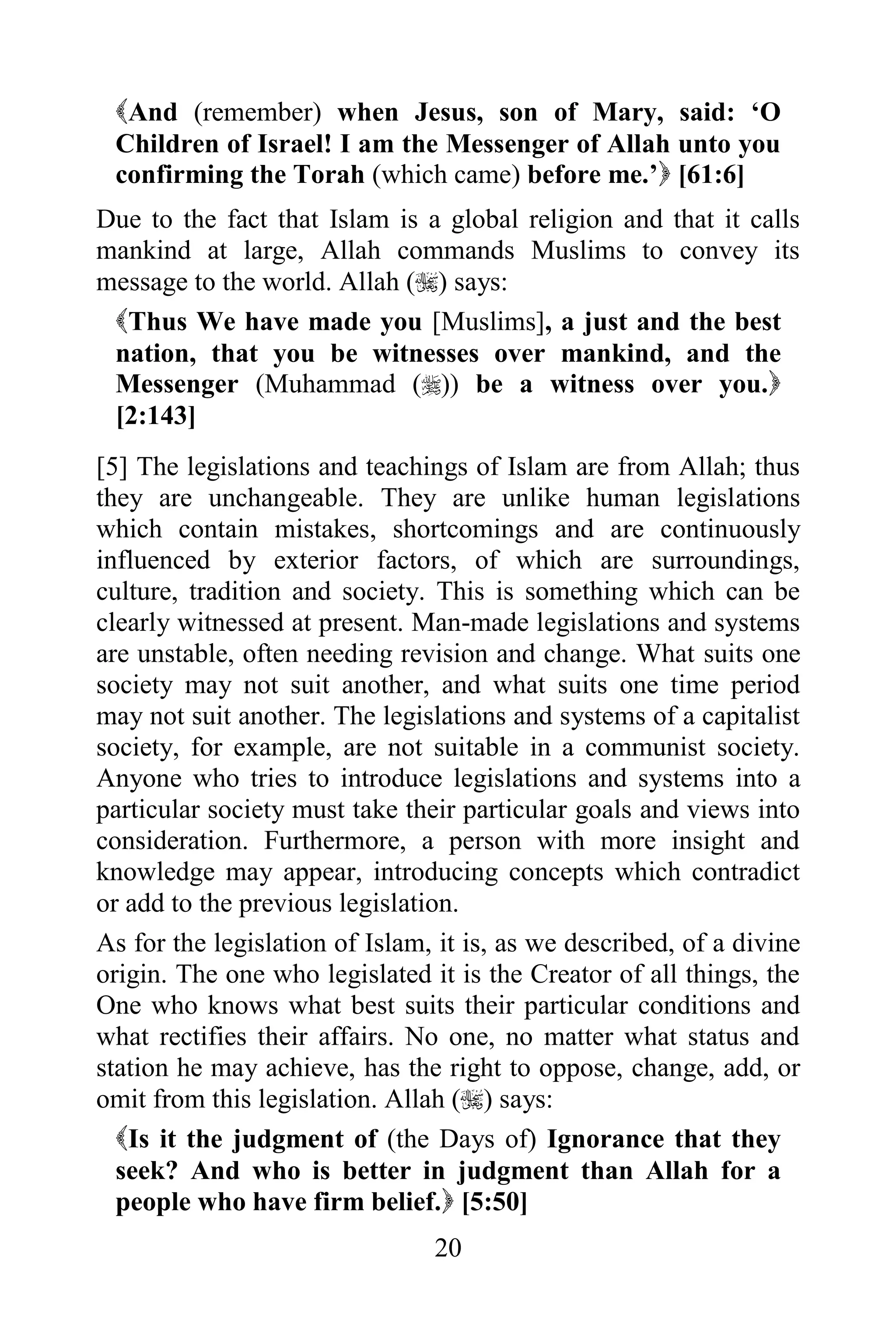 And (remember) when Jesus, son of Mary, said: „O
 Children of Israel! I am the Messenger of Allah unto you
 confirming the Torah (which came) before me.‟ [61:6]
Due to the fact that Islam is a global religion and that it calls
mankind at large, Allah commands Muslims to convey its
message to the world. Allah () says:
 Thus We have made you [Muslims], a just and the best
 nation, that you be witnesses over mankind, and the
 Messenger (Muhammad ()) be a witness over you.
 [2:143]
[5] The legislations and teachings of Islam are from Allah; thus
they are unchangeable. They are unlike human legislations
which contain mistakes, shortcomings and are continuously
influenced by exterior factors, of which are surroundings,
culture, tradition and society. This is something which can be
clearly witnessed at present. Man-made legislations and systems
are unstable, often needing revision and change. What suits one
society may not suit another, and what suits one time period
may not suit another. The legislations and systems of a capitalist
society, for example, are not suitable in a communist society.
Anyone who tries to introduce legislations and systems into a
particular society must take their particular goals and views into
consideration. Furthermore, a person with more insight and
knowledge may appear, introducing concepts which contradict
or add to the previous legislation.
As for the legislation of Islam, it is, as we described, of a divine
origin. The one who legislated it is the Creator of all things, the
One who knows what best suits their particular conditions and
what rectifies their affairs. No one, no matter what status and
station he may achieve, has the right to oppose, change, add, or
omit from this legislation. Allah () says:
  Is it the judgment of (the Days of) Ignorance that they
  seek? And who is better in judgment than Allah for a
  people who have firm belief. [5:50]
                                20
 