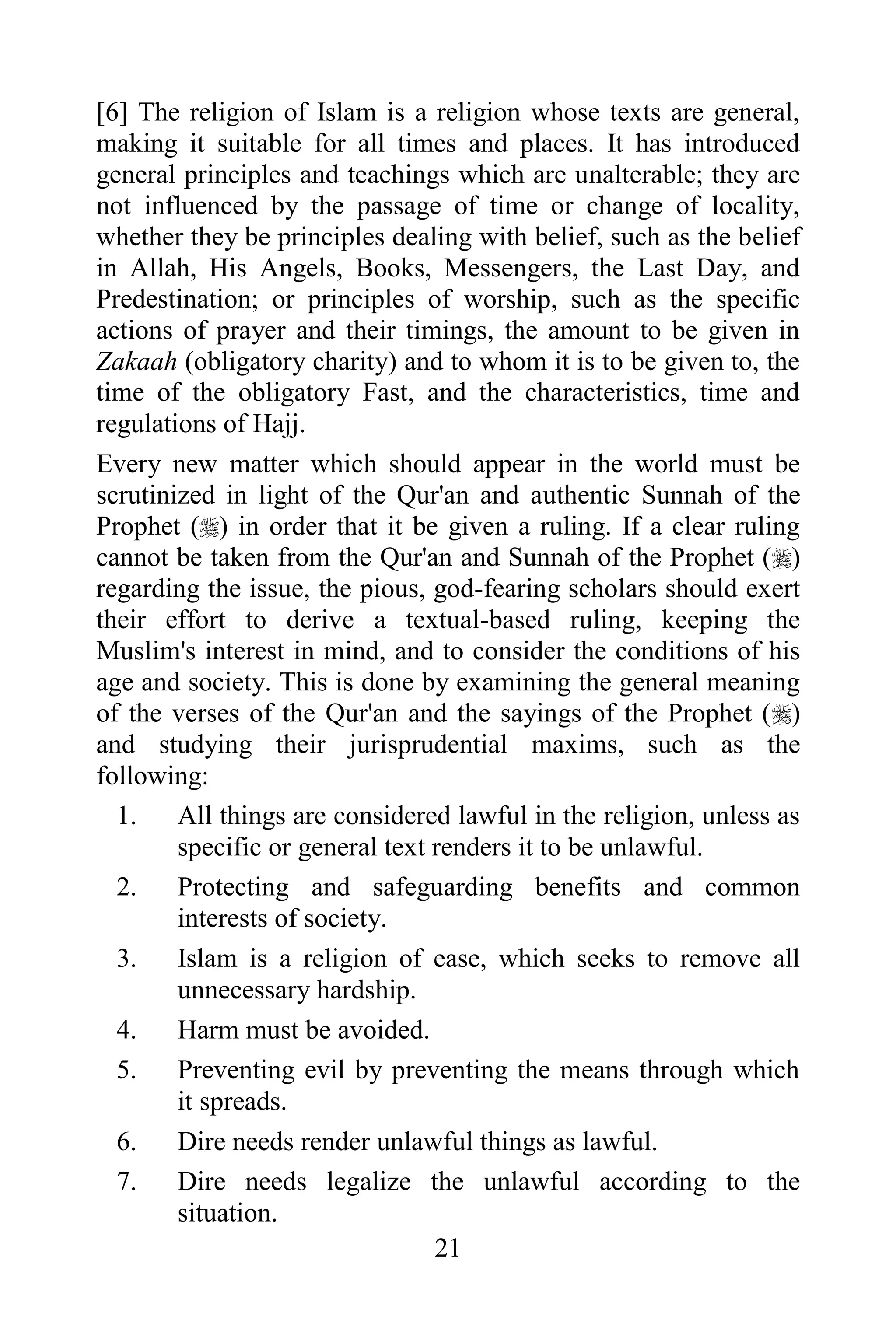[6] The religion of Islam is a religion whose texts are general,
making it suitable for all times and places. It has introduced
general principles and teachings which are unalterable; they are
not influenced by the passage of time or change of locality,
whether they be principles dealing with belief, such as the belief
in Allah, His Angels, Books, Messengers, the Last Day, and
Predestination; or principles of worship, such as the specific
actions of prayer and their timings, the amount to be given in
Zakaah (obligatory charity) and to whom it is to be given to, the
time of the obligatory Fast, and the characteristics, time and
regulations of Hajj.
Every new matter which should appear in the world must be
scrutinized in light of the Qur'an and authentic Sunnah of the
Prophet () in order that it be given a ruling. If a clear ruling
cannot be taken from the Qur'an and Sunnah of the Prophet ()
regarding the issue, the pious, god-fearing scholars should exert
their effort to derive a textual-based ruling, keeping the
Muslim's interest in mind, and to consider the conditions of his
age and society. This is done by examining the general meaning
of the verses of the Qur'an and the sayings of the Prophet ()
and studying their jurisprudential maxims, such as the
following:
  1. All things are considered lawful in the religion, unless as
        specific or general text renders it to be unlawful.
  2. Protecting and safeguarding benefits and common
        interests of society.
  3. Islam is a religion of ease, which seeks to remove all
        unnecessary hardship.
  4. Harm must be avoided.
  5. Preventing evil by preventing the means through which
        it spreads.
  6. Dire needs render unlawful things as lawful.
  7. Dire needs legalize the unlawful according to the
        situation.
                                 21
 