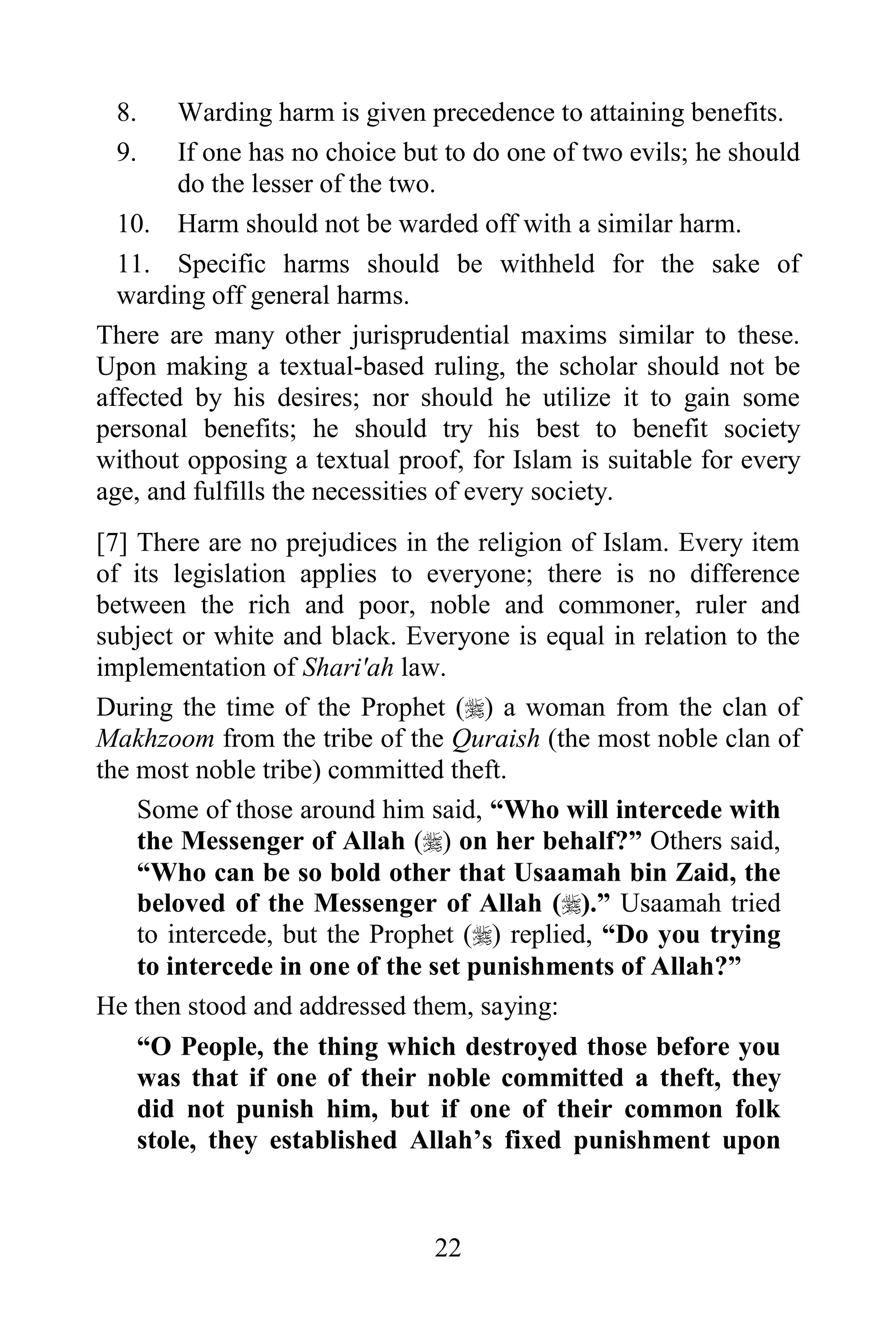 8.     Warding harm is given precedence to attaining benefits.
 9.     If one has no choice but to do one of two evils; he should
        do the lesser of the two.
  10. Harm should not be warded off with a similar harm.
  11. Specific harms should be withheld for the sake of
  warding off general harms.
There are many other jurisprudential maxims similar to these.
Upon making a textual-based ruling, the scholar should not be
affected by his desires; nor should he utilize it to gain some
personal benefits; he should try his best to benefit society
without opposing a textual proof, for Islam is suitable for every
age, and fulfills the necessities of every society.
[7] There are no prejudices in the religion of Islam. Every item
of its legislation applies to everyone; there is no difference
between the rich and poor, noble and commoner, ruler and
subject or white and black. Everyone is equal in relation to the
implementation of Shari'ah law.
During the time of the Prophet () a woman from the clan of
Makhzoom from the tribe of the Quraish (the most noble clan of
the most noble tribe) committed theft.
    Some of those around him said, “Who will intercede with
    the Messenger of Allah () on her behalf?” Others said,
    “Who can be so bold other that Usaamah bin Zaid, the
    beloved of the Messenger of Allah ().” Usaamah tried
    to intercede, but the Prophet () replied, “Do you trying
    to intercede in one of the set punishments of Allah?”
He then stood and addressed them, saying:
    “O People, the thing which destroyed those before you
    was that if one of their noble committed a theft, they
    did not punish him, but if one of their common folk
    stole, they established Allah‟s fixed punishment upon


                               22
 