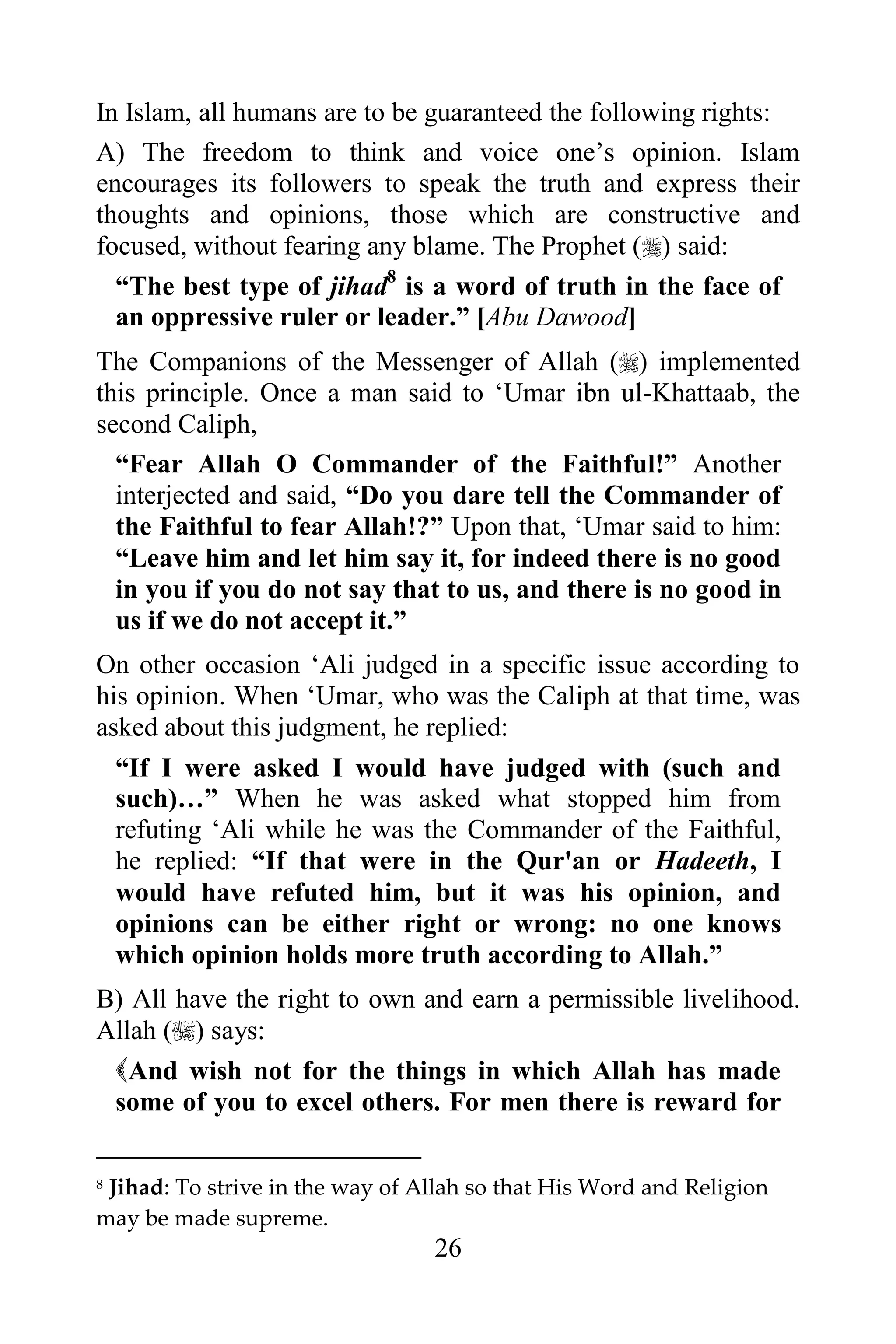 In Islam, all humans are to be guaranteed the following rights:
A) The freedom to think and voice one‟s opinion. Islam
encourages its followers to speak the truth and express their
thoughts and opinions, those which are constructive and
focused, without fearing any blame. The Prophet () said:
  “The best type of jihad8 is a word of truth in the face of
  an oppressive ruler or leader.” [Abu Dawood]
The Companions of the Messenger of Allah () implemented
this principle. Once a man said to „Umar ibn ul-Khattaab, the
second Caliph,
  “Fear Allah O Commander of the Faithful!” Another
  interjected and said, “Do you dare tell the Commander of
  the Faithful to fear Allah!?” Upon that, „Umar said to him:
  “Leave him and let him say it, for indeed there is no good
  in you if you do not say that to us, and there is no good in
  us if we do not accept it.”
On other occasion „Ali judged in a specific issue according to
his opinion. When „Umar, who was the Caliph at that time, was
asked about this judgment, he replied:
    “If I were asked I would have judged with (such and
    such)…” When he was asked what stopped him from
    refuting „Ali while he was the Commander of the Faithful,
    he replied: “If that were in the Qur'an or Hadeeth, I
    would have refuted him, but it was his opinion, and
    opinions can be either right or wrong: no one knows
    which opinion holds more truth according to Allah.”
B) All have the right to own and earn a permissible livelihood.
Allah () says:
 And wish not for the things in which Allah has made
 some of you to excel others. For men there is reward for

8Jihad: To strive in the way of Allah so that His Word and Religion
may be made supreme.
                                 26
 