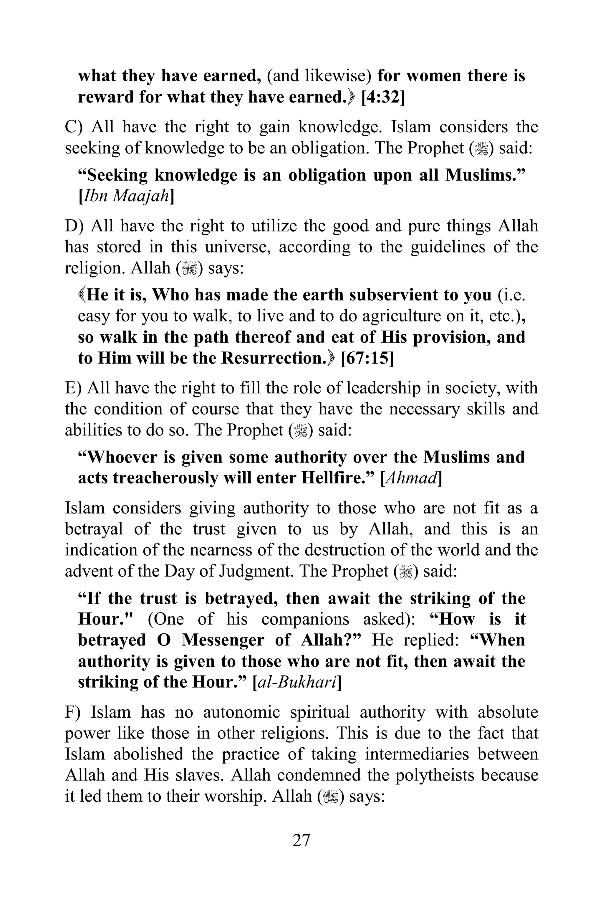 what they have earned, (and likewise) for women there is
 reward for what they have earned. [4:32]
C) All have the right to gain knowledge. Islam considers the
seeking of knowledge to be an obligation. The Prophet () said:
  “Seeking knowledge is an obligation upon all Muslims.”
  [Ibn Maajah]
D) All have the right to utilize the good and pure things Allah
has stored in this universe, according to the guidelines of the
religion. Allah () says:
  He it is, Who has made the earth subservient to you (i.e.
  easy for you to walk, to live and to do agriculture on it, etc.),
  so walk in the path thereof and eat of His provision, and
  to Him will be the Resurrection. [67:15]
E) All have the right to fill the role of leadership in society, with
the condition of course that they have the necessary skills and
abilities to do so. The Prophet () said:
  “Whoever is given some authority over the Muslims and
  acts treacherously will enter Hellfire.” [Ahmad]
Islam considers giving authority to those who are not fit as a
betrayal of the trust given to us by Allah, and this is an
indication of the nearness of the destruction of the world and the
advent of the Day of Judgment. The Prophet () said:
  “If the trust is betrayed, then await the striking of the
  Hour." (One of his companions asked): “How is it
  betrayed O Messenger of Allah?” He replied: “When
  authority is given to those who are not fit, then await the
  striking of the Hour.” [al-Bukhari]
F) Islam has no autonomic spiritual authority with absolute
power like those in other religions. This is due to the fact that
Islam abolished the practice of taking intermediaries between
Allah and His slaves. Allah condemned the polytheists because
it led them to their worship. Allah () says:

                                 27
 