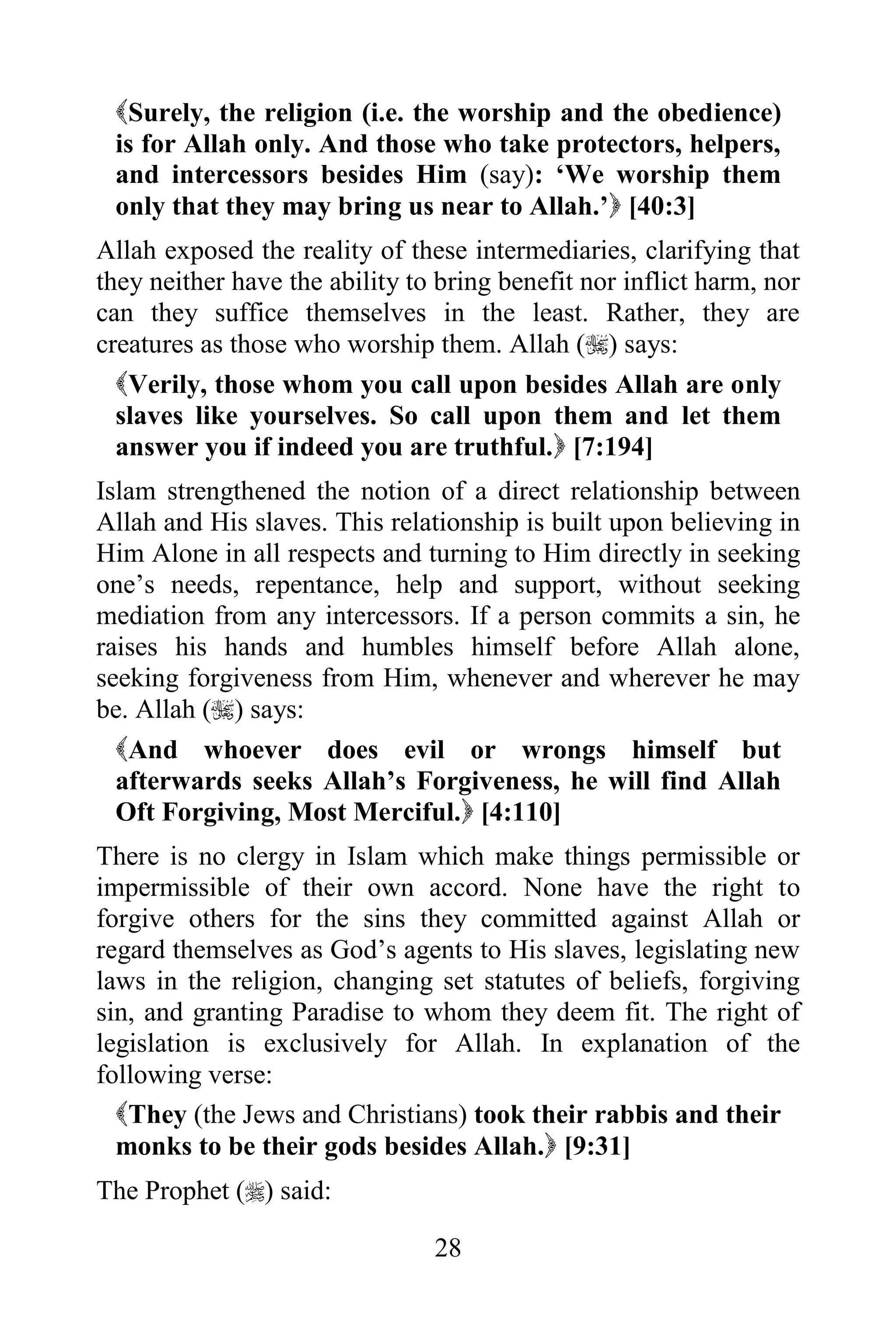Surely, the religion (i.e. the worship and the obedience)
 is for Allah only. And those who take protectors, helpers,
 and intercessors besides Him (say): „We worship them
 only that they may bring us near to Allah.‟ [40:3]
Allah exposed the reality of these intermediaries, clarifying that
they neither have the ability to bring benefit nor inflict harm, nor
can they suffice themselves in the least. Rather, they are
creatures as those who worship them. Allah () says:
  Verily, those whom you call upon besides Allah are only
  slaves like yourselves. So call upon them and let them
  answer you if indeed you are truthful. [7:194]
Islam strengthened the notion of a direct relationship between
Allah and His slaves. This relationship is built upon believing in
Him Alone in all respects and turning to Him directly in seeking
one‟s needs, repentance, help and support, without seeking
mediation from any intercessors. If a person commits a sin, he
raises his hands and humbles himself before Allah alone,
seeking forgiveness from Him, whenever and wherever he may
be. Allah () says:
  And whoever does evil or wrongs himself but
  afterwards seeks Allah‟s Forgiveness, he will find Allah
  Oft Forgiving, Most Merciful. [4:110]
There is no clergy in Islam which make things permissible or
impermissible of their own accord. None have the right to
forgive others for the sins they committed against Allah or
regard themselves as God‟s agents to His slaves, legislating new
laws in the religion, changing set statutes of beliefs, forgiving
sin, and granting Paradise to whom they deem fit. The right of
legislation is exclusively for Allah. In explanation of the
following verse:
  They (the Jews and Christians) took their rabbis and their
  monks to be their gods besides Allah. [9:31]
The Prophet () said:

                                28
 